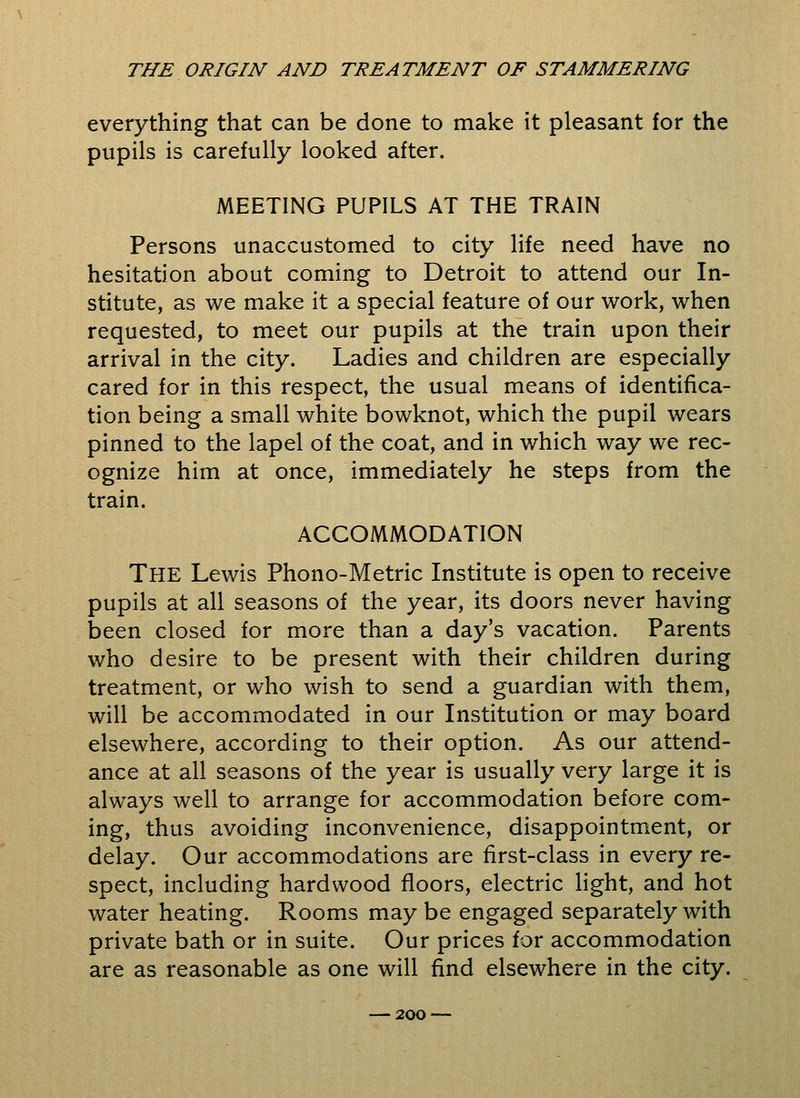 everything that can be done to make it pleasant for the pupils is carefully looked after. MEETING PUPILS AT THE TRAIN Persons unaccustomed to city life need have no hesitation about coming to Detroit to attend our In- stitute, as we make it a special feature of our work, when requested, to meet our pupils at the train upon their arrival in the city. Ladies and children are especially cared for in this respect, the usual means of identifica- tion being a small white bowknot, which the pupil wears pinned to the lapel of the coat, and in which way we rec- ognize him at once, immediately he steps from the train. ACCOMMODATION THE Lewis Phono-Metric Institute is open to receive pupils at all seasons of the year, its doors never having been closed for more than a day's vacation. Parents who desire to be present with their children during treatment, or who wish to send a guardian with them, will be accommodated in our Institution or may board elsewhere, according to their option. As our attend- ance at all seasons of the year is usually very large it is always well to arrange for accommodation before com- ing, thus avoiding inconvenience, disappointment, or delay. Our accommodations are first-class in every re- spect, including hardwood floors, electric light, and hot water heating. Rooms may be engaged separately with private bath or in suite. Our prices for accommodation are as reasonable as one will find elsewhere in the city.