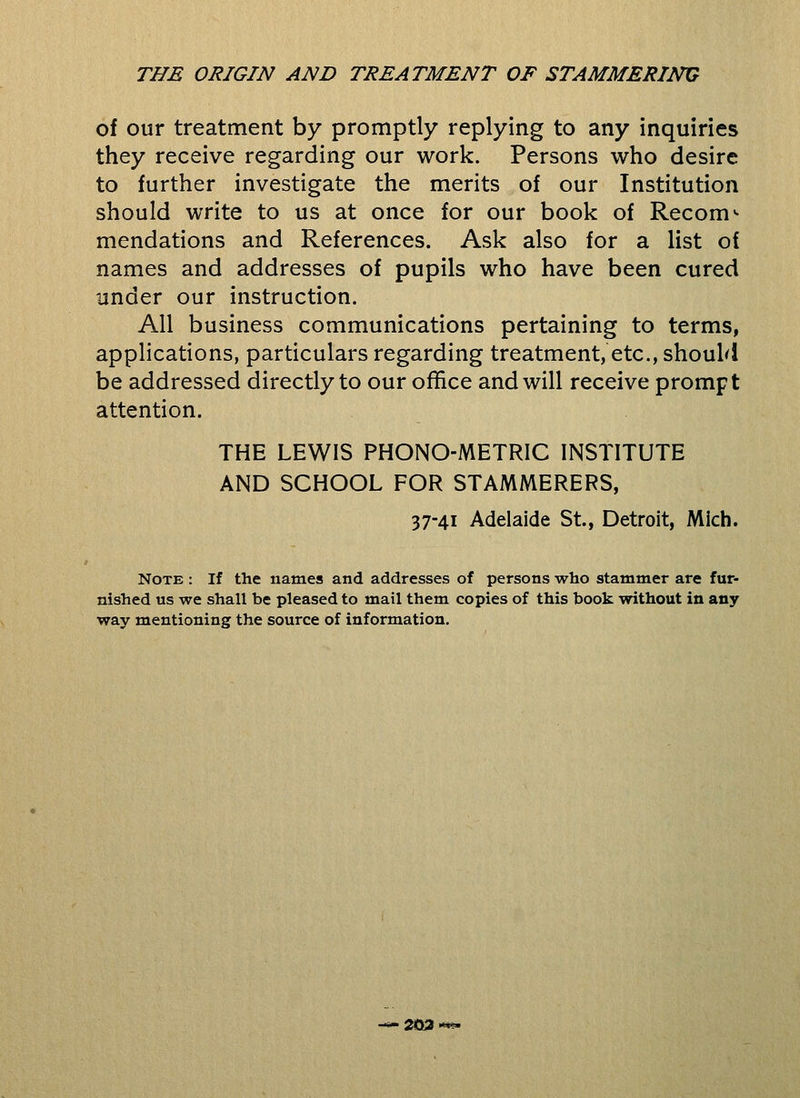 of our treatment by promptly replying to any inquiries they receive regarding our work. Persons who desire to further investigate the merits of our Institution should write to us at once for our book of Recom^ mendations and References. Ask also for a list of names and addresses of pupils who have been cured under our instruction. All business communications pertaining to terms, applications, particulars regarding treatment, etc., shouM be addressed directly to our office and will receive prompt attention. THE LEWIS PHONO-METRIC INSTITUTE AND SCHOOL FOR STAMMERERS, 37-41 Adelaide St., Detroit, Mich. Note : If the names and addresses of persons who stammer are fur- nished us we shall be pleased to mail them copies of this book without in any way mentioning the source of information. 203