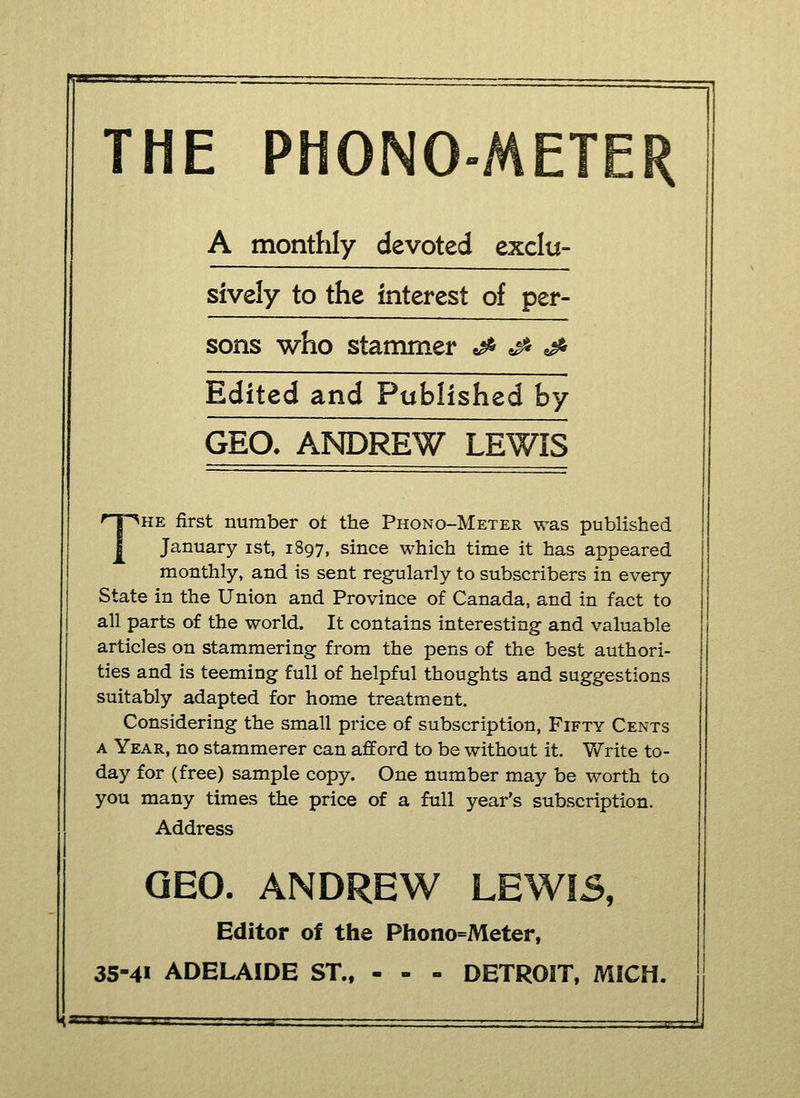 THE PHONO-METER A monthly devoted exclu- sively to the interest of per- sons who stammer <& & & Edited and Published by GEO, ANDREW LEWIS The first number of the Phono-Meter was published January ist, 1897, since which time it has appeared monthly, and is sent regularly to subscribers in every State in the Union and Province of Canada, and in fact to all parts of the world. It contains interesting and valuable articles on stammering from the pens of the best authori- ties and is teeming full of helpful thoughts and suggestions suitably adapted for home treatment. Considering the small price of subscription, Fifty Cents a Year, no stammerer can afford to be without it. Write to- day for (free) sample copy. One number may be worth to you many times the price of a full year's subscription. Address GEO. ANDREW LEWI5, Editor of the Phono=Meter, 35-41 ADELAIDE ST., - - - DETROIT, MICH. H—tta—aa ■ ■ ■ a • . ■■ . Jj