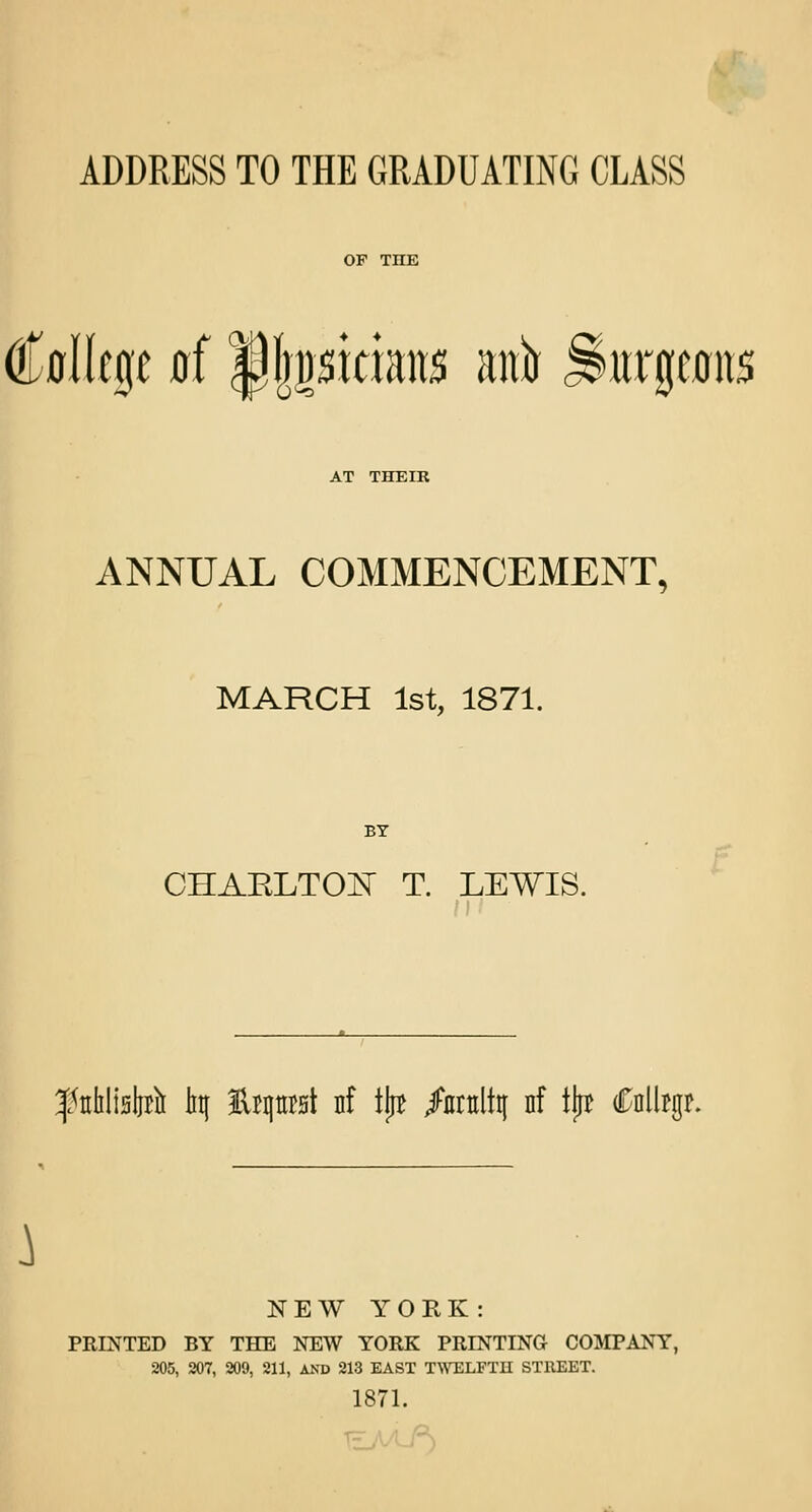 ADDRESS TO THE GRADUATING CLASS College jrf pjpriatts anfr jshtrgemts AT THEIR ANNUAL COMMENCEMENT, MARCH 1st, 1871. BY CHAKLTCOT T. LEWIS. f trblisbrli iitf lUprst nf tjtf /nntltif nf tjpe Caller. } NEW YORK: PRINTED BY THE NEW YORK PRINTING COMPANY, 205, 207, 209, 211, AND 213 EAST TWELFTH STREET. 1871.