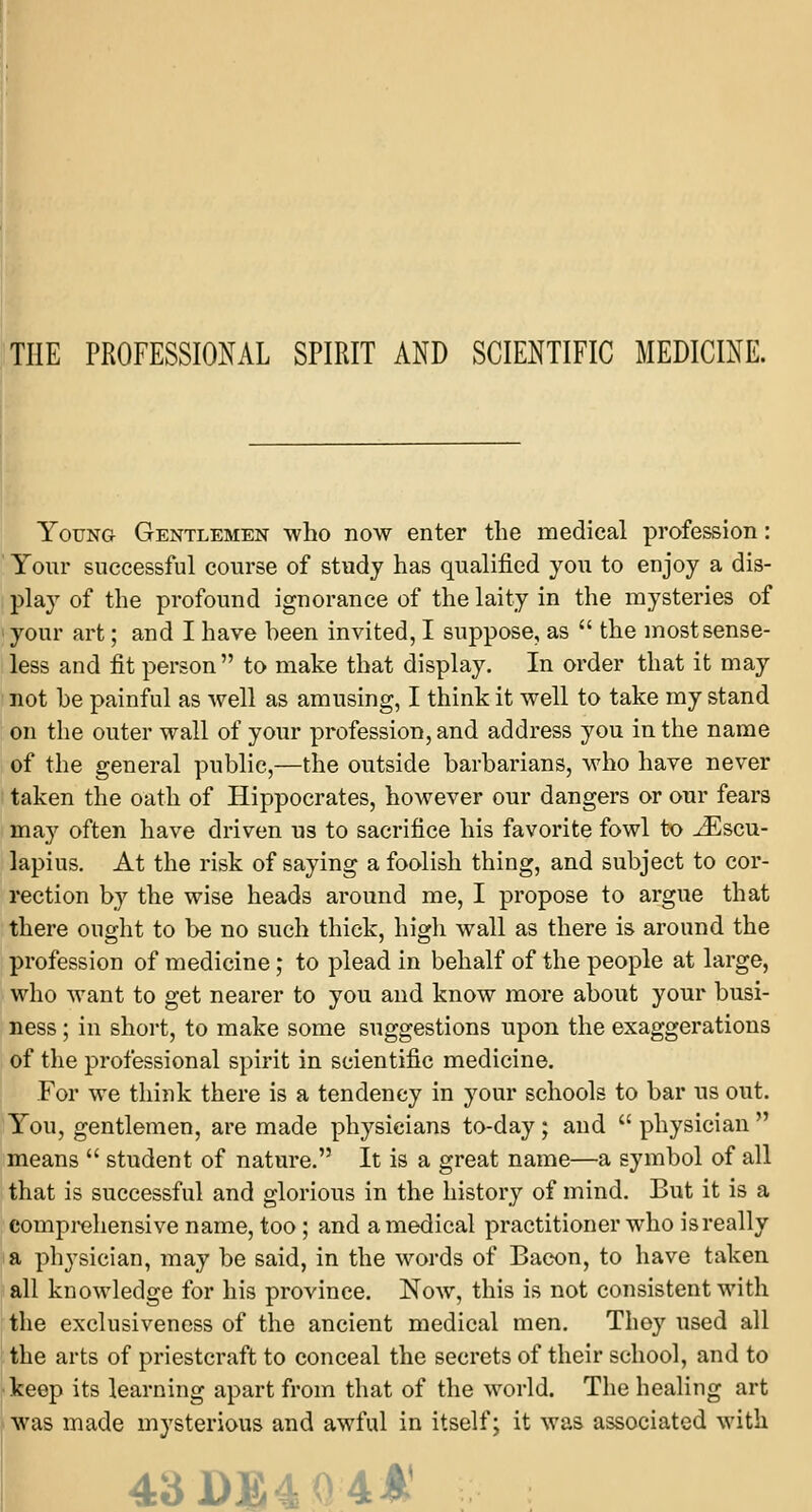 THE PROFESSIONAL SPIRIT AND SCIENTIFIC MEDICINE. Young Gentlemen who now enter the medical profession: Your successful course of study has qualified you to enjoy a dis- play of the profound ignorance of the laity in the mysteries of your art; and I have heen invited, I suppose, as  the most sense- less and fit person  to make that display. In order that it may not he painful as well as amusing, I think it well to take my stand on the outer wall of your profession, and address you in the name of the general public,—the outside barbarians, who have never taken the oath of Hippocrates, however our dangers or our fears may often have driven us to sacrifice his favorite fowl to ^Escu- lapius. At the risk of saying a foolish thing, and subject to cor- rection by the wise heads around me, I propose to argue that there ought to be no such thick, high wall as there is around the profession of medicine; to plead in behalf of the people at large, who want to get nearer to you and know more about your busi- ness ; in short, to make some suggestions upon the exaggerations of the professional spirit in scientific medicine. For we think there is a tendency in your schools to bar us out. You, gentlemen, are made physicians to-day ; and  physician  means  student of nature. It is a great name—a symbol of all that is successful and glorious in the history of mind. But it is a comprehensive name, too; and a medical practitioner who isreally a physician, may be said, in the words of Bacon, to have taken all knowledge for his province. Now, this is not consistent with the exclusiveness of the ancient medical men. They used all the arts of priestcraft to conceal the secrets of their school, and to keep its learning apart from that of the world. The healing art was made mysterious and awful in itself; it was associated with 43DB4Q4A