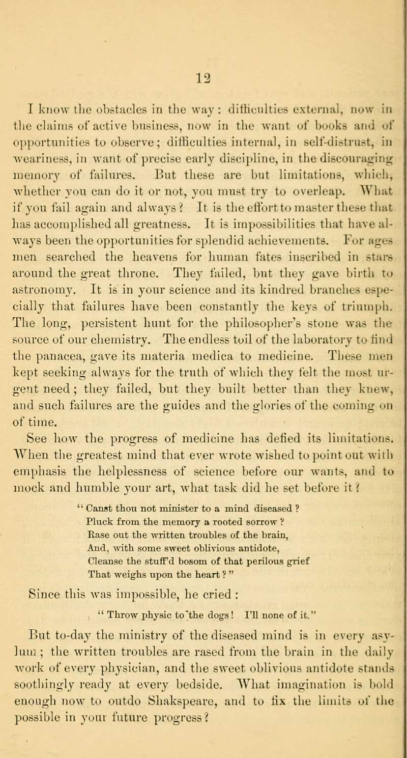 I know the obstacles in the way : difficulties external, now in the claims of active business, now in the want of books and of opportunities to observe; difficulties internal, in self-distrust, in weariness, in want of precise early discipline, in the discourag memory of failures. But these are but limitations, which, whether you can do it or not, you must try to overleap. What if you fail again and always? It is the effort to master these that has accomplished all greatness. It is impossibilities that have al- ways been the opportunities for splendid achievements. For men searched the heavens for human fates inscribed in Btare around the great throne. They failed, but they gave birth to astronomy. It is in your science and its kindred branches espe- cially that failures have been constantly the keys of triumph. The long, persistent hunt for the philosopher's stone was the source of our chemistry. The endless toil of the laboratory to find the panacea, gave its materia medica to medicine. These men kept seeking always for the truth of which they felt the must ur- gent need ; they failed, but they built better than they knew, and such failures are the guides and the glories of the coming on of time. See how the progress of medicine has defied its limitations. AVhen the greatest mind that ever wrote wished to point out with emphasis the helplessness of science before our wants, and to mock and humble your art, what task did he set before it i  Canst thou not minister to a mind diseased ? Pluck from the memory a rooted sorrow V Rase out the written troubles of the brain, And, with some sweet oblivious antidote, Cleanse the stufFd bosom of that perilous grief That weighs upon the heart ?  Since this was impossible, he cried :  Throw physic to'the dogs! I'll none of it. But to-day the ministry of the diseased mind is in every asy- lum ; the written troubles are rased from the brain in the daily work of every physician, and the sweet oblivious antidote stands soothingly ready at every bedside. What imagination is bold enough now to outdo Shakspeare, and to fix the limits of the possible in your future progress (