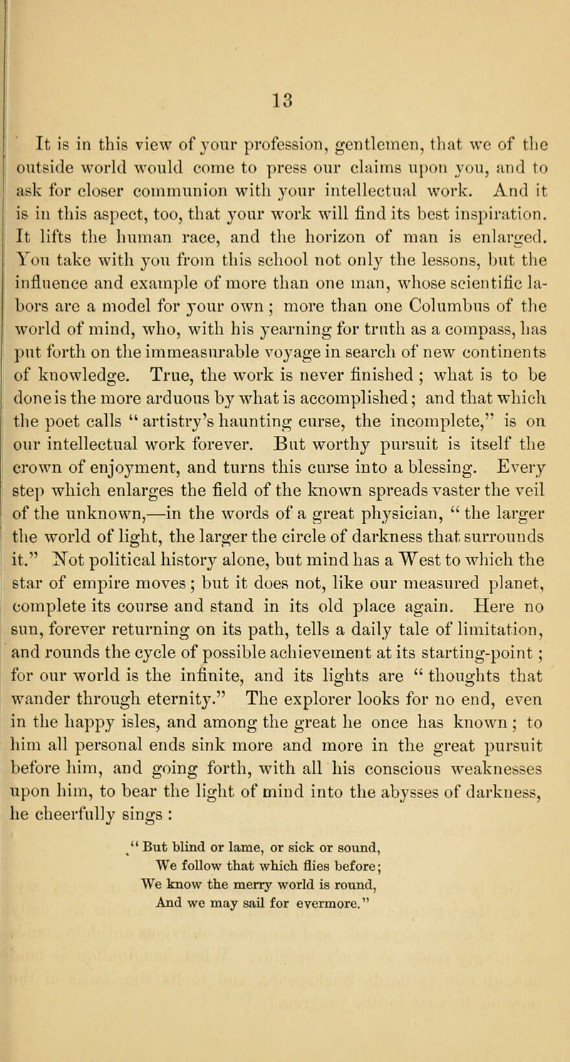 It is in this view of your profession, gentlemen, that we of the outside world would eorae to press our claims upon you, and to ask for closer communion with your intellectual work. And it is in this aspect, too, that your work will find its best inspiration. It lifts the human race, and the horizon of man is enlarged. You take with you from this school not only the lessons, but the influence and example of more than one man, whose scientific la- bors are a model for your own ; more than one Columbus of the world of mind, who, with his yearning for truth as a compass, has put forth on the immeasurable voyage in search of new continents of knowledge. True, the work is never finished ; what is to be done is the more arduous by what is accomplished; and that which the poet calls  artistry's haunting curse, the incomplete, is on our intellectual work forever. But worthy pursuit is itself the crown of enjoyment, and turns this curse into a blessing. Every step which enlarges the field of the known spreads vaster the veil of the unknown,—in the words of a great physician,  the larger the world of light, the larger the circle of darkness that surrounds it. ]^ot political history alone, but mind has a West to which the star of empire moves; but it does not, like our measured planet, complete its course and stand in its old place again. Here no sun, forever returning on its path, tells a daily tale of limitation, and rounds the cycle of possible achievement at its starting-point; for our world is the infinite, and its lights are  thoughts that wander through eternity. The explorer looks for no end, even in the happy isles, and among the great he once has known ; to him all personal ends sink more and more in the great pursuit before him, and going forth, with all his conscious weaknesses upon him, to bear the light of mind into the abysses of darkness, he cheerfully sings :  But blind or lame, or sick or sound, We follow that which flies before; We know the merry world is round, And we may sail for evermore.