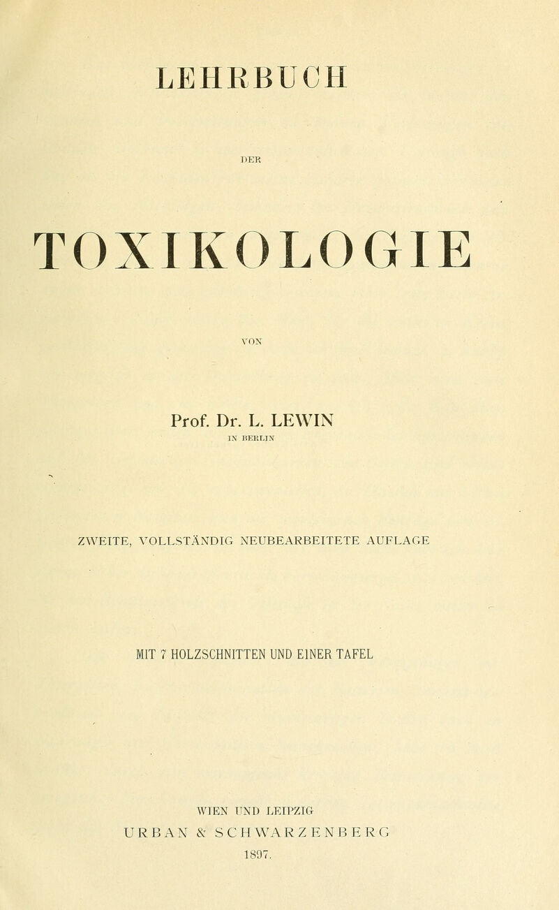 LEHRBUCH TOXIKOLOGIE Prof. Dr. L. LEWIN IN BERLIN ZWEITE, VOLLSTÄNDIG NEUBEARBEITETE AUFLAGE MIT 7 HOLZSCHNITTEN UND EINER TAFEL WIEN UND LEIPZIG URBAN & SCHWARZENBERG 1897.