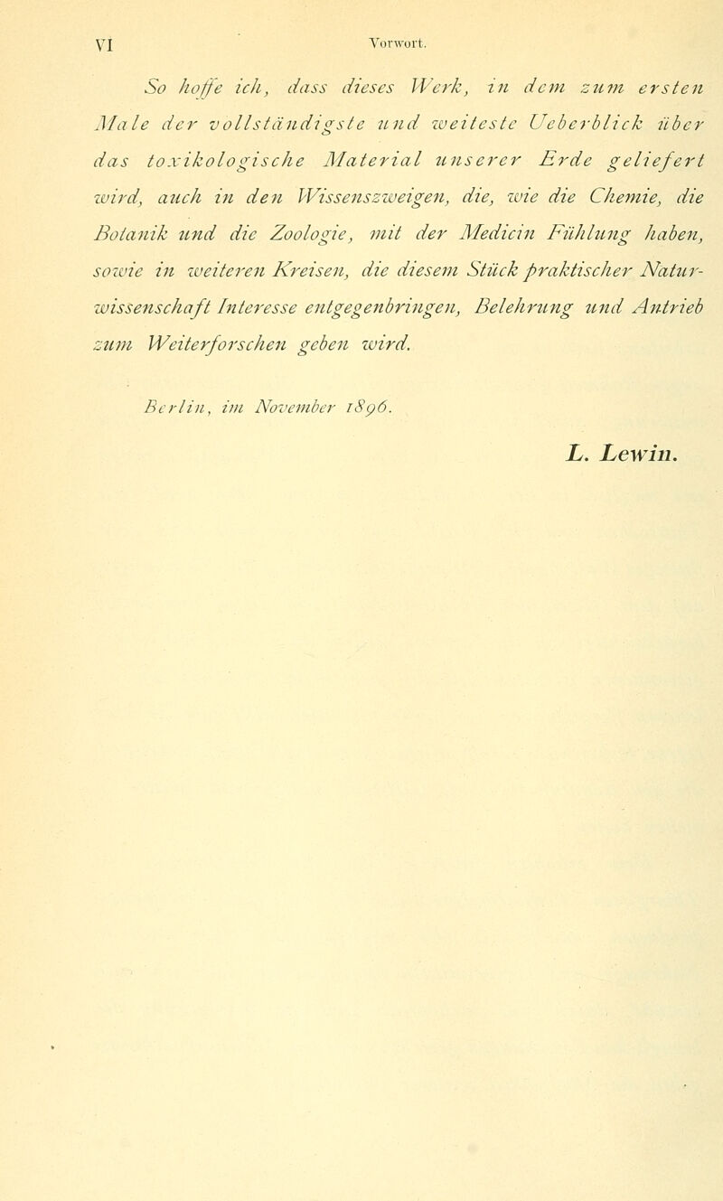 So hoijfe ich, dass dieses Werk, in dem zu7n ersten Male der vollständigste itnd zveitestc Ueberblick über das toxikologische Material unserer Erde geliefert züird, auch in den Wissenszzveigen, die, zvie die Chemie, die Botanik und die Zoologie, mit der Medicin Fühht-ng haben, sozvie in zveiteren Kreisen, die diesem Stück praktischer Nat%ir- zvisse7tschaft htteresse entgegenbriiigen, Belehrung und Antrieb zum Weiterforschen geben zvird. Berlin, im November i8p6. L. Lewin.