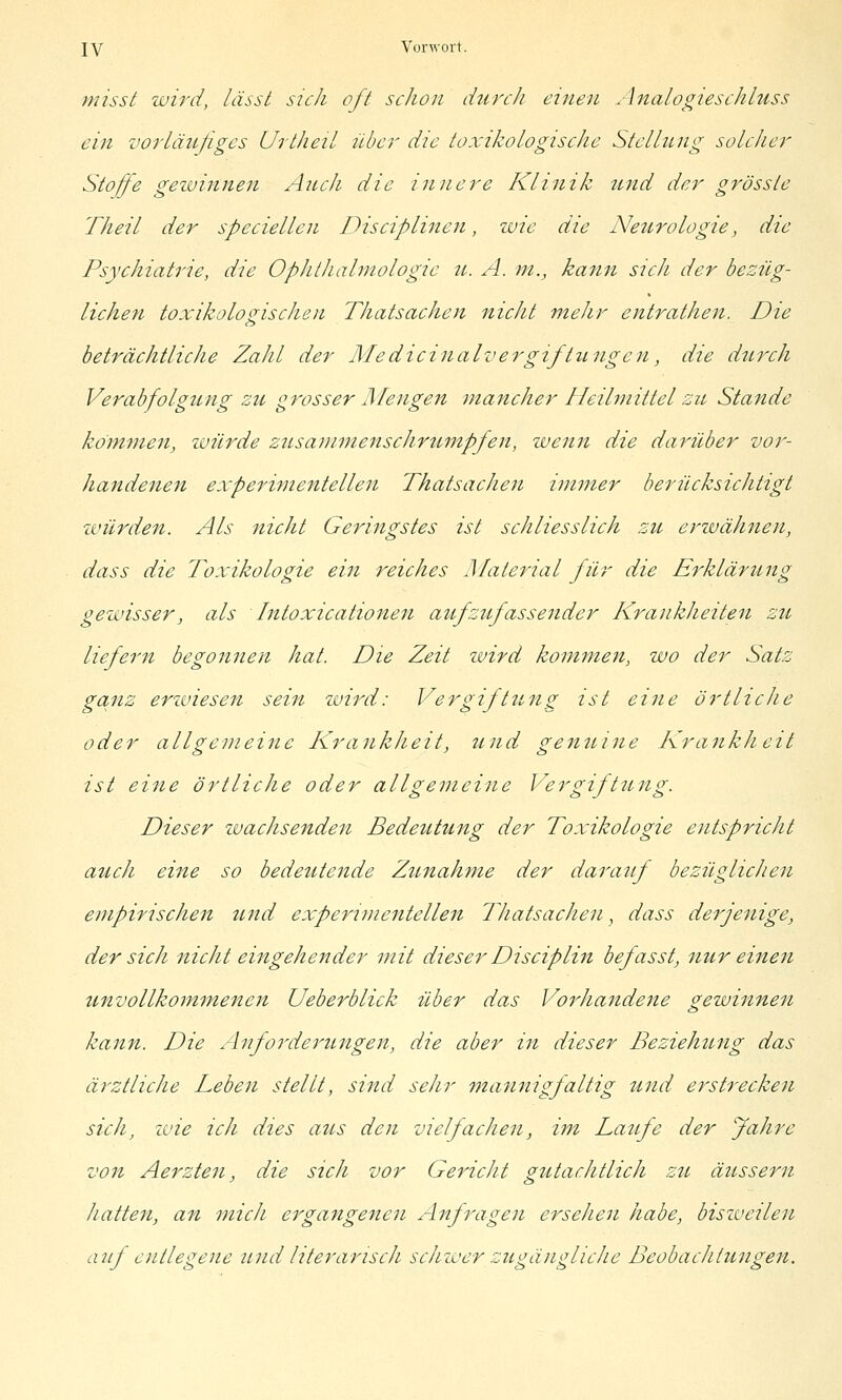 misst wird, lässt sich oft schon durch einen Analogieschluss ein vorläujigcs Urtheil über die toxikologische Stellung solcher Stoffe gewinnen Audi die innere Klinik und der grössle Theil der speciellen Disciplinen, wie die Neurologie, die Psychiatrie, die Ophthalmologie it. A. m., kann sich der bezüg- lichen tox-ikolo<jischen Thatsachen nicht mehr entrathen. Die beträchtliche Zahl der Medicinalvergiftungcn, die durch Verabfolgung zu grosser Mengen mancher Heilmittel zu Stande köm7)ien, luürde zusammenschrumpfen, wenn die darüber vor- handenen experiynentellen Thatsachen immer berücksichtigt ivürden. Als nicht Geringstes ist schliesslich zu erwähnen, dass die Toxikologie ein reiches Material für die Erklärung gewisser, als Intoxicationen atfzujassender Krankheiten zu liefern begonnen hat. Die Zeit zvird kommen, wo der Satz ganz erzviesen sein zuird: Vergiftung ist eine örtliche oder allgemeine Krankheit, und genuine Krankheit ist eine örtliche oder allgemeine Vergiftung. Dieser zvachsenden Bedeutung der Toxikologie entspricht auch eine so bedeutende Zu7iahme der darauf bezüglicJien empirischen und experimentellen Ihatsachen, dass derjenige, der sich nicht eingehender mit dieser Disciplin befasst, nur einen unvollkommenen Ueberblick über das Vorhandene gewinnen kann. Die Anforderungen, die aber in dieser Beziehung das ärztliche Leben stellt, sind sehr 7nannigfaltig ttnd erstrecken sich, zvie ich dies atis den vielfachen, im Laufe der Jahre von Aerzten, die sich vor Gericht gutachtlich zu äussern hatten, an mich ergangenen Alf ragen ersehen habe, biszveilen auf entlegene und literarisch scJrwer zugängliche Beobachtungen.