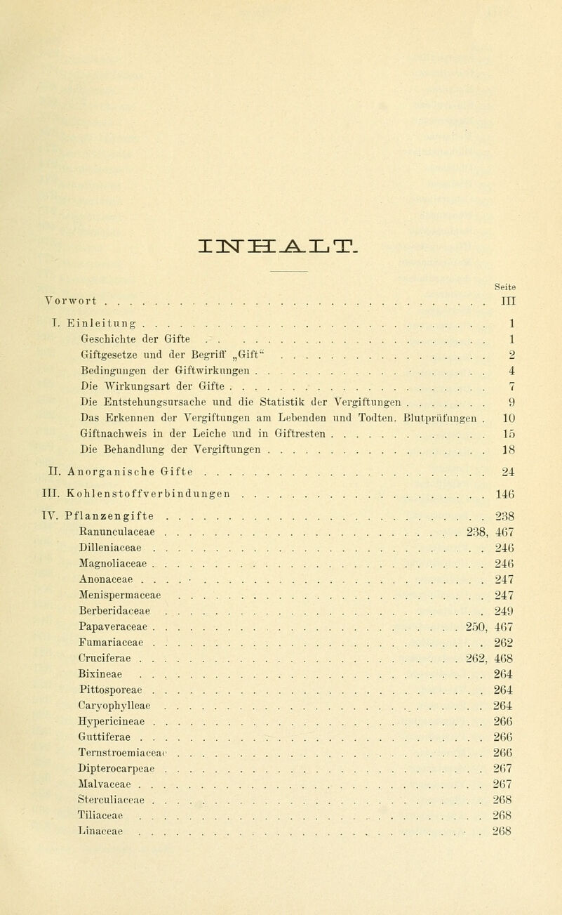 IISTHI^^LT. Seite Vorwort III I. Einleitung 1 Geschichte der Gifte 1 Giftgesetze und der Begriff „Gift 2 Bedingungen der Giftwirkungen • 4 Die Wirkungsart der Gifte 7 Die Entstehungsursache und die Statistik der Vergiftungen 9 Das Erkennen der Vergiftungen am Lebenden und Todten. Blutprüfungen . 10 Giftnachweis in der Leiche und in Giftresten 15 Die Behandlung der Vergiftungen 18 II. Anorganische Gifte 24 III. Kohlenstoffverbindungen 146 IV. Pflanzengifte 238 Eanunculaceae 238, 467 Dilleniaceae 246 Magnoliaceae 246 Anonaceae . . . . • 247 Menispermaceae 247 Berberidaceae ... 249 Papaveraceae 250, 467 Fumariaceae 262 Cruciferae 262, 468 Bixineae 264 Pittosporeae 264 Caryophylleae 264 Hypericineae 266 Guttiferae 266 Ternstroemiaceac 266 Dipterocarpeae 267 Malvaceae 267 Sterculiaceae 268 Tiliaceae 268 Linaceae • . 268