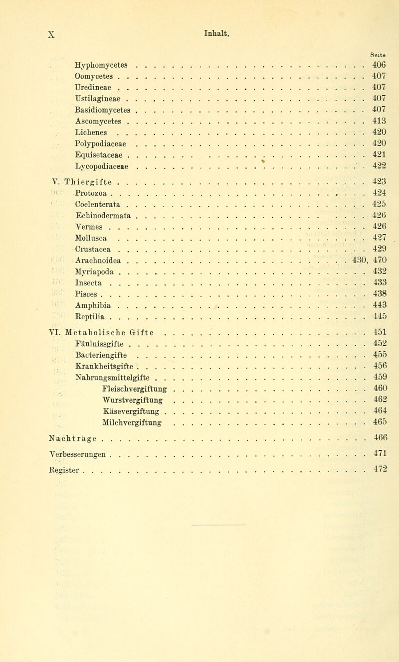 Seite Hyphomj'cetes 406 Oomycetes 407 Uredineae 407 Ustilagineae 407 Basidiomycetes 407 Ascomycetes 413 Lichenes . 420 Polypodiaceae 420 Equisetaceae 421 Lycopodiaceae 422 V. Thiergifte 423 ' Protozoa 424 Coelenterata 425 Echinodermata 426 Vermes 426 Mollusca . 427 CiTistacea 429 Araehnoidea 430, 470 Myriapoda 432 ' Insecta 433 Pisces 438 Amphibia 443 Eeptilia 445 VI. Metabolisclie Gifte 451 Fäulnissgifte 452 Bacteriengifte 455 Krankheitsgifte 456 Nahrungsmittelgifte 459 Fleischvergiftung 460 Wurstvergiftung 462 Käsevergiftung 464 Milchvergiftung 465 Nachträge 466 Verbesserungen 471 Eegister 472