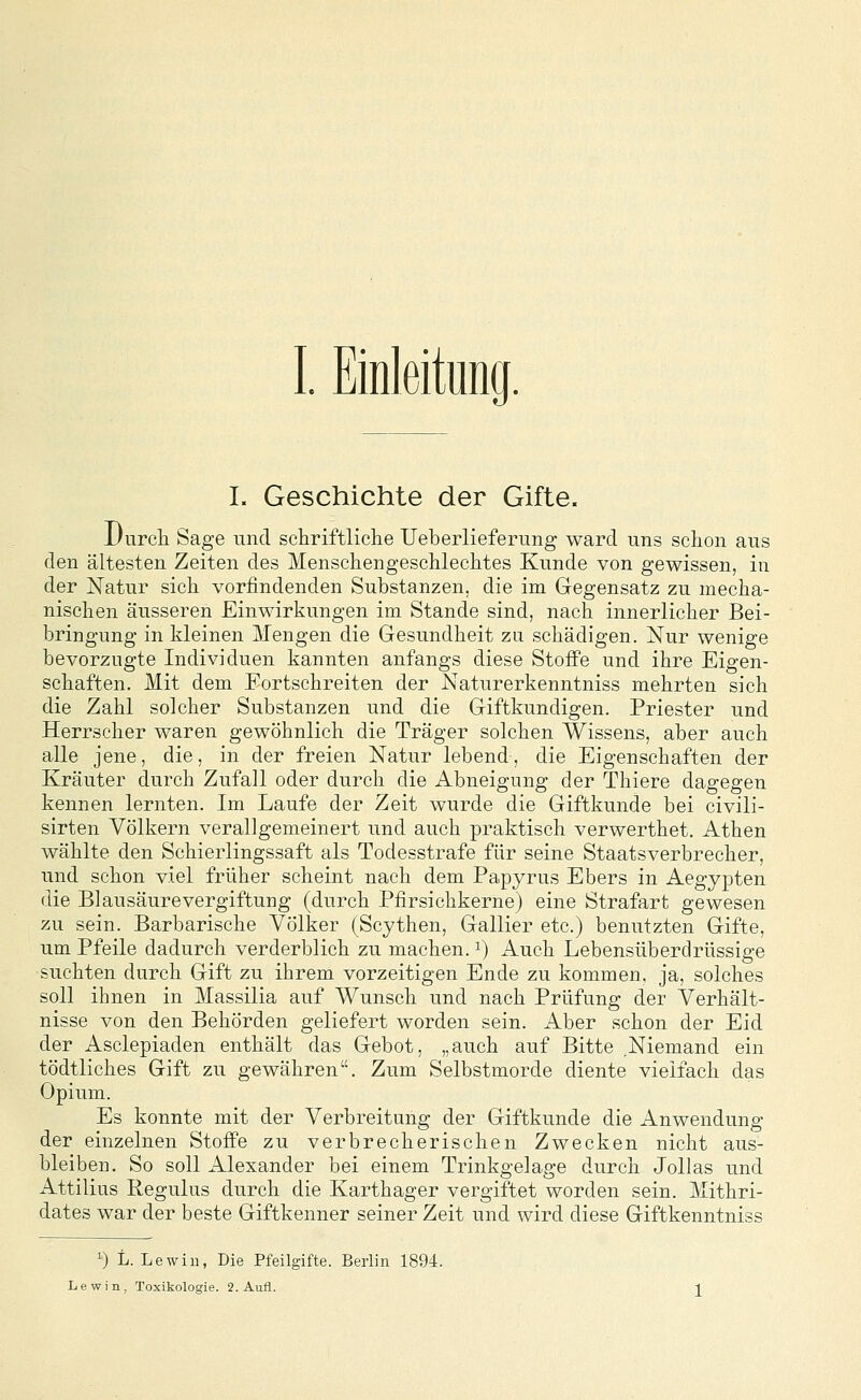 I. Geschichte der Gifte. JJnrcli Sage und schriftliche Ueberlieferung ward uns schon aus den ältesten Zeiten des Menschengeschlechtes Kunde von gewissen, in der Natur sich vorfindenden Substanzen, die im Glegensatz zu mecha- nischen äusseren Einwirkungen im Stande sind, nach innerlicher Bei- bringung in kleinen Mengen die Gesundheit zu schädigen. Nur wenige bevorzugte Individuen kannten anfangs diese Stoffe und ihre Eigen- schaften. Mit dem Fortschreiten der Naturerkenntniss mehrten sich die Zahl solcher Substanzen und die Griftkundigen. Priester und Herrscher waren gewöhnlich die Träger solchen Wissens, aber auch alle jene, die, in der freien Natur lebend, die Eigenschaften der Kräuter durch Zufall oder durch die Abneigung der Thiere dagegen kennen lernten. Im Laufe der Zeit wurde die Giftkunde bei civili- sirten Völkern verallgemeinert und auch praktisch verwerthet. Athen wählte den Schierlingssaft als Todesstrafe für seine Staatsverbrecher, und schon viel früher scheint nach dem Papyrus Ebers in Aegypten die Blausäurevergiftung (durch Pfirsichkerne) eine Strafart gewesen zu sein. Barbarische Völker (Scythen, Gallier etc.) benutzten Gifte, um Pfeile dadurch verderblich zu machen, i) Auch Lebensüberdrüssige suchten durch Gift zu ihrem vorzeitigen Ende zu kommen, ja, solches soll ihnen in Massilia auf Wunsch und nach Prüfung der Verhält- nisse von den Behörden geliefert worden sein. Aber schon der Eid der Asclepiaden enthält das Gebot, „auch auf Bitte Niemand ein tödtliches Gift zu gewähren. Zum Selbstmorde diente vielfach das Opium. Es konnte mit der Verbreitung der Giftkunde die Anwendung der einzelnen Stoffe zu verbrecherischen Zwecken nicht aus- bleiben. So soll Alexander bei einem Trinkgelage durch Jollas und Attilius Pegulus durch die Karthager vergiftet worden sein. Mithri- dates war der beste Giftkenner seiner Zeit und wird diese Giftkenntniss ^) L. Lewiu, Die Pfeilgifte. Berlin 1894.