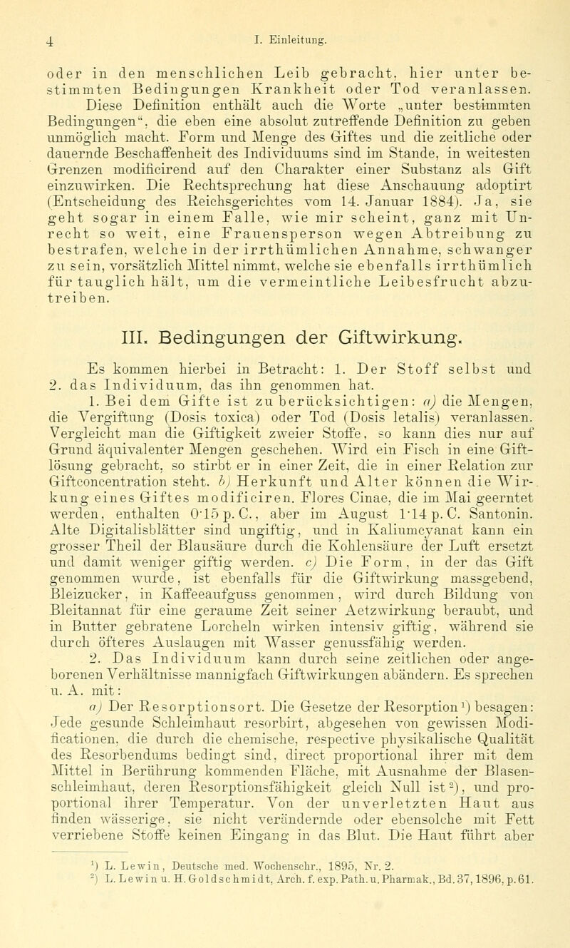 oder in den mensclilichen Leib gebracht, liier unter be- stimmten Bedingungen Krankheit oder Tod veranlassen. Diese Definition enthält auch die Worte „unter bestimmten Bedingungen, die eben eine absolut zutreffende Definition zu geben unmöo'lich macht. Form und Meno;e des Giftes und die zeitliche oder dauernde Beschaffenheit des Individuums sind im Stande, in weitesten Grenzen modificirend auf den Charakter einer Substanz als Gift einzuwirken. Die Rechtsprechung hat diese Anschauung adoptirt (Entscheidung des E-eichsgerichtes vom 14. Januar 1884). Ja, sie geht sogar in einem Falle, wie mir scheint, ganz mit Un- recht so weit, eine Frauensperson wegen Abtreibung zu bestrafen, welche in der irrthümlichen Annahme, schwanger zu sein, vorsätzlich Mittel nimmt, welche sie ebenfalls irrthümlich für tauglich hält, um die vermeintliche Leibesfrucht abzu- treiben. IIL Bedingungen der Gift^wirkung. Es kommen hierbei in Betracht: 1. Der Stoff selbst und 2. das Individuum, das ihn genommen hat. 1. Bei dem Gifte ist zu berücksichtigen: aj die Giengen, die Vergiftung (Dosis toxica) oder Tod (Dosis letalis) veranlassen. Vergleicht man die Giftigkeit zweier Stoffe, so kann dies nur auf Grund äquivalenter Mengen geschehen. Wird ein Fisch in eine Gift- lösung gebracht, so stirbt er in einer Zeit, die in einer Eelation zur Giftconcentration steht, bj Herkunft und Alter können die Wir-, kung eines Giftes modificiren. Flores Cinae, die im Mai geerntet werden, enthalten 015p. C., aber im August l14p. C. Santonin. Alte Digitalisblätter sind ungiftig, und in Kaliumcyanat kann ein grosser Theil der Blausäure durch die Kohlensäure der Luft ersetzt und damit weniger giftig werden, cj Die Form, in der das Gift genommen wurde, ist ebenfalls für die Giftwirkung massgebend, Bleizucker, in Kaffeeaufguss genommen. wird durch Bildung von Bleitannat für eine geraume Zeit seiner Aetzwirkung beraubt, und in Butter gebratene Lorcheln wirken intensiv giftig, während sie durch öfteres Auslaugen mit Wasser genussfähig werden. 2. Das Individuum kann durch seine zeitlichen oder ange- borenen Verhältnisse mannigfach Giftwirkungen abändern. Es sprechen u. A. mit: oj Der Resorptionsort. Die Gesetze der Resorption\) besagen: Jede gesunde Schleimhaut resorbirt, abgesehen von gewissen Modi- ficationen, die durch die chemische, respective physikalische Qualität des Resorbendums bedingt sind, direct proportional ihrer mit dem Mittel in Berührung kommenden Fläche, mit Ausnahme der Blasen- schleimhaut, deren Resorptionsfähigkeit gleich Null ist ^), und pro- portional ihrer Temperatur. Von der unverletzten Haut aus finden wässerige, sie nicht verändernde oder ebensolche mit Fett verriebene Stoffe keinen Eingang in das Blut. Die Haut führt aber ^) L. Lewin, Deutsclie med. Wochenschr., 1895, Xr. 2. -) L. Lewin u. H. Goldschmidt, Arch. f. exp.Path.n.Pharniak.,Bd.37,1896, p.61.