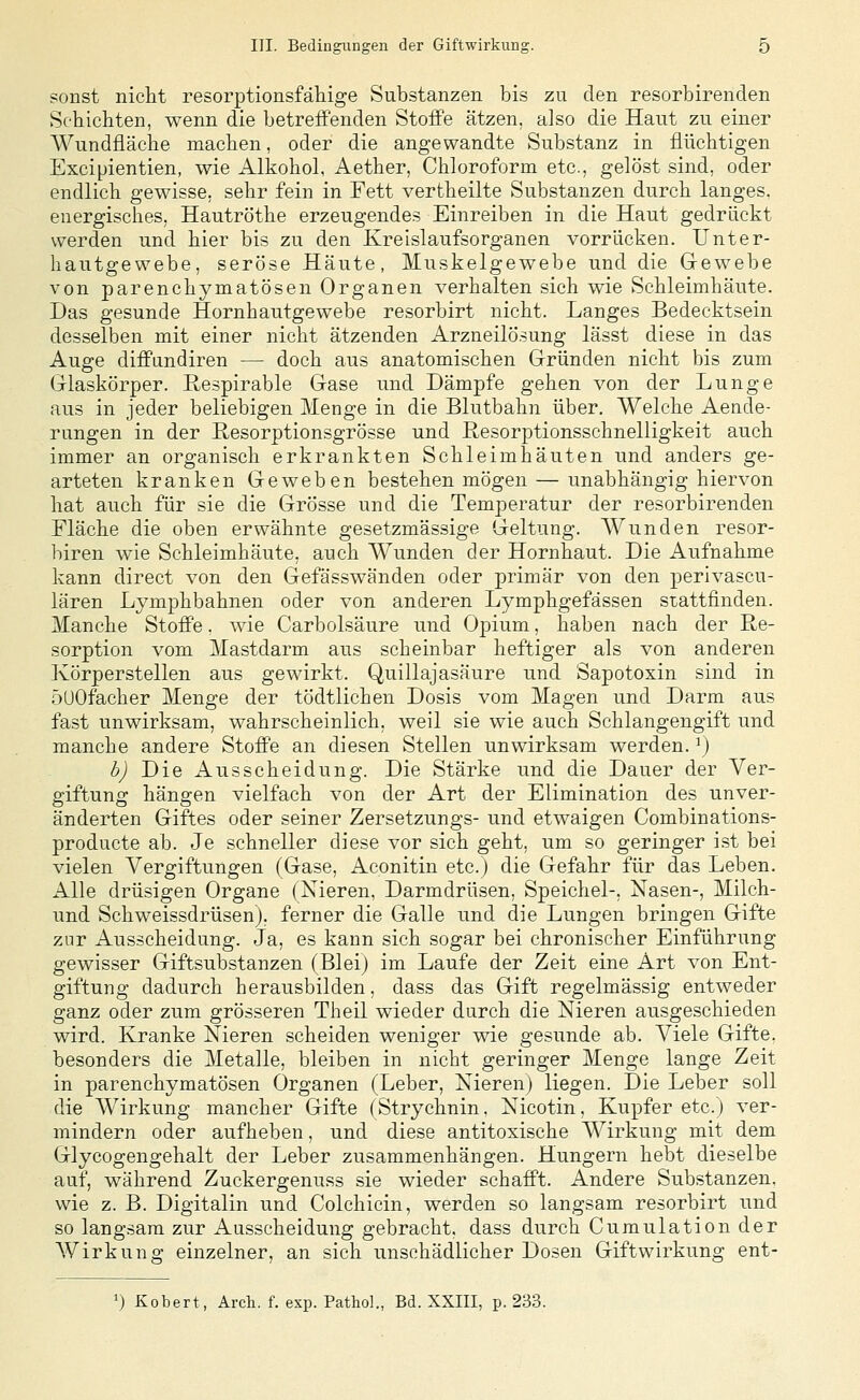 sonst niclit resorptionsfähige Substanzen bis zu den resorbirenden Schichten, wenn die betreffenden Stoffe ätzen, also die Haut zu einer Wundfläche machen, oder die angewandte Substanz in flüchtigen Excipientien, wie Alkohol, Aether, Chloroform etc., gelöst sind, oder endlich gewisse, sehr fein in Fett vertheilte Substanzen durch langes, energisches, Hautröthe erzeugendes Einreiben in die Haut gedrückt werden und hier bis zu den Kreislaufsorganen vorrücken. Unter- hautgewebe, seröse Häute, Muskelgewebe und die Gewebe von parenchymatösen Organen verhalten sich wie Schleimhäute. Das gesunde Hornhautgewebe resorbirt nicht. Langes Bedecktsein desselben mit einer nicht ätzenden Arzneilösung lässt diese in das Auge diffundiren — doch aus anatomischen Gründen nicht bis zum Glaskörper. Respirable Gase und Dämpfe gehen von der Lunge aus in jeder beliebigen Menge in die Blutbahn über. Welche Aende- rungen in der Hesorptionsgrösse und ßesorptionsschnelligkeit auch immer an organisch erkrankten Schleimhäuten und anders ge- arteten kranken Geweben bestehen mögen — unabhängig hiervon hat auch für sie die Grösse und die Temperatur der resorbirenden Fläche die oben erwähnte gesetzmässige Geltung. AVunden resor- biren wie Sehleimhäute, auch AVunden der Hornhaut. Die Aufnahme kann direct von den Gefässwänden oder primär von den perivascu- lären Lymphbahnen oder von anderen Lymphgefässen stattfinden. Manche Stoffe, wie Carbolsäure nnd Opium, haben nach der Re- sorption vom Mastdarm aus scheinbar heftiger als von anderen Körperstellen aus gewirkt. Quillajasäure und Sapotoxin sind in öUOfacher Menge der tödtlichen Dosis vom Magen und Darm aus fast unwirksam, wahrscheinlich, weil sie wie auch Schlangengift und manche andere Stoffe an diesen Stellen unwirksam werden, ^j h) Die Ausscheidung. Die Stärke und die Dauer der Ver- giftung hängen vielfach von der Art der Elimination des unver- änderten Giftes oder seiner Zersetzungs- und etwaigen Combinations- producte ab. Je schneller diese vor sich geht, um so geringer i.st bei vielen Vergiftungen (Gase, Aconitin etc.) die Gefahr für das Leben. Alle drüsigen Organe (Nieren, Darmdrüsen, Speichel-, Nasen-, Milch- und Schweissdrüsen), ferner die Galle und die Lungen bringen Gifte zur Ausscheidung. Ja, es kann sich sogar bei chronischer Einführung- gewisser Giftsubstanzen (Bleij im Laufe der Zeit eine Art von Ent- giftung dadurch herausbilden, dass das Gift regelmässig entweder ganz oder zum grösseren Theil wieder durch die Nieren ausgeschieden wird. Kranke Nieren scheiden weniger wie gesunde ab. Viele Gifte. besonders die Metalle, bleiben in nicht geringer Menge lange Zeit in parenchymatösen Organen (Leber, Nieren) liegen. Die Leber soll die Wirkung mancher Gifte (Strychnin. Nicotin, Kupfer etc.) ver- mindern oder aufheben, und diese antitoxische Wirkung mit dem Glycogengehalt der Leber zusammenhängen. Hungern hebt dieselbe auf, während Zuckergenuss sie wieder schafft. Andere Substanzen, wie z. B. Digitalin und Colchicin, werden so langsam resorbirt und so langsam zur Ausscheidung gebracht, dass durch Cumulation der AVirkung einzelner, an sich unschädlicher Dosen Giftwirkung ent- ^) Kobert, Arch. f. exp. Pathol., Bd. XXIII, p. 233.