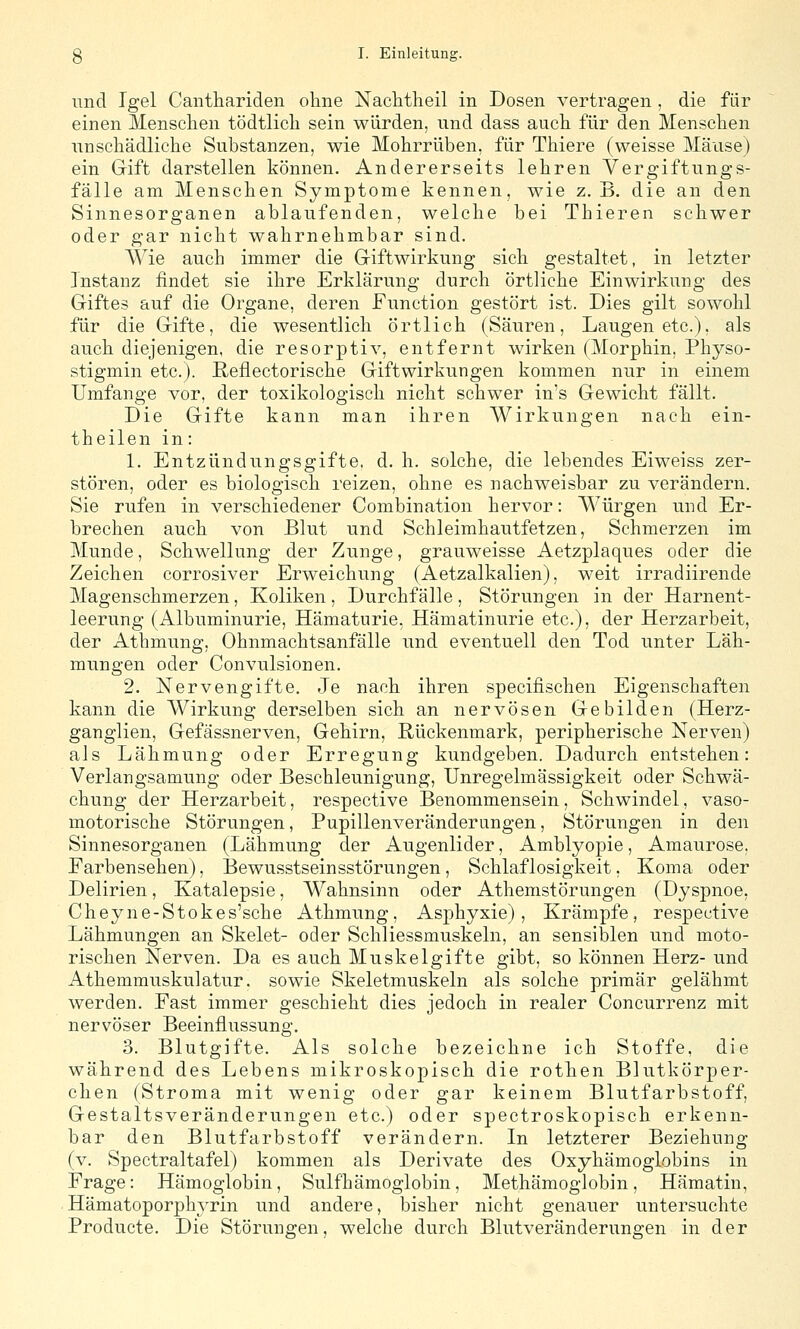 und Igel Canthariden ohne NacMlieil in Dosen vertragen , die für einen Menschen tödtlicli sein würden, und dass auch für den Menschen unschädliche Substanzen, wie Mohrrüben, für Thiere (weisse Mäuse) ein Gift darstellen können. Andererseits lehren Vergiftungs- fälle am Menschen Symptome kennen, wie z.B. die an den Sinnesorganen ablaufenden, welche bei Thieren schwer oder gar nicht wahrnehmbar sind. Wie auch immer die Giftwirkung sich gestaltet, in letzter Instanz findet sie ihre Erklärung durch örtliche Einwirkung des Giftes auf die Organe, deren Function gestört ist. Dies gilt sowohl für die Gifte, die wesentlich örtlich (Säuren, Laugen etc.), als auch diejenigen, die resorptiv, entfernt wirken (Morphin, Physo- stigmin etc.). ßeflectorische Giftwirkungen kommen nur in einem Umfange vor, der toxikologisch nicht schwer in's Gewicht fällt. Die Gifte kann man ihren Wirkungen nach ein- theilen in: 1. Entzündungsgifte, d. h. solche, die lebendes Eiweiss zer- stören, oder es biologisch reizen, ohne es nachweisbar zu verändern. Sie rufen in verschiedener Combination hervor: Würgen und Er- brechen auch von Blut und Schleimhautfetzen, Sehmerzen im Munde, Schwellung der Zunge, grauweisse Aetzplaques oder die Zeichen corrosiver Erweichung (Aetzalkalien), weit irradiirende Magenschmerzen, Koliken, Durchfälle, Störungen in der Harnent- leerung (Albuminurie, Hämaturie, Hämatinurie etc.), der Herzarbeit, der Athmung, Ohnmachtsanfälle und eventuell den Tod unter Läh- mungen oder Convulsionen. 2. Nervengifte. Je nach ihren specifischen Eigenschaften kann die Wirkung derselben sich an nervösen Gebilden (Herz- ganglien, Gefässnerven, Gehirn, Rückenmark, peripherische Nerven) als Lähmung oder Erregung kundgeben. Dadurch entstehen: Verlangsamung oder Beschleunigung, Unregelmässigkeit oder Schwä- chung der Herzarbeit, respective Benommensein, Schwindel, vaso- motorische Störungen, Pupillenveränderiingen, Störungen in den Sinnesorganen (Lähmung der Augenlider, Amblyopie, Amaurose, Farbensehen), Bewusstseinsstörungen, Schlaflosigkeit, Koma oder Delirien, Katalepsie, Wahnsinn oder Athemstörungen (Dyspnoe, Cheyne-Stokes'sche Athmung, Asphyxie), Krämpfe, respective Lähmungen an Skelet- oder Schliessmuskeln, an sensiblen und moto- rischen Nerven. Da es auch Muskelgifte gibt, so können Herz- und Athemmuskulatur. sowie Skeletmuskeln als solche primär gelähmt werden. Fast immer geschieht dies jedoch in realer Concurrenz mit nervöser Beeinflussung. 3. Blutgifte. Als solche bezeichne ich Stoffe, die während des Lebens mikroskopisch die rothen Blutkörper- chen (Stroma mit wenig oder gar keinem Blutfarbstoff, Gestaltsveränderungen etc.) oder spectroskopisch erkenn- bar den Blutfarbstoff verändern. In letzterer Beziehung (v. Spectraltafel) kommen als Derivate des Oxyhämoglobins in Frage: Hämoglobin, Sulfhämoglobin, Methämoglobin, Hämatin, Hämatoporphyrin und andere, bisher nicht genauer untersuchte Producte. Die Störungen, welche durch Blutveränderungen in der