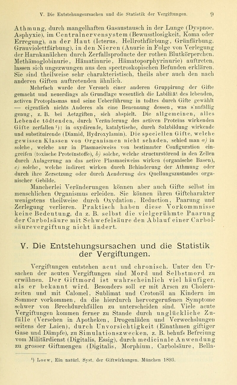 Athmung, durch mangelhaften Gasaustausch in der Lunge (Dyspnoe, Asphyxie), im Centralnervensystem (ßewusstlosigkeit, Koma oder Erregung), an der Haut (Icterus, Hellrothfärbung, Grünfärbung. Grauviolettfärbung), in den Nieren (Anurie in Folge von Verlegung der Harnkanälchen durch Zerfallsproducte der rothen Blutkörperchen, Methämoglobinurie, Hämatinurie, Hämatoporphyrinurie) auftreten, lassen sich ungezwungen aus den spectroskopischen Befunden erklären. Sie sind theilweise sehr charakteristisch, theils aber auch den nach anderen Giften auftretenden ähnlich. Mehrfach wurde der Versuch einer anderen Gruppirung der Gifte gemacht und neuerdings als Grundlage wesentlich die Labililät des lebenden, activen Protoplasmas und seine Ueberführung in todtes durch Gifte gewählt — eigentlich nichts Anderes als eine Benennung dessen, was s'nnfällig genug, z. B, bei Aetzgiften, sich abspielt. Die allgemeinen, alles Lebende tödtenden, durch Veränderung des activen Proteins wirkenden Gifte zerfallen 1): in oxydirende, katalytische, durch Salzbildung wirkende und substituirende (Diamid, Hydroxylarain). Die speciellen Gifte, welche gewissen Klassen von Organismen nicht schaden, schied man a) in solche, welche nur in Plasmaeiweiss von bestimmter Configuration ein- greifen (toxische Proteinstoftej, h) solche, welche structurstörend in den Zellen durch Anlagerung an das active Plasmaeiweiss wirken (organische Basen), c) solche, welche indirect wirken durch Behinderung der Athmung oder durch ihre Zersetzung oder durch Aenderuug des Quellungszustandes orga- nischer Gebilde. Mancherlei Veränderungen können aber auch Gifte selbst im menschlichen Organismus erleiden. Sie können ihren Giftcharakter wenigstens theilweise durch Oxydation. ßeduction, Paarung und Zerlegung verlieren. Praktisch haben diese Vorkommnisse keine Bedeutung, da z. B. selbst die vielgerülimte Paarung der Carbolsäure mit Schwefelsäure den Ablauf einer Carbol- säurevergiftung nicht ändert. V. Die Entstehungsursachen und die Statistik der Vergiftungen. Vergiftungen entstehen acut und chronisch. Unter den Ur- sachen der acuten Vergiftungen sind Mord und Selbstmord zu erwähnen. Der Giftmord ist wahrscheinlich viel häufiger, als er bekannt wird. Besonders soll er mit Arsen zu Cholera- zeiten und mit Calomel, Sublimat und Crotonöl an Kindern im Sommer vorkommen, da die hierdurch hervorgerufenen Symptome schwer von Brechdurchfällen zu unterscheiden sind. Viele acute Vergiftungen kommen ferner zu Stande durch unglückliche Zu- fälle (Versehen in Apotheken, Drogenläden und Verwechslungen seitens der Laien), durch Unvorsichtigkeit (Einathmen giftiger Gase und Dämpfe), zu Simulationszwecken, z. B. behufs Befreiung vom Militärdienst (Digitalis, Essig), durch medicinale Anwendung zu grosser Giftmengen (Digitalis, Morphium, Carbolsäure, Bella- ') Loew, Ein natürl. Svst. der Giftwirkungen. München 1893.