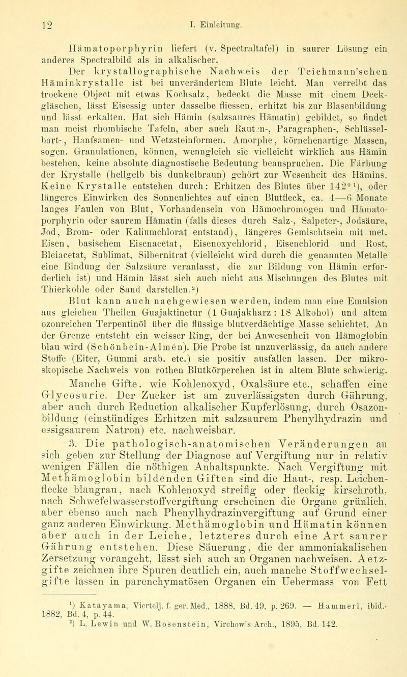 Hämatoporphyrin liefert (v. Spectraltafel) in saurer Lösung ein anderes Spectralbild als in alkalischer. Der krystallographische Nachweis der Teichmann'schen Häminkrystallc ist bei unverändertem Blute leicht. Man verreibt das trockene Object mit etwas Kochsalz, bedeckt die Masse mit einem Deck- gläschen, lässt Eisessig unter dasselbe fliessen, erhitzt bis zur Blasenbildung und lässt erkalten. Hat sich Hämin (salzsaures Hämatin) gebildet, so findet man meist rhombische Tafeln, aber auch Rauten-, Paragraphen-, Schlüssel- bart-, Hanfsamen- und Wetzsteinformen. Amorphe, körnchenartige Massen, sogen. Granulationen, können, wenngleich sie vielleicht wirklich aus Hämin bestehen, keine absolute diagnostische Bedeutung beanspruchen. Die Färbung der Krystalle (hellgelb bis dunkelbraun) gehört zur Wesenheit des Hämins. Keine Krystalle entstehen durch: Erhitzen des Blutes über 142^ ^), oder längeres Einwirken des Sonnenlichtes auf einen Blutfleck, ca. -4—6 Monate langes Faulen von Blut, Vorhandensein von Hämochromogen und Hämato- porphyrin oder saurem Hämatin (falls dieses durch Salz-, Salpeter-, Jodsäure, Jod, Brom- oder Kaliumchlorat entstand), längeres Gemischtsein mit met. Eisen, basischem Eisenacetat, Eisenoxychlorid, Eisenchlorid und Rost, Bleiacetat, Sublimat, Silbernitrat (vielleicht wird durch die genannten Metalle eine Bindung der Salzsäure veranlasst, die zur Bildung von Hämin erfor- derlich ist) und Hämin lässt sich auch nicht aus Mischungen des Blutes mit Thierkohle oder Sand darstellen.^) Blut kann auch nachgewiesen werden, indem man eine Emulsion aus gleichen Theilen Guajaktinctur (1 Guajakharz : 18 Alkohol) und altem ozonreichen Terpentinöl über die flüssige blutverdächtige Masse schichtet. An der Grenze entsteht ein weisser Ring, der bei Anwesenheit von Hämoglobin blau wird (Schönbein-Almen). Die Probe ist unzuverlässig, da auch andere Stoffe (Eiter, Gummi arab. etc.) sie positiv ausfallen lassen. Der mikro- skopische Nachweis von rothen Blutkörperchen ist in altem Blute schwierig. Manche Gifte, wie Kohlenoxyd, Oxalsäure etc., scliäffen eine Glycosurie. Der Zucker ist am zuverlässigsten durch Gährung, aber ancli durch Reduction alkalischer Kupferlösung, durch Osazon- bildung (einstündiges Erhitzen mit salzsaurem Phen^dhydrazin und essigsaurem Natron) etc. nacliweisbar. 3. Die patbologiscli-anatomisclien Veränderungen an sicli geben zur Stellung der Diagnose auf Vergiftung nur in relativ wenigen Fällen die nöthigen Anhaltspunkte. Nacli Vergiftung mit Metkämoglobin bildenden Giften sind die Haut-, resp. Leichen- flecke blaugrau, nach Kohlenoxyd streifig oder fleckig kirschroth. nach Schwefelwasserstoffvergiftung erscheinen die Organe grünlich, aber ebenso auch nach Phenylhydrazinvergiftung auf Grund einer ganz anderen Einwirkung. Methämoglobin und Hämatin können aber auch in der Leiche, letzteres durch eine Art saurer Gährung entstehen. Diese Säuerung, die der ammoniakalischen Zersetzung vorangeht, lässt sich auch an Organen nachweisen. Aetz- gifte zeichnen ihre Spuren deutlich ein, auch manche Stoffwechsel- gifte lassen in parenchymatösen Organen ein Uebermass von Fett ') Katayama, Viertelj. f. ger. Med., 1888, Bd. 49, p. 269. — Hammerl, ibid.. 1882, Bd. 4, p. 44. -) L. Lewin und W. Eosenstein, Virchow's Arch., 1895, Bd. 142.