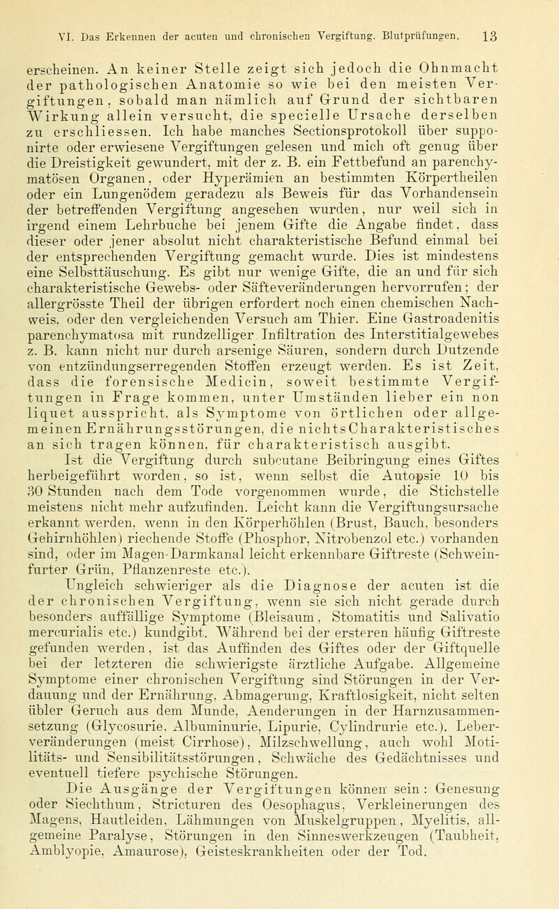 erscheinen. An keiner Stelle zeigt sich jedoch die Ohnmacht der pathologischen Anatomie so wie bei den meisten Ver- giftungen, sobald man nämlich auf Grund der sichtbaren Wirkung allein versucht, die specielle Ursache derselben zu erschliessen. Ich habe manches Sectionsprotokoll über suppo- nirte oder erwiesene Vergiftungen gelesen und mich oft genug über die Dreistigkeit gewundert, mit der z. B. ein Fettbefund an parenchy- matösen Organen, oder Hyperämien an bestimmten Körpertheilen oder ein Lungenödem geradezu als Beweis für das Vorhandensein der betreffenden Vergiftung angesehen wurden, nur weil sich in irgend einem Lehrbuche bei jenem Grifte die Angabe findet, dass dieser oder jener absolut nicht charakteristische Befund einmal bei der entsprechenden Vergiftung gemacht wurde. Dies ist mindestens eine Selbsttäuschung. Es gibt nur wenige Gifte, die an und für sich charakteristische Gewebs- oder Säfteveränderungen hervorrufen; der allergrösste Theil der übrigen erfordert noch einen chemischen Nach- weis, oder den vergleichenden Versuch am Thier. Eine Gastroadenitis parenchymatosa mit rundzelliger Infiltration des Interstitialgewebes z. B, kann nicht nur durch arsenige Säuren, sondern durch Dutzende von entzündungserregenden Stoffen erzeugt werden. Es ist Zeit, dass die forensische Medicin, soweit bestimmte Vergif- tungen in Frage kommen, unter Umständen lieber ein non liquet ausspricht, als Symptome von örtlichen oder allge- meinen Ernährungsstörungen, die nichtscharakteristisches an sich tragen können, für charakteristisch ausgibt. Ist die Vergiftung durch subcutane Beibringung eines Giftes herbeigeführt worden, so ist, wenn selbst die Autopsie 10 bis 30 Stunden nach dem Tode vorgenommen wurde, die Stichstelle meistens nicht mehr aufzufinden. Leicht kann die Vergiftungsursache erkannt werden, wenn in den Körperhöhlen (Brust, Bauch, besonders Gehirnhöhlen) riechende Stoffe (Phosphor, Xitrobenzol etc.) vorhanden sind, oder im Magen-Darmkanal leicht erkennbare Giftreste (Schwein- furter Grün, Pflanzenreste etc.). Ungleich schwieriger als die Diagnose der acuten ist die der chronischen Vergiftung, wenn sie sich nicht gerade durch besonders auffällige Symptome (Bleisaum, Stomatitis und Salivatio mercurialis etc.) kundgibt. Wahrend bei der ersteren häufig Giftreste gefunden werden, ist das Auffinden des Giftes oder der Giftquelle bei der letzteren die schwierigste ärztliche Aufgabe. Allgemeine Symptome einer chronischen Vergiftung sind Störungen in der Ver- dauung und der Ernährung, Abmagerung, Kraftlosigkeit, nicht selten übler Geruch aus dem Munde, Aenderungen in der Harnzusammen- setzung (Glycosurie. Albuminurie, Lipurie, Cylindrurie etc.), Leber- veränderungen (meist Cirrhose), Milzschwellung, auch wohl Moti- litäts- und Sensibilitätsstörungen, Schwäche des Gedächtnisses und eventuell tiefere psychische Störungen. Die Ausgänge der Vergiftungen können sein : Genesung oder Siechthum, Stricturen des Oesophagus, Verkleinerungen des Magens, Hautleiden, Lähmungen von Muskelgruppen, Myelitis, all- gemeine Paralyse, Störungen in den Sinneswerkzeugen (Taubheit, Amblyopie, Amaurose), Geisteskrankheiten oder der Tod.