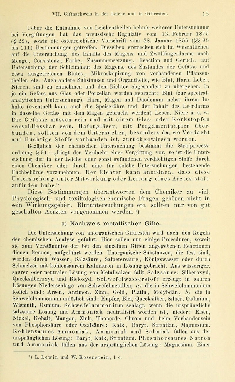 Ueber die Entnahme von Leichentheilen behufs weiterer Untersuchung- bei Vergiftungen hat das preussisclie Regulativ vom 13. Februar 1875 (§22), sowie die österreichische Vorschrift vom 28. Januar 1855 (§§98 bis 111) Bestimmungen getroffen. Dieselben erstrecken sich im Wesentlichen auf die Untersuchung des Inhalts des Magens und Zwölffingerdarms nach Menge, Consistenz, Farbe, Zusammensetzung, Reaction und Geruch , auf Untersuchung der Schleimhaut des Magens, des Zustandes der Gefässe und etwa ausgetretenen Blutes, Mikroskopirung von vorhandenen Pflanzen- theilen etc. Auch andere Substanzen und Organtheile, wie Blut, Harn, Leber, Nieren, sind zu entnehmen und dem Richter abgesondert zu übergeben. In je ein Gefäss aus Glas oder Porzellan werden gebracht: Blut (zur spectral- analytischen Untersuchung), Harn, Magen und Duodenum nebst ihrem In- halte (eventuell kann auch die Speiseröhre und der Inhalt des Leerdarms in dasselbe Gefäss mit dem Magen gebracht werden) Leber, Niere u. s. w. Die Gefässe mtissen rein und mit einem Glas- oder Korkstopfen verschliessbar sein. Hafengläser, mit Pergamentpapier über- bundeu, sollten von dem Untersucher, besonders da, wo Verdacht auf flüchtige Stoffe vorhanden ist, zurückgewiesen werden. Bezüglich der chemischen Untersuchung bestimmt die Strafprocess- ordnung § 91: „Liegt der Verdacht einer Vergiftung vor, so ist die Unter- suchung der in der Leiche oder sonst gefundenen verdächtigen Stoffe durch einen Chemiker oder durch eine für solche Untersuchungen bestehende Fachbehörde vorzunehmen. Der Richter kann anordnen, dass diese Untersuchung unter Mitwirkung oder Leitung eines Arztes statt- zufinden habe. Diese Bestimmungen überantworten dem Chemiker zu vieL Physiologisch- und toxikologisch-chemische Fragen gehören nicht in sein Wirkungsgebiet. Blutuntersuchungen etc. sollten nur von gut geschulten Aerzten vorgenommen werden, i) a) Nachweis metallischer Gifte. Die Untersuchung von anorganischen Giftresten wird nach den Regeln der chemischen Analyse geführt. Hier sollen nur einige Proceduren, soweit sie zum Verständniss der bei den einzelnen Giften angegebenen Reactionen dienen können, aufgeführt werden. Unorganische Substanzen, die fest sind, werden durch Wasser, Salzsäure, Salpetersäure, Königswasser oder durch Schmelzen mit kohlensaurem Kalinatron in Lösung gebracht. Aus wässeriger, saurer oder neutraler Lösung von Metallsalzen fällt Salzsäure: Silberoxyd, Quecksilberoxyd und Bleioxyd. Schwefelwasserstoff erzeugt in sauren Lösungen Niederschläge von Schwefelmetallen, a) die in Schwefelammonium löslich sind: Arsen, Antimon, Zinn, Gold, Platin, Molybdän, b) die in Schwefelammonium unlöslich sind: Kupfer, Blei, Quecksilber, Silber, Cadmium, Wismuth, Osmium. Schwefelamraonium schlägt, wenn die ursprüngliche salzsaure Lösung mit Ammoniak neutralisirt worden ist, nieder: Eisen, Nickel, Kobalt, Mangan, Zink, Thonerde, Chrom und beim Vorhandensein von Phosphorsäure oder Oxalsäure: Kalk, Baryt, Strontian, Magnesium. Kohlensaures Ammoniak, Ammoniak und Salmiak fällen aus der ursprünglichen Lösung: Baryt, Kalk, Strontium. Phosphorsaures Natron und Ammoniak fällen aus der ursprünglichen Lösung: Magnesium. Einer ^) L. Lewin und W. Rosenstein, 1. c.