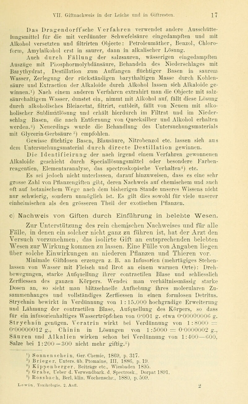 Das Dragendorff.sclie Verfahren verwendet andere Ausscliütte- liing-smittcl für die mit verdünnter Sch-n-efelsäiire eingedampften und mit Alkoliol versetzten und filtrirten Objecte: Petroleumäther, Benzol, Chloro- form, Amylalkohol er.5t in saurer, dann in alkalischer Lösung. Auch durch Fällung der salzsauren, wässerigeu eingedampften Auszüge mit Phosphormolybdänsäure, Behandeln des Niederschlages mit Baiytliydrat, Destillation zum Auffangen flüchtiger Basen in saurem Wasser, Zerlegung der rückständigen barythaltigen Masse durch Kohlen- säure und Estraction der Alkaloide durch Alkohol lassen sich Alkaloide ge- winnen. ^J Xach einem anderen Verfahren extraliirt man die Objecte mit salz- säurehaltigem Wasser, dunstet ein, nimmt mit Alkohol auf. fällt diese Lösung durch alkoholisclies Bleiacetat, filtrirt, entbleit, fällt von Neuem mit alko- holischer Suljlimatlösung und erJiält hierdurch im Filtrat und im Nieder- schlag Basen, die nach Entfernung von Quecksilber und Alkohol erhalten werden.-j Neuerdings wurde die Behandlung des Untersuchungsmaterials mit Glycerin-Gerbsäure ^) empfohlen. Gewisse flüchtige Basen, Blausäure, Nitrobenzol etc. lassen sich aus dem Untersuchungsmaterial durch directe Destillation gewinnen. Die Identificirung der nach irgend einem Verfahren gewonnenen Alkaloide geschieht durch Speciallösungsmittel oder besondere Farben- reagentien, Elementaranalysc, das spectroskopische Verhalten*) etc. Es sei jedoch nicht unterlassen, darauf hinzuweisen, dass es eine sehr grosse Zahl von Pflanzengiften gibt, deren Nachweis auf chemischem und auch oft auf botanischem Wege nach dem bisherigen Stande unseres Wissens nicht nur schwierig, sondern unmöglich ist. Es gilt dies sowohl für viele unserer einheimischen als den grösseren Theil der exotischen Pflanzen. Ci Nachweis von Giften durch Einführung in belebte Wesen. Zur Unterstützung des rein cliemischen Xacliweises und fiir alle Fälle, in denen ein solcher nicht ganz zn führen ist, hat der Arzt den Versuch vorzunehmen. das isolirte Gift an entsprechenden belebten Wesen zur Wirkung kommen zn lassen. Eine Fülle von Angaben liegen über solche Einwirkungen an niederen Pflanzen und Thieren vor. Minimale Giftdosen erzeugen z. B. an Infusorien fmehrtägiges Stehen- lassen von Wasser mit Fleisch und Brot au einem warmen Ortej: Dreh- bewegungen, starke Aufquellung ihrer contra etilen Blase und schliesslich Zerfliessen des ganzen Körpers. Wendet man verhältnissmässig starke Dosen an, so sieht man blitzschnelle Aufhebung ihres molecularen Zu- sammenhanges und vollständiges Zerfliessen in einen formlosen Detritus. Strychnin bewirkt in Verdiinnung von 1: 15.000 hochgradige Erweiterung und Lähmung der contractilen Blase, Aufquellung des Körpers, so dass für ein infnsorienhaltiges Wassertröpfchen von O'OOl g. etwa 0'00000006 g. Strychnin genügen. Veratrin wirkt bei Verdünnung von 1:8000^ 0-00000012 g.. Chinin in Lösungen von 1: 5000 — 0-0000002 g., Säuren und Alkalien wirken schon bei Verdünnung von 1:400 — 600, Salze bei 1:200 —.300 nicht mehr giftig.'^) ') Sonnenschein, Ger. Chemie, 1869, p. .317. 2) Brieger. Unters, üb. Ptomaine, IIL 1886, p. 19. ^) Kippenberger, Beiträge etc., Wiesbaden 1895. *) Grabe, Ueber d. Ver^vendbark. d. Spectrosk., Dorpat 1891. =) Rossbach, Berl. klin. Woclienscbr., 1880, p. 509. Lewin. Toxikologe. 2. Aufl. 9