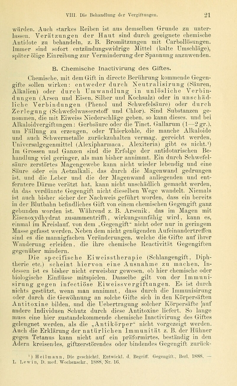 würden. Auch starkes Reiben ist aus demselben Grunde zu unter- lassen. Verätzungen der Haut sind durch geeignete chemische Antidote zu behandeln, z. B. Bromätzungen mit Carbollösungen. Immer sind sofort entzündungswidrige Mittel (kalte Umschläge), später ölige Einreibung zur Verminderung der Spannung anzuwenden. B. Chemische Inactivirung des Giftes. Chemische, mit dem Gift in directe Berührung kommende Gegen- gifte sollen wirken: entweder durch Neutralisirung (Säuren, Alkalien) oder durch Umwandlung in unlösliche Verbin- dungen (Arsen und Eisen, Silber und Kochsalz) oder in unschäd- liche Verbindungen (Phenol und Schwefelsäure) oder durch Zerlegung (Schwefelwasserstoff und Chlor). Sind Substanzen ge- nommen, die mit Eiweiss Niederschläge geben, so kann dieses, und bei Alkaloidvergiftungen : Gerbsäure oder die Tinct. Gallarum (1—2 gr.), um Fällung zu erzeugen, oder Thierkohle, die manche Alkaloide und auch Schwermetalle zurückzuhalten vermag, gereicht werden, Universalgegenmittel (Alexipharmaca. Alexiteria) gibt es nicht. ^) Im Grossen und Ganzen sind die Erfolge der antidotarischen Be- handlung viel geringer, als man bisher annimmt. Ein durch Schwefel- säure zerstörtes Magengewebe kann nicht wieder lebendig und eine Säure oder ein Aetzalkali, das durch die Magenwand gedrangen ist, und die Leber und die der Magenwand anliegenden und ent- ferntere Därme verätzt hat, kann nicht unschädlich gemacht werden, da das verdünnte Gegengift nicht dieselben Wege wandelt. Niemals ist auch bisher sicher der Nachweis geführt worden, dass ein bereits in der Blutbahn befindliches Gift von einem chemischen Gegengift ganz gebunden worden ist. Während z. B. Arsenik, das im Magen mit Eisenoxydhydrat zusammentrifft, wirkungsunfähig wird, kann es, einmal im Kreislauf, von dem „Gegengift nicht oder nur in geringem Masse gefasst werden. Neben dem nicht genügenden Aufeinandertreffen sind es die mannigfachen Veränderungen, welche die Gifte auf ihrer Wanderung erleiden, die ihre chemische Reactivität Gegengiften gegenüber mindern. Die specifische Eiweisstherapie (Schlangengift, Diph- therie etc.) scheint hiervon eine Ausnahme zu machen. In- dessen ist es bisher nicht erweisbar gewesen, ob hier chemische oder biologische Einflüsse mitspielen. Dasselbe gilt von der Immuni- sirung gegen infectiöse Eiweissvergiftangen. Es ist durch nichts gestützt, wenn man annimmt, dass durch die Immunisirung oder durch die Gewöhnung an solche Gifte sieb in den Körpersäften Antitoxine biklen, und die Uebertragung solcher Körpersäfte [auf andere Individuen Schutz durch diese Antitoxine liefert. So lange muss eine hier zustandekommende chemische Inactivirung des Giftes geleugnet werden, als die „Antikörper nicht vorgezeigt werden. Auch die Erklärung der natürlichen Immunität z. B. der Hühner gegen Tetanus kann nicht auf ein präformirtes, beständig in den Adern kreisendes, giftzerstörendes oder bindendes Gegengift zurück- ') Heilmann, Die geschichtl. Entwickl. d. Begriff. Gegengift., Berl. 1888. L. Lew in, D. med. Wochenschr., 1888, Nr. 16.