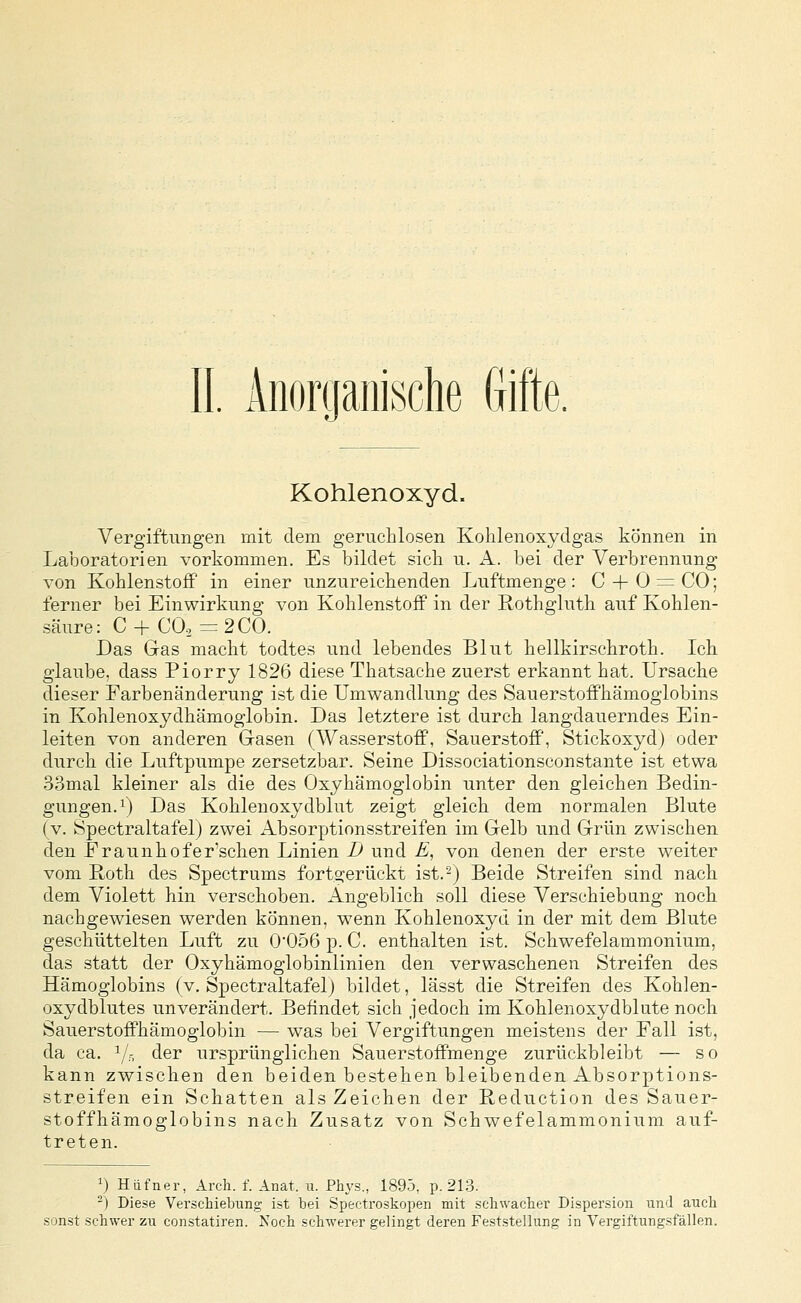 Kohlenoxyd. Vergiftungen mit dem geruchlosen Kohlenoxydgas können in Laboratorien vorkommen. Es bildet sich u. A. bei der Verbrennung von Kohlenstoff in einer unzureichenden Luftmenge: C + O^CO; ferner bei Einwirkung von KohlenstoflP in der Rothgluth auf Kohlen- säure: C + CO, = 200. Das Gas macht todtes und lebendes Blut hellkirschroth. Ich glaube, dass Piorry 1826 diese Thatsache zuerst erkannt hat. Ursache dieser Farbenänderung ist die Umwandlung des SauerstofPhämoglobins in Kohlenoxydhämoglobin. Das letztere ist durch langdauerndes Ein- leiten von anderen Gasen (Wasserstoff, Sauerstoff', Stickoxyd) oder durch die Luftpumpe zersetzbar. Seine Dissociationsconstante ist etwa 33mal kleiner als die des Oxyhämoglobin unter den gleichen Bedin- gungen, i) Das Kohlenoxyclblut zeigt gleich dem normalen Blute (v. Spectraltafel) zwei Absorptionsstreifen im Gelb und Grün zwischen den Fraunhofer'schen Linien B und E, von denen der erste weiter vom Roth des Spectrums forto^erückt ist.-) Beide Streifen sind nach dem Violett hin verschoben. Angeblich soll diese Verschiebung noch nachgewiesen werden können, w^enn Kohlenoxyd in der mit dem Blute geschüttelten Luft zu 005ß p. C. enthalten ist. Schwefelammonium, das statt der Oxyhämoglobinlinien den verwaschenen Streifen des Hämoglobins (v. Spectraltafelj bildet, lässt die Streifen des Kohlen- oxydblutes unverändert. Befindet sich jedoch im Kohlenoxydblute noch Sauerstoffhämoglobin — was bei Vergiftungen meistens der Fall ist, da ca. Yr, der ursprünglichen Sauerstoffmenge zurückbleibt — so kann zwischen den beiden bestehen bleibenden Absorptions- streifen ein Schatten als Zeichen der Reduction des Sauer- stoffhämoglobins nach Zusatz von Schwefelammonium auf- treten. 1) Hiifner, Arch. f. Anat. u. Phys., 1895, p. 213. -) Die.se Verschiebung ist bei Spectroskopen mit .schwacher Dispersion und auch sonst schwer zu constatiren. Noch schwerer gelingt deren Feststellung in Vergiftungsfällen.