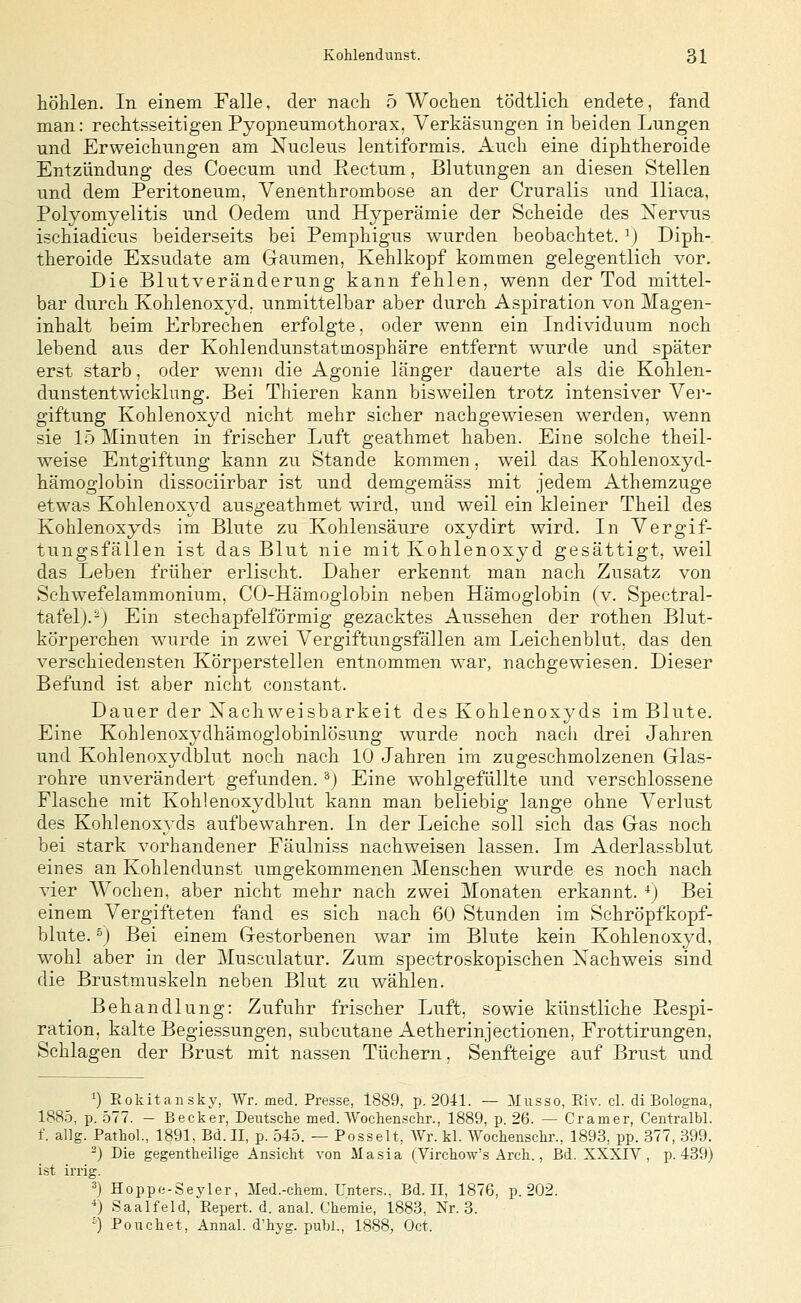 höhlen. In einem Falle, der nach 5 Wochen tödtlich endete, fand man: rechtsseitigen Pyopneumothorax. Verkäsungen in beiden Lungen und Erweichungen am Xucleus lentiformis. Auch eine diphtheroide Entzündung des Coecum und Rectum, Blutungen an diesen Stellen und dem Peritoneum, Venenthrombose an der Cruralis und lliaca, Polyomyelitis und Oedem und Hyperämie der Scheide des Xervus ischiadicus beiderseits bei Pemphigus wurden beobachtet. ^) Diph- theroide Exsudate am Gaumen, Kehlkopf kommen gelegentlich vor. Die Blutveränderung kann fehlen, wenn der Tod mittel- bar durch Kohlenoxyd, unmittelbar aber durch Aspiration von Magen- inhalt beim Erbrechen erfolgte, oder wenn ein Individuum noch lebend aus der Kohlendunstatmosphäre entfernt wurde und später erst starb, oder wenn die Agonie länger dauerte als die Kohlen- dunstentwicklung. Bei Thieren kann bisweilen trotz intensiver Ver- giftung Kohlenoxyd nicht mehr sicher nachgewiesen werden, wenn sie 15 Minuten in frischer Luft geathmet haben. Eine solche theil- weise Entgiftung kann zu Stande kommen, weil das Kohlenoxyd- häraoglobin dissociirbar ist und demgemäss mit jedem Athemzuge etwas Kohlenoxyd ausgeathmet wird, und weil ein kleiner Theil des Kohlenoxyds im Blute zu Kohlensäure oxydirt wird. In Vergif- tungsfällen ist das Blut nie mit Kohlenoxyd gesättigt, weil das Leben früher erlischt. Daher erkennt man nach Zusatz von Schwefelammonium, CO-Hämoglobin neben Hämoglobin (v. Spectral- tafel).^) Ein stechapfelförmig gezacktes Aussehen der rothen Blut- körperchen wurde in zwei Vergiftungsfällen am Leichenblut, das den verschiedensten Körperstellen entnommen war, nachgewiesen. Dieser Befund ist aber nicht constant. Dauer der iSTachweisbarkeit des Kohlenoxyds im Blute. Eine Kohlenoxydhämoglobinlösung wurde noch nacli drei Jahren und Kohlenoxydblut noch nach 10 Jahren im zugeschmolzenen Glas- rohre unverändert gefunden, ^j Eine wohlgefüllte und verschlossene Flasche mit Kohlenoxydblut kann man beliebig lange ohne Verlust des Kohlenoxyds aufbewahren. In der Leiche soll sich das Gas noch bei stark vorhandener Fäulniss nachweisen lassen. Im Aderlassblut eines an Kohlendunst umgekommenen Menschen wurde es noch nach vier Wochen, aber nicht mehr nach zwei Monaten erkannt. *) Bei einem Vergifteten fand es sich nach 60 Stunden im Schröpfkopf- blute. ö) Bei einem Gestorbenen war im Blute kein Kohlenoxyd, wohl aber in der Musculatur. Zum spectroskopischen Nachweis sind die Brustmuskeln neben Blut zu wählen. Behandlung: Zufuhr frischer Luft, sowie künstliche Respi- ration, kalte Begiessungen, subcutane Aetherinjectionen, Frottirungen, Schlagen der Brust mit nassen Tüchern, Senfteige auf Brust und 1) Rokitansky, Wr. med. Presse, 1889, p. 2041. — JIusso, Eiv. cl. di Bologna, 188.5, p. .577. — Becker, Deutsclie med. Wodienschr., 1889, p. 26. — Gramer, Centralbl. f. allg. Pathol., 1891, Bd. 11, p. 545. — Posselt, AVr. kl. Wochenschr., 1893, pp. .377, 399. ^) Die gegentheilige Ansicht von Masia (Virchow's Arch., Bd. XXXIV, p. 439) ist irrig. ä) Hoppe-Seyler, Med.-chem. Unters.. Bd. II, 1876, p. 202. *) Saalfeld, Eepert. d. anal. Chemie, 1883, Nr. 3. ') Pouchet, Annal. d'hyg. pubL, 1888, Oct.