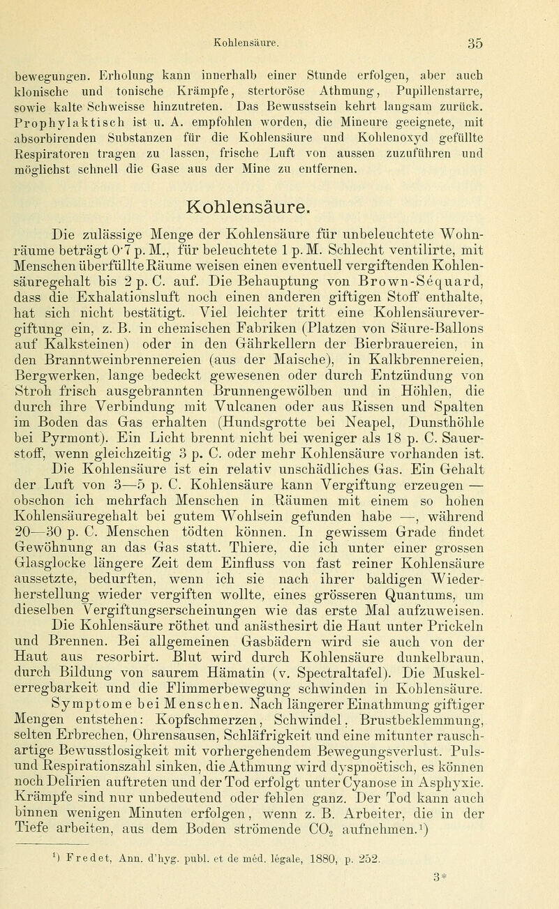 bewegungen. Erholung kann innerhalb einer Stunde erfolgen, aber auch klonische und tonische Krämpfe, stertoröse Athmung, Pupillenstarre, sowie kalte Schweisse hinzutreten. Das Bewusstsein kehrt langsam zurück. Prophylaktisch ist u. A. empfohlen worden, die Mineure geeignete, mit absorbirenden Substanzen für die Kohlensäure und Kohlenosyd gefüllte Respiratoren tragen zu lassen, frische Luft von aussen zuzuführen und möglichst schnell die Gase aus der Mine zu entfernen. Kohlensäure. Die zulässige Menge der Kohlensäure für unbeleuchtete Wohn- räume beträgt 0'7 p. M., für beleuchtete 1 p. M. Schlecht ventilirte, mit Menschen überfüllte Räume weisen einen eventuell vergiftenden Kohlen- säuregehalt bis 2 p. C. auf. Die Behauptung von Brown-Sequard, dass die Exhalationsluft noch einen anderen giftigen Stoff enthalte, hat sich nicht bestätigt. Viel leichter tritt eine Kohlensäurever- giftung ein, z. B. in chemischen Fabriken (Platzen von Säure-Ballons auf Kalksteinen) oder in den Gährkellern der Bierbrauereien, in den Branntweinbrennereien (aus der Maische), in Kalkbrennereien, Bergwerken, lange bedeckt gewesenen oder durch Entzündung von Stroh frisch ausgebrannten Brunnengewölben und in Höhlen, die durch ihre Verbindung mit Vulcanen oder aus Rissen und Spalten im Boden das Gas erhalten (Hundsgrotte bei Neapel, Dunsthöhle bei Pyrmont). Ein Licht brennt nicht bei weniger als 18 p. C. Sauer- stoff, wenn gleichzeitig 3 p. C. oder mehr Kohlensäure vorhanden ist. Die Kohlensäure ist ein relativ unschädliches Gas. Ein Gehalt der Luft von 3—5 p. C. Kohlensäure kann Vergiftung erzeugen — obschon ich mehrfach Menschen in Räumen mit einem so hohen Kohlensäuregehalt bei gutem Wohlsein gefunden habe —, während 20—30 p. C. Menschen tödten können. In gewissem Grade findet Gewöhnung an das Gas statt. Thiere, die ich unter einer grossen Glasglocke längere Zeit dem Einfluss von fast reiner Kohlensäure aussetzte, bedurften, wenn ich sie nach ihrer baldigen Wieder- herstellung wieder vergiften wollte, eines grösseren Quantums, um dieselben Vergiftungserscheinungen wie das erste Mal aufzuweisen. Die Kohlensäure röthet und anästhesirt die Haut unter Prickeln und Brennen. Bei allgemeinen Gasbädern wird sie auch von der Haut aus resorbirt. Blut wird durch Kohlensäure dunkelbraun, durch Bildung von saurem Hämatin (v. Spectraltafel). Die Muskel- erregbarkeit und die Flimmerbewegung schwinden in Kohlensäure. Symptome bei Menschen. Nach längererEinathmung giftiger Mengen entstehen: Kopfschmerzen, Schwindel. Brustbeklemmung, selten Erbrechen, Ohrensausen, Schläfrigkeit und eine mitunter rausch- artige Bewusstlosigkeit mit vorhergehendem Bewegungsverlust. Puls- und Respirationszahl sinken, die Athmung wird dyspnoetisch, es können noch Delirien auftreten und der Tod erfolgt unter Cyanose in Asphyxie. Krämpfe sind nur unbedeutend oder fehlen ganz. Der Tod kann auch binnen wenigen Minuten erfolgen, wenn z. B. Arbeiter, die in der Tiefe arbeiten, aus dem Boden strömende CO2 aufnehmen. 1) ^) Fred et, Ann. d'hyg. publ. et de med. legale, 1880, p. 252. 3*