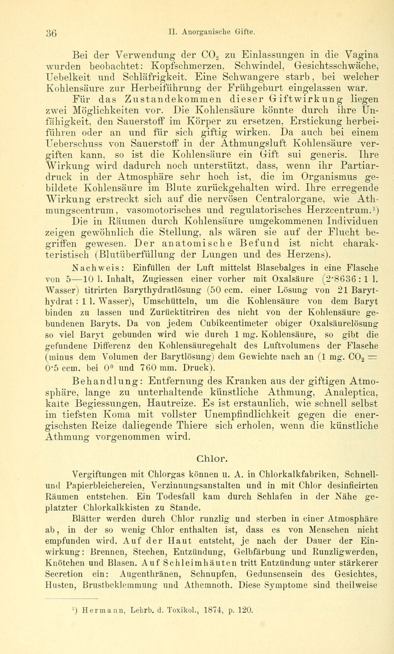 Bei der Verwendung der COo zu Einlassungen in die Vagina wurden beobachtet: Kopfschmerzen. Schwindel, Gesichtsschwäche, Uebelkeit und Schläfrigkeit. Eine Schwangere starb, bei welcher Kohlensäure zur Herbeiführung der Frühgeburt eingelassen war. Für das Zustandekommen dieser Griftwirkung liegen zwei Möglichkeiten vor. Die Kohlensäure könnte durch ihre Un- fähigkeit, den Sauerstoff im Körper zu ersetzen, Erstickung herbei- führen oder an und für sich giftig wirken. Da auch bei einem Ueberschuss von Sauerstoff in der Athmungsluft Kohlensäure ver- giften kann, so ist die Kohlensäure ein Gift sui generis. Ihre Wirkung wird dadurch noch unterstützt, dass, wenn ihr Partiar- druck in der Atmosphäre sehr hoch ist, die im Organismus ge- bildete Kohlensäure im Blute zurückgehalten wird. Ihre erregende Wirkung erstreckt sich auf die nervösen Centralorgane, wie Ath- mungscentrum, vasomotorisches und regulatorisches Herzcentrum.^) Die in Räumen durch Kohlensäure umgekommenen Individuen zeigen gewöhnlich die Stellung, als wären sie auf der Flucht be- griffen gewesen. Der anatomische Befund ist nicht charak- teristisch (Blutüberfüllung der Lungen und des Herzens). Nachweis: Einfüllen der Luft mittelst Blasebalges in eine Flasche von 5—10 1. Inhalt, Zugiessen einer vorher mit Oxalsäure (28636 :1 1. Wasser) titrirten Barythydratlösung (50 com. einer Lösung von 21 Baryt- hydrat : 11. Wasser), ümschütteln, um die Kohlensäure von dem Baryt binden zu lassen und Zurücktitriren des nicht von der Kohlensäure ge- bundenen Baryts. Da von jedem Cubikcentimeter obiger Oxalsäurelösung so viel Baryt gebunden wird wie durch 1 mg. Kohlensäure, so gibt die gefundene Differenz den Kohlensäuregehalt des Luftvolumens der Flasche (minus dem Volumen der Barytlösung) dem Gewichte nach an (1 mg. CO2 = 05 com. bei 0 und 760 mm. Druck). Behandlung: Entfernung des Kranken aus der giftigen Atmo- sphäre, lange zu unterhaltende künstliche Athmung, Analeptica, kalte Begiessungen, Hautreize. Es ist erstaunlich, wie schnell selbst im tiefsten Koma mit vollster Unempfindlichkeit gegen die ener- gischsten Reize daliegende Thiere sich erholen, wenn die künstliche Athmung vorgenommen wird. Chlor. Vergiftungen mit Chlorgas können u. A. in Chlorkalkfabriken, Schnell- und Papierbleichereien, Verzinnungsanstalten und in mit Chlor desinfieirten Räumen entstehen. Ein Todesfall kam durch Schlafen in der Nähe ge- platzter Chlorkalkkisten zu Stande. Blätter werden durch Chlor runzlig und sterben in einer Atmosphäre ab, in der so wenig Chlor enthalten ist, dass es von Mensehen nicht empfunden wird. Auf der Haut entsteht, je nach der Dauer der Ein- wirkung: Brennen, Stechen, Entzündung, Gelbfärbung und Runzligwerden, Knötchen und Blasen. Auf Schleimhäuten tritt Entzündung unter stärkerer Secretion ein: Augenthränen, Schnupfen, Gedunsensein des Gesichtes, Husten, Brustbeklemmung und Athemnoth. Diese Symptome sind theilweise 0 Hermann, Lehrb. d. Toxikol., 1874, p. 120.