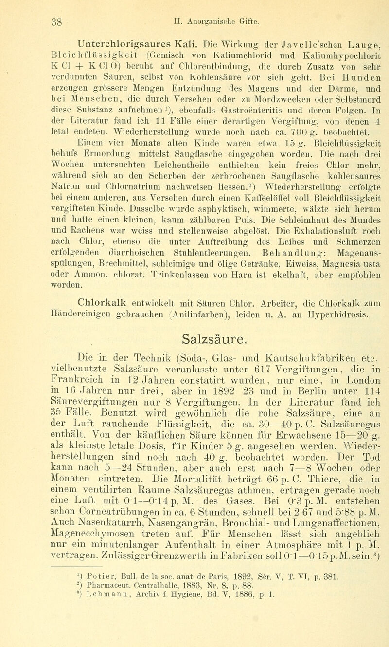 Unterchlorigsaures Kali. Die Wirkimg der Javelle'schen Lauge, Bleichflüssigkeit (Gemisch von Kaliumchlorid und Kaliumhypochlorit K Gl + K Gl 0) beruht auf Ghlorentbindung, die durch Zusatz von sehr verdünnten Säuren, selbst von Kohlensäure vor sich geht. Bei Hunden erzeugen grössere Mengen Entzündung des Magens und der Därme, und bei Menschen, die durch Versehen oder zu Mordzwecken oder Selbstmord diese Substanz aufnehmen i), ebenfalls Gastroenteritis und deren Folgen. In der Literatur fand ich 11 Fälle einer derartigen Vergiftung, von denen 4 letal endeten. Wiederherstellung wurde noch nach ca. 700 g. beobachtet. Einem vier Monate alten Kinde waren etwa 15 g. Bleichflüssigkeit behufs Ermordung mittelst Saugflasche eingegeben worden. Die nach drei Wochen untersuchten Leichentheile enthielten kein freies Chlor mehr, während sich an den Scherben der zerbrochenen Saugflasche kohlensaures Natron und Ghlornatrium nachweisen Hessen.2) Wiederherstellung erfolgte bei einem anderen, aus Versehen durch einen Kafi'eelöff'el voll Bleichflüssigkeit vergifteten Kinde. Dasselbe wurde asphyktisch, wimmerte, wälzte sich herum und hatte einen kleinen, kaum zählbaren Puls. Die Schleimhaut des Mundes und Rachens war weiss und stellenweise abgelöst. Die Exhalationsluft roch nach Ghlor, ebenso die unter Auftreibung des Leibes und Schmerzen erfolgenden diarrhoischen Stuhlentleerungen. Behandlung: Magenaus- sptilungen, Brechmittel, schleimige und ölige Getränke, Eiweiss, Magnesia usta oder Ammon. chlorat. Trinkenlassen von Harn ist ekelhaft, aber empfohlen worden. Chlorkalk entwickelt mit Säuren Chlor. Arbeiter, die Chlorkalk zum Händereinigen gebrauchen (Anilinfarben), leiden u. A. an Hyperhidrosis. Salzsäure. Die in der Technik (Soda-, Glas- und Kautscliiikfabriken etc. vielbenutzte Salzsäure veranlasste unter 617 Vergiftungen, die in Frankreich in 12 Jahren constatirt wurden, nur eine, in London in 16 Jahren nur drei, aber in 1892 23 und in Berlin unter 114 Säure Vergiftungen nur 8 Vergiftungen. In der Literatur fand ich 35 Fälle. Benutzt wird gewöhnlich die rohe Salzsäure, eine an der Luft rauchende Flüssigkeit, die ca. 30—40 p. C. Salzsäuregas enthält. Von der käuflichen Säure können für Erwachsene 15—20 g. als kleinste letale Dosis, für Kinder 5 g. angesehen werden. Wieder- herstellungen sind noch nach 40 g. beobachtet worden. Der Tod kann nach 5—24 Stunden, aber auch erst nach 7—8 Wochen oder Monaten eintreten. Die Mortalität beträgt 66 p. C. Thiere, die in einem ventilirten Räume Salzsäuregas athmen, ertragen gerade noch eine Luft mit Ol—014 p. M. des Gases. Bei 0*3 p. M. entstehen schon Corneatrübungen in ca. 6 Stunden, schnell bei 2-67 und 5-88 p. M. Auch Nasenkatarrh, Nasengangrän, Bronchial- undLungenafiPectionen, Magenecchymosen treten auf. Für Menschen lässt sich angeblich nur ein minutenlanger Aufenthalt in einer Atmosphäre mit 1 p. M. vertragen. Zulässiger Grenz werth inFabriken sollO'l—OJöp.M.sein.^) ') Potier, Bull, de la soc. anat. de Paris, 1892, Ser. V, T. VI, p. 381. ') Pharmaceiit. Gentralhalle, 1883, Nr. 8, p. 88. '•') Lehmann, Archiv f. Hygiene, Bd. V, 1886, p. 1.