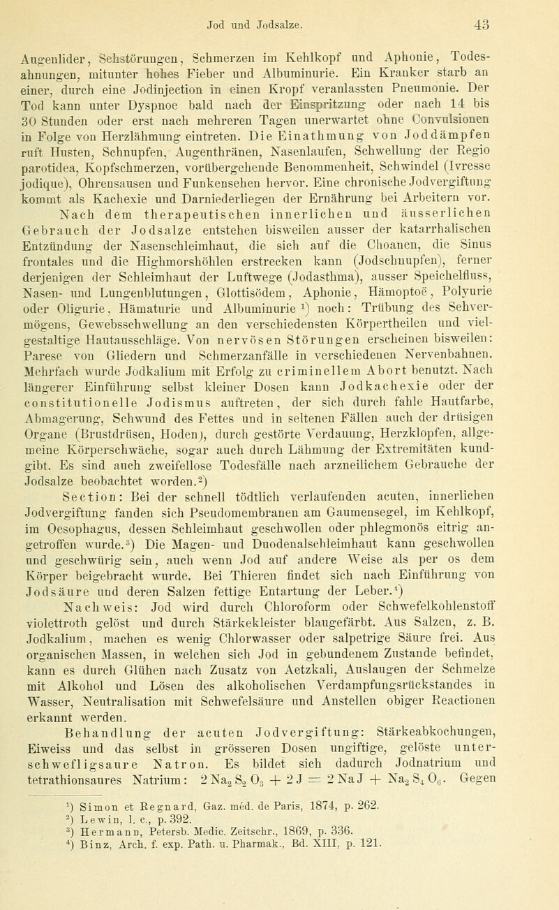 Augenliderj Sehstörungen, Schmerzen im Kehlkopf und Aphonie, Todes- ahnungen, mitunter hohes Fieber und Albuminurie. Ein Kranker starb an einer, durch eine Jodinjection in einen Kropf veranlassten Pneumonie. Der Tod kann unter Dyspnoe bald nach der Einspritzung oder nach 14 bis 30 Stunden oder erst nach mehreren Tagen unerwartet ohne Convulsionen in Folge von Herzlähmung eintreten. DieEinathmung von Jod dämpfen ruft Husten, Schnupfen, Augenthränen, Nasenlaufen, Schwellung der Regio parotidea, Kopfschmerzen, vorübergehende Benommenheit, Schwindel (Ivresse jodique), Ohrensausen und Funkensehen hervor. Eine chronische Jodvergiftung kommt als Kachexie und Darniederliegen der Ernährung bei Arbeitern vor. Nach dem therapeutischen innerlichen und äusserlichen Gebrauch der Jodsalze entstehen bisweilen ausser der katarrhalischen Entzündung der Nasenschleimhaut, die sich auf die Choanen, die Sinus frontales und die Highmorshöhlen erstrecken kann (Jodschnupfen), ferner derjenigen der Schleimhaut der Luftwege (Jodasthma), ausser Speichelfluss, Nasen- und Lungenblutungen, Glottisödem, Aphonie, Hämoptoe, Polyurie oder Oligurie, Hämaturie und Albuminurie i) noch: Trübung des Sehver- mögens, Gewebsschwellung an den verschiedensten Körpertheilen und viel- gestaltige Hautausschläge. Von nervösen Störungen erscheinen bisweilen: Parese von Gliedern und Schmerzanfälle in verschiedenen Nervenbahnen. Mehrfach wurde Jodkalium mit Erfolg zu criminellem Abort benutzt. Nach längerer Einführung selbst kleiner Dosen kann Jodkachexie oder der constitutioneile Jodismus auftreten, der sich durch fahle Hautfarbe, Abmagerung, Schwund des Fettes und in seltenen Fällen auch der drüsigen Organe (Brustdrüsen, Hodenj, durch gestörte Verdauung, Herzklopfen, allge- meine Körperschwäche, sogar auch durch Lähmung der Extremitäten kund- gibt. Es sind auch zweifellose Todesfälle nach arzneilichem Gebrauche der Jodsalze beobachtet worden.-) Section: Bei der schnell tödtlich verlaufenden acuten, innerlichen Jodvergiftung fanden sich Pseudomembranen am Gaumensegel, im Kehlkopf, im Oesophagus, dessen Schleimhaut geschwollen oder phlegmonös eitrig an- getroffen wurde. •'*) Die Magen- und Duodenalscbleimhaut kann geschwollen und geschwürig sein, auch wenn Jod auf andere Weise als per os dem Körper beigebracht wurde. Bei Thiereu findet sich nach Einführung von Jodsäure und deren Salzen fettige Entartung der Leber.*) Nachweis: Jod wird durch Chloroform oder Schwefelkohlenstoff violettroth gelöst und durch Stärkekleister blaugefärbt. Aus Salzen, z. B. Jodkalium, machen es wenig Chlorwasser oder salpetrige Säure frei. Aus organischen Massen, in welchen sich Jod in gebundenem Zustande befindet, kann es durch Glühen nach Zusatz von Aetzkali, Auslaugen der Schmelze mit Alkohol und Lösen des alkoholischen Verdampfungsrückstandes in Wasser, Neutralisation mit Schwefelsäure und Anstellen obiger Reactionen erkannt werden. Behandlung der acuten Jodvergiftung: Stärkeabkochungen, Eiweiss und das selbst in grösseren Dosen ungiftige, gelöste unter- schwefligsaure Natron. Es bildet sich dadurch Jodnatrium und tetrathionsaures Natrium: 2 Nag 83 Og + 2 J = 2 Na J + Nag S^ 0,3. Gegen ^) Simon et Regnard, Gaz. med. de Paris, 1874, p. 262. ^) Lewin, 1. c, p. 392. ^) Hermann, Petersb. Medio. Zeitschr., 1869, p. 336. *) Binz, Arch. f. exp. Path. ii. Pharmak., Bd. XIII, p. 121.