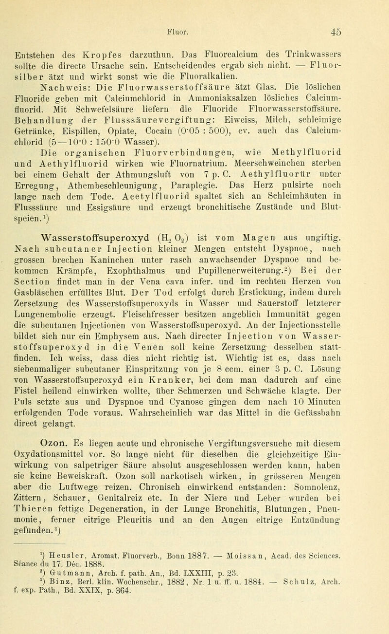Entstehen des Kropfes darzutliun. Das Fluorcalcium des Trinkwassers sollte die directe Ursache sein. Entscheidendes ergab sich nicht. — Fliior- silber ätzt und wirkt sonst wie die Fluoralkalien. Nachweis: Die Fluorwasserstoffsäure ätzt Glas. Die löslichen Fluoride geben mit Calciumchlorid in Ammoniaksalzen lösliches Calcium- fluorid. Mit Schwefelsäure liefern die Fluoride Fluorwasserstoffsäure. Behandlung der Flusssäurevergiftung: Eiweiss, Milch, schleimige Getränke, Eispillen, Opiate, Cocain (0'05 : 500), ev. auch das Calcium- chlorid (5 — 10-0 : 150-0 Wasser). Die organischen Fluorverbindungeu, wie Methylfluorid und Aethylfluorid wirken wie Fluornatrium. Meerschweinchen sterben bei einem Gehalt der Athmungsluft von 7 p. C. Aethylfluorür unter Erregung, Athembeschleunigung, Paraplegie. Das Herz pulsirte noch lange nach dem Tode. Acetylfluorid spaltet sich an Schleimhäuten in Flusssäure und Essigsäure und erzeugt bronchitisehe Zustände und Blut- speien. ^) Wasserstoffsuperoxyd (H, Ogj ist vom Magen aus ungiftig. Nach subcutaner Injection kleiner Mengen entsteht Dyspnoe, nach grossen brechen Kaninchen unter rasch anwachsender Dyspnoe und be- kommen Krämpfe, Exophthalmus und Pupillenerweiterung.-J Bei der Section findet man in der Vena cava infer. und im rechten Herzen von Gasbläschen erfülltes Blut. Der Tod erfolgt durch Erstickung, indem durch Zersetzung des Wasserstoifsuperoxyds in Wasser und Sauerstoff letzterer Lungenembolie erzeugt. Fleischfresser besitzen angeblich Immunität gegen die subcutanen Injectionen von Wasserstoffsuperoxyd. An der Injectionsstelle bildet sich nur ein Emphysem aus. Nach directer Injection von Wasser- stoffsuperoxyd in die Venen soll keine Zersetzung desselben statt- finden. Ich weiss, dass dies nicht richtig ist. Wichtig ist es, dass nach siebenmaliger subcutaner Einspritzung von je 8 ccm. einer 3 p. C. Lösung von Wasserstoffsuperoxyd ein Kranker, bei dem man dadurch auf eine Fistel heilend einwirken wollte, über Schmerzen und Schwäche klagte. Der Puls setzte aus und Dyspnoe und Cyanose gingen dem nach 10 Minuten erfolgenden Tode voraus. Wahrscheinlich war das Mittel in die Gefässbahn direct gelangt. Ozon. Es liegen acute und chronische Vergiftungsversuche mit diesem Oxydationsmittel vor. So lange nicht für dieselben die gleichzeitige Ein- wirkung von salpetriger Säure absolut ausgeschlossen werden kann, haben sie keine Beweiskraft. Ozon soll narkotisch wirken, in grösseren Mengen aber die Luftwege reizen. Chronisch einwirkend entstanden: Somnolenz, Zittern, Schauer, Genitalreiz etc. In der Niere und Leber wurden bei Thieren fettige Degeneration, in der Lunge Bronchitis, Blutungen, Pneu- monie, ferner eitrige Pleuritis und an den Augen eitrige Entzündung gefunden. 3) ') Heusler, Aromat. Fluorverb., Bonn 1887. — Moissan, Acad. des Sciences. Seance du 17. Dec. 1888. 2) Gutmann, Arch. f. path. An., Bd. LXXHI, p. 23. ^) Binz, Berl. klin. Wochenschr., 1882, Nr. 1 u. ff. u. 1884. — Schulz, Arch. f. exp. Path., Bd. XXIX, p. 364.