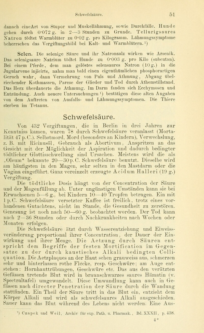 dauach eineArt von Stupor und Muskellähmung, sowie Durchfälle. Hunde gehen durch 0-072 g. in 2—3 Stunden zu Grunde. Tellurigsaures Natron tödtet Warmblüter zu 0'02 g. pro Kilogramm. Lähmungssymptome beherrschen das Vergiftungsbild bei Kalt- und Warmblütern, i) Selen. Die selenige Säure und ihr Natronsalz wirken wie Arsenik, Das selenigsaure Natrium tödtet Hunde zu O'OO.d g. pro Kilo (subcutan). Bei einem Pferde, dem man gelöstes selensaures Natron (lOg.) in die Jugularvene injicirte, nahm man bald einen eigenthümilchen phosphorartigen Geruch wahr, dann Vermehrung von Puls und Athmung, Abgang übel- riechender Kothmassen, Parese der Glieder und Tod durch Athemstillstand. Das Herz überdauerte die Athmung. Im Darm fanden sich Ecchymosen und Entzündung. Auch neuere Untersuchungen i) bestätigen diese alten Angaben von dem Auftreten von Ausfalls- und Lähmungssymptomen. Die Thiere sterben im Tetanus. Sch^wefelsäure. Von 432 Vergiftungen, die in Berlin in drei Jahren zur Kenntniss kamen, waren 78 durch Schwefelsäure veranlasst (Morta- lität 47p.c.). Selbstmord, Mord (besonders an Kindern), Verwechslung, z. B. mit ßicinusöl, Grebrauch als Abortivum, Anspritzen an das Gesicht mit der Möglichkeit der Aspiration und dadurch bedingter tödtlicher Glottisschwellung sind Ursachen. Meistens wird die als ..Oleum bekannte 20—30p. C. Schwefelsäure benutzt. Dieselbe wird am häufigsten in den Magen, sehr selten in den Mastdarm oder die Vagina eingeführt. Ganz vereinzelt erzeugte Acidum Halleri (19 g.) Vergiftung. Die tödtliche Dosis hängt von der Concentration der Säure und der Magenfüllung ab. Unter ungünstigen Umständen kann sie bei Erwachsenen 5—6 g., bei Kindern 10—40 Tropfen betragen. Ein mit Ip.C. Schwefelsäure versetzter Kaffee ist freilich, trotz eines vor- handenen Gutachtens, nicht im Stande, die Gesundheit zu zerstören. Genesung ist noch nach 50—60 g. beobachtet worden. Der Tod kann nach 2—36 Stunden oder durch Xachkrankheiten nach Wochen oder Monaten erfolgen. Die Schwefelsäure ätzt durch Wasserentziehung und Eiweiss- veränderung proportional ihrer Concentration, der Dauer der Ein- wirkung und ihrer Menge. Die Aetzung durch Säuren ent- spricht dem Begriffe der festen Mortification im Gegen- satze zu der durch kaustisches Alkali bedingten Colli- quation. Die Aetzplaques an der Haut sehen grauweiss aus, schmerzen sehr und hinterlassen rothe Flecke, resp. Geschwüre; am Auge ent- stehen : Hornhauttrübungen, Geschwüre etc. Das aus den verätzten Gefässen tretende Blut wird in braunschwarzes saures Hämatin (v. Spectraltafel) umgewandelt. Diese Umwandlung kann auch in Ge- fässen nach directer Penetration der Säure durch die Wandung stattfinden. Ein Theil der Säure tritt in das Blut ein, entzieht dem Körper Alkali und wird als schwefelsaures Alkali ausgeschieden. Sauer kann das Blut während des Lebens nicht werden. Eine Aus- ^) Czapek und Weil, Archiv für exp. Path. u. Pharmak., Bd. XXXII, p. 4.38. 4*