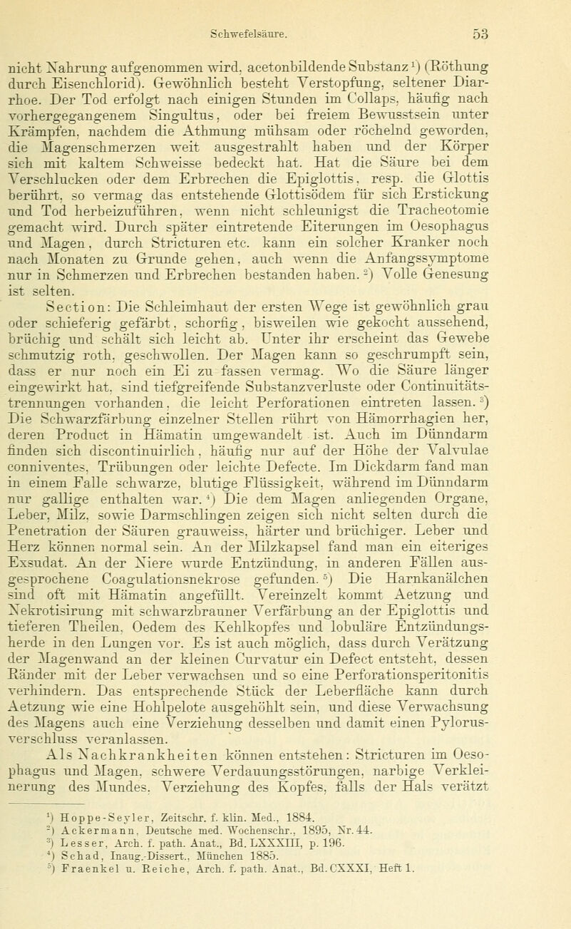 nicht Nahrung aufgenommen wird, acetonbüclende Substanz \) TRötliung durch Eisenchlorid). Gewöhnlich besteht Verstopfung, seltener Diar- rhoe. Der Tod erfolgt nach einigen Stunden im Collaps. häufig nach vorhergegangenem Singultus, oder bei freiem Bewusstsein unter Krämpfen, nachdem die Athmung mühsam oder röchelnd geworden. die Magenschmerzen weit ausgestrahlt haben und der Körper sich mit kaltem Schweisse bedeckt hat. Hat die Säure bei dem Verschlucken oder dem Erbrechen die Epiglottis, resp. die Glottis berührt; so vermag das entstehende Glottisödem für sich Erstickung und Tod herbeizuführen, wenn nicht schleunigst die Tracheotomie gemacht wird. Durch später eintretende Eiterungen im Oesophagus und Magen. durch Stricturen etc. kann ein solcher Kranker noch nach Monaten zu Grunde gehen, auch wenn die Anfangss^Tuptome nur in Schmerzen und Erbrechen bestanden haben. -) Volle Genesung ist selten. Section: Die Schleimhaut der ersten Wege ist gewöhnlich grau oder schieferig gefärbt. schorfig, bisweilen wie gekocht aussehend, brüchig und schält sich leicht ab. Unter ihr erscheint das Gewebe schmutzig roth, geschwollen. Der 3Iagen kann so geschrumpft sein, dass er nur noch ein Ei zu fassen vermag. Wo die Säure länger eingewirkt hat, sind tiefgreifende Substanzverluste oder Continuitäts- trennungen vorhanden. die leicht Perforationen eintreten lassen. ■^) Die Schwarzfärbung einzelner »Stellen rührt von Hämorrhagien her, deren Product in Hämatin umgewandelt ist. Auch im Dünndarm finden sich discontinuirlich. häufig nur auf der Höhe der Valvulae conniventes, Trübungen oder leichte Defecte. Im Dickdarm fand man in einem Ealle schwarze, blutige Flüssigkeit, während im Dünndarm nur gallige enthalten war. '■) Die dem Magen anliegenden Organe. Leber, Milz, sowie Darmschlingen zeigen sich nicht selten durch die Penetration der Säuren grauweiss. härter und brüchiger. Leber und Herz können normal sein. An der Milzkapsel fand man ein eiteriges Exsudat. An der Xiere wurde Entzündung, in anderen Fällen aus- gesprochene Coagulationsnekrose gefunden. ■') Die Harnkanälchen sind oft mit Hämatin angefüllt. Vereinzelt kommt Aetzung und Xekrotisirung mit schwarzbrauner Verfärbung an der Epiglottis und tieferen Theilen, Oedem des Kehlkopfes und lobuläre Entzündungs- herde in den Lungen vor. Es ist auch möglich, dass durch Verätzung der Magenwand an der kleinen Curvatur ein Defect entsteht, dessen Ränder mit der Leber verwachsen und so eine Perforationsperitonitis verhindern. Das entsprechende Stück der Leberfläche kann durch Aetzung wie eine Hohlpelote ausgehöhlt sein, und diese Verwachsung des Magens auch eine Verziehung desselben und damit einen Pylorus- verschluss veranlassen. Als Xachkrankheiten können entstehen: Stricturen im Oeso- phagus und Magen, schwere Verdauungsstörungen, narbige Verklei- nerung des Mundes. Verziehung des Kopfes, falls der Hals verätzt ') Hoppe-Seyler. Zeitschr. f. klin. Med., 1884. -) Ackermann. Deutsche med. Wochensckr.. 1895, Xr. 44. •■') Lesser, Arch. f. path. Anat., Bd. LXXXIII, p. 196. *) Schad. Inang.-Dissert.. Miinclien 1885. ') Fraenkel u. Eeiche, Arch. f. patk. Anat., Bd.CXXXI, Heft 1.