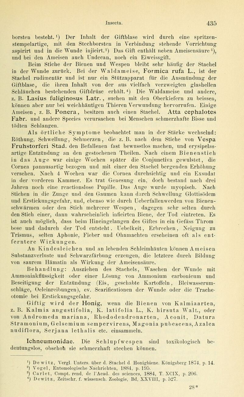 borsten besteht. ^) Der Inhalt der Giftblase wird durch eine spritzen- stempelartige, mit den Stechborsten in Verbindung stehende Vorrichtung aspirirt und in die Wunde injicirt.^) Das Gift enthält neben Ameisensäure ^), und bei den Ameisen auch Undecan, noch ein Eiweissgift. Beim Stiche der Bienen und Wespen bleibt sehr häufig der Stachel in der Wunde zurück. Bei der Waldameise, Formica rufa L., ist der Stachel rudimentär und ist nur ein Stützapparat für die Ausmündung der Giftblase, die ihren Inhalt von der aus vielfach verzweigten glashellen Schläuchen bestehenden Giftdrüse erhält.*) Die Waldameise und andere, z. B. Lasius fuliginosus Latr., suchen mit den Oberkiefern zu beissen, können aber nur bei weichhäutigen Thieren Verwundimg hervorrufen. Einige Ameisen, z.B. Ponera, besitzen auch einen Stachel. Atta cephalotes Fabr. und andere Species verursachen bei Menschen schmerzhafte Bisse und tödten Schlangen. Als örtliche Symptome beobachtet man in der Stärke wechselnd: Röthung, Schwellung, Schmerzen, die z.B. nach dem Stiche von Vespa Fruhstorferi Stad. den Befallenen fast bewusstlos machen, und erysipelas- artige Entzündung an den gestochenen Theilen. Nach einem Bienenstich in das Auge war einige Wochen später die Conjunctiva gewulstet, die Cornea pannusartig bezogen und mit einer den Stachel bergenden Erhöhung versehen. Nach 4 Wochen war die Cornea durchsichtig und ein Exsudat in der vorderen Kammer. Es trat Genesung ein, doch bestand nach drei Jahren noch eine reactionslose Pupille. Das Auge wurde myopisch. Nach Stichen in die Zunge und den Gaumen kann durch Schwellung Glottisödem und Erstickungsgefahr, und, ebenso wie durch Ueberfallenwerden von Bienen- schwärmen oder den Stich mehrerer Wespen, dagegen sehr selten durch den Stich einer, dann wahrscheinlich inficirten Biene, der Tod eintreten. Es ist auch möglich, dass beim Hineingelangen des Giftes in ein Gefäss Throm böse und dadurch der Tod entsteht. Uebelkeit, Erbrechen, Neigung zu Trismus, selten Aphonie, Fieber und Ohnmächten erscheinen oft als ent- ferntere Wirkungen. An Kindesleichen und an lebenden Schleimhäuten können Ameisen Substanzverliiste und Schwarzfärbung erzeugen, die letztere durch Bildung von saurem Hämatin als Wirkung der Ameisensäure. Behandlung: Ausziehen des Stachels, Waschen der Wunde mit Ammoniakflüssigkeit oder einer Lösung von Ammonium carbonicum und Beseitigung der Entzündung (Eis, geschabte Kartoffeln, Bleiwasserum- schläge, Oeleinreibungen), ev. Scarificationen der Wunde oder die Trache- otomie bei Erstickungsgefahr. Giftig wird der Honig, wenn die Bienen von Kalmiaarten, z. B. Kalmia angustifolia, K. latifolia L., K. hirsuta Walt., oder von Andromeda mariana, Rhododendronarten, Aconit, Datura Stramonium, Gelsemium sempervirens, Magonia pubescens, Azalea nudiflora, Serjana lethalis etc. einsammeln. Ichneumonidae. Die Schlupfwespen sind toxikologisch be- deutungslos, obschoti sie schmerzhaft stechen können. ^) Dewitz, Yergl Unters, über d. Stachel d. Honigbiene. Königsberg 1874, p. 14. ^) Vogel, Entomologische Nachricliten, 1884, p. 195. 3) Carlet, Compt. rend. de l'Acad. des sciences, 1884, T. XCIX, p. 206. *) Dewitz, Zeitschr. f. wissensch. Zoologie, Bd. XXVIII, p. 527. 28*