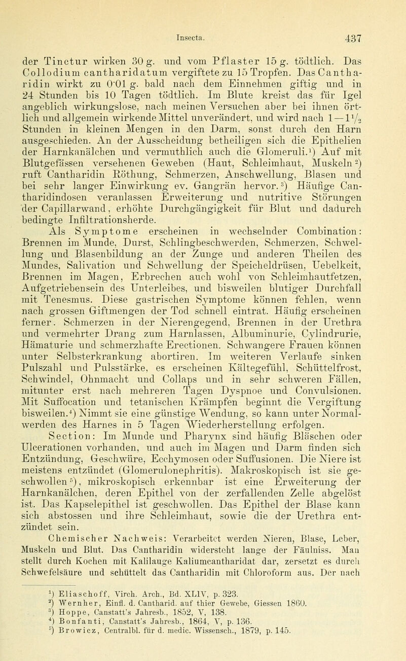 der Tinctur wirken 30 g. und vom Pflaster 15 g. tödtlicli. Das Collodium cantharidatum vergiftete zu 15 Tropfen. DasCantha- ridin wirkt zu O'Ol g. bald nach dem Einnehmen giftig und in 24 Stunden bis 10 Tagen tÖdtlich. Im Blute kreist das für Igel angeblich wirkungslose, nach meinen Versuchen aber bei ihnen ört- lich und allgemein wirkende Mittel unverändert, und wird nach 1 — lYo Stunden in kleinen Mengen in den Darm, sonst durch den Harn ausgeschieden. An der Ausscheidung betheiligen sich die Epithelien der Harnkanälchen und vermuthlich auch die Grlomeruli.i) Auf mit Blutgefässen versehenen Geweben (Haut, Schleimhaut, Muskeln-) ruft Cantharidin Röthung, Schmerzen, Anschwellung, Blasen und bei sehr langer Einwirkung ev. Gangrän hervor. ^) Häufige Can- tharidindosen veranlassen Erweiterung und nutritive Störungen der Capillarwand, erhöhte Durchgängigkeit für Blut und dadurch bedingte Infiltrationsherde. Als Symptome erscheinen in wechselnder Combination: Brennen im Munde, Durst, Schlingbeschwerden, Schmerzen, Schwel- lung und Blasenbildung an der Zunge und anderen Theilen des Mundes, Salivation und Schwellung der Speicheldrüsen, Uebelkeit, Brennen im Magen, Erbrechen auch wohl von Schleimhautfetzen, Aufgetriebensein des Unterleibes, und bisweilen blutiger Durchfall mit Tenesmus. Diese gastrischen SjTuptome können fehlen, wenn nach grossen Giftmengen der Tod schnell eintrat. Häufig erscheinen ferner. Schmerzen in der Nierengegend, Brennen in der Urethra und vermehrter Drang zum Harnlassen, Albuminurie, Cylindrurie, Hämaturie und schmerzhafte Erectionen. Schwangere Frauen können unter Selbsterkrankung abortiren. Im weiteren Verlaufe sinken Pulszahl und Pulsstärke, es erscheinen Kältegefühl, Schüttelfrost, Schwindel, Ohnmacht und Collaps und in sehr schweren Fällen, mitunter erst nach mehreren Tagen Dyspnoe und Convulsionen. Mit Suffocation und tetanischen Krämpfen beginnt die Vergiftung bisweilen.*) Nimmt sie eine günstige Wendung, so kann unter Normal- werden des Harnes in 5 Tagen Wiederherstellung erfolgen. Section: Im Munde und Pharynx sind häufig Bläschen oder Ulcerationen vorhanden, und auch im Magen und Darm finden sich Entzündung, Geschwüre, Ecchymosen oder SufPusionen. Die Niere ist meistens entzündet (Glomerulonephritis). Makroskopisch ist sie ge- schwollen ), mikroskopisch erkennbar ist eine Erweiterung der Harnkanälchen, deren Epithel von der zerfallenden Zelle abgelöst ist. Das Kapselepithel ist geschwollen. Das Epithel der Blase kann sich abstossen und ihre Schleimhaut, sowie die der Urethra ent- zündet sein. Chemischer Nachweis: Verarbeitet werden Nieren, Blase, Leber, Muskeln und Blut. Das Cantharidin widersteht lange der Fäulniss. Mau stellt durch Kochen mit Kalilauge Kaliumcantharidat dar, zersetzt es durch Schwefelsäure und schüttelt das Cantharidin mit Chloroform aus. Der nach ^) Eliaschoff, Virch. Arch., Bd. XLIY, p. 323. ^) Wernher, Einfl. d. Cantharid. auf thier Gewebe, Giessen 186Ü. ^) Hoppe, Canstatt'.s Jahresb., 1852, V, 138. *) Bonfanti, Canstatt's Jahresb., 1864, Y, p. 136. ^) Browicz, Centralbl. für d. medic. Wissenscb., 1879, p. 145.