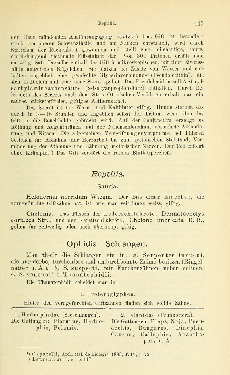 der Haut mündenden Ausfiihrimgsgang besitzt/^) Das Gift ist besonders stark am oberen Schwanztheile und am Nacken entwickelt, wird durch Streichen der Rückenhaut gewonnen und stellt eine milchartige, saure, durchdringend riechende Flüssigkeit dar. Von 300 Tritonen erhält man ca. 40 g. Saft. Derselbe enthält das Gift in mikroskopischen, mit einer Eiweiss- hülle umgebenen Kügelchen. Sie platzen bei Zusatz von Wasser und ent- halten angeblich eine gemischte Glycerinverbindung (Pseudolecithin), die sich in Diolein und eine neue Säure spaltet. Das Pseudolecithin soll Aethyl- carbylamincarbonsäure (a-Isocyanpropionsäure) enthalten. Durch Be- handeln des Secrets nach dem Stas-Otto'schen Verfahren erhält man ein saures, stickstofffreies, giftiges Aetherextract. Das Secret ist für Warm- und Kaltblüter giftig. Hunde sterben da- durch in 3 —18 Stunden und angeblich selbst der Triton, wenn ihm das Gift in die Bauchhöhle gebracht wird. Auf der Conjunctiva erzeugt es RöthuDg und Augenthränen, auf der Nasenschleimhaut vermehrte Absonde- rung und Niesen. Die allgemeinen Vergiftungssymptome bei Thieren bestehen in: Abnahme der Herzarbeit bis zum systolischen Stillstand, Ver- minderung der Athmung und Lähmung motorischer Nerven. Der Tod erfolgt ohne Krämpfe.-) Das Gift zerstört die rothen Blutkörperchen. Reptilia,. Sauria. Heloderma norridum Wiegm. Der Biss dieser Eidechse, die vorngefurchte Giftzähne hat, ist, wie man seit lange weiss, giftig. Chelonia. Das Fleisch der Lederschildkröte, Dermatochelys coriacea Str., und der Karettschildkröte, Chelone imbricata D. B., gelten für zeitweilig oder auch überhaupt giftig. Ophidia. Schlangen. Man theilt die ScUangen ein in: a) Serpentes innocni, die nur derbe, furchenlose und undurchbolirte Zähne besitzen (Ringel- natter u. A.), h) S. suspecti, mit Furchenzähnen neben soliden, c) S. venenosi s. Thanatophidii. Die Thanatophidii scheidet man in: L Proteroglyphen. Hinter den vorngefurchten Giftzähnen finden sich solide Zähne. 1. Hydrophidae (Seeschlangen). 2. Elapidae (Prunkottern). Die Gattungen: Platurus, Hydro- Die Gattungen: Elaps, Naja, Pseu- phis, Pelamis. dechis, Bungarus, Dinophis, Causus, Callophis, Acantho- phis u. A. ^) Caparelli, Arch. ital. de Biologie, 1883, T. IV, p. 72. -) Laurentius, 1. c, p. 147.