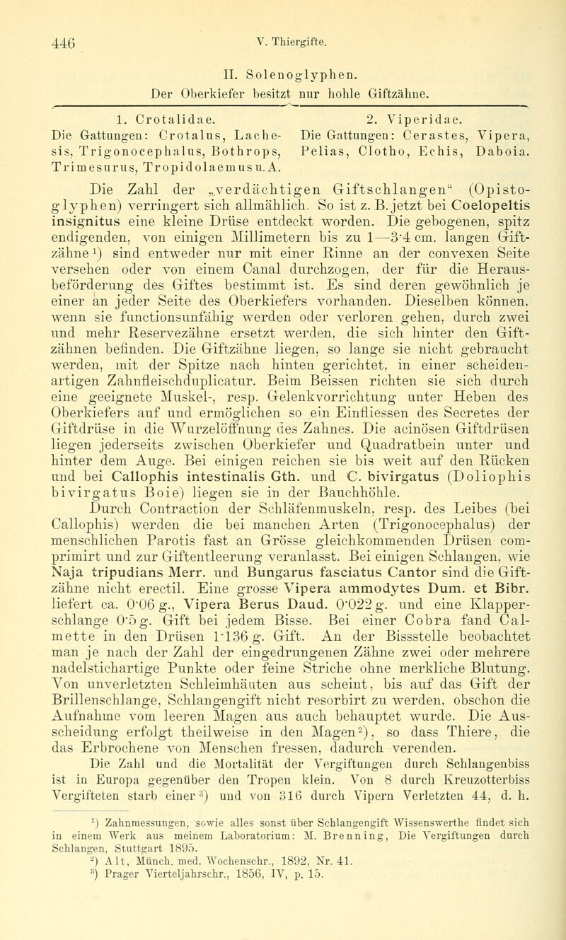 IL Solenog-lyphen. Der Oberkiefer besitzt nur hohle Giftzähne. 1. Crotalidae. 2. Viperidae. Die Gattungen; Crotalus, Lache- Die Gattungen: Gerüstes, Vipera, sis, Trig-onocephalus, Bothrops, Pelias, Clotho, Echis, Daboia. TrimesuruSjTropidolaemusu.A. Die Zahl der „verdächtigen Giftschlangen (Opisto- glyphen) verringert sich allmählich. So ist z. B. jetzt bei Coelopeltis insignitus eine kleine Drüse entdeckt worden. Die gebogenen, spitz endigenden, von einigen Millimetern bis zu 1—34 cm. langen Grift- zähne ^) sind entweder nur mit einer Rinne an der convexen Seite versehen oder von einem Canal durchzogen, der für die Heraus- beförderung des Giftes bestimmt ist. Es sind deren gewöhnlich je einer an jeder Seite des Oberkiefers vorhanden. Dieselben können, wenn sie functionsunfähig werden oder verloren gehen, durch zwei und mehr Reservezähne ersetzt werden, die sich hinter den Gift- zähnen befinden. Die Giftzähne liegen, so lange sie nicht gebraucht werden, mit der Spitze nach hinten gerichtet, in einer scheiden- artigen Zahnfleischduplicatur. Beim Beissen richten sie sich durch eine geeignete Muskel-, resp. Gelenk Vorrichtung unter Heben des Oberkiefers auf und ermöglichen so eiji Einfliessen des Secretes der Giftdrüse in die WurzelöfPnung des Zahnes. Die acinösen Giftdrüsen liegen jederseits zwischen Oberkiefer und Quadratbein unter und hinter dem Auge. Bei einigen reichen sie bis weit auf den Rücken und bei Callophis intestinalis Gth. und C. bivirgatus (Doliophis bivirgatus Boie) liegen sie in der Bauchhöhle. Durch Contraction der Schläfenmuskeln, resp. des Leibes (bei Callophis) werden die bei manchen Arten (Trigonocephalus) der menschlichen Parotis fast an Grösse gleichkommenden Drüsen com- primirt und zur Giftentleerung veranlasst. Bei einigen Schlaugen, wie Naja tripudians Merr. und Bungarus fasciatus Cantor sind die Gift- zähne nicht erectil. Eine grosse Vipera ammodytes Dum. et Bibr. liefert ca. 0'06 g., Vipera Berus Daud. 0022 g. und eine Klapper- schlange 05g. Gift iDei jedem Bisse. Bei einer Cobra fand Cal- mette in den Drüsen l'136g. Gift. An der Bissstelle beobachtet man je nach der Zahl der eingedrungenen Zähne zwei oder mehrere nadelstichartige Punkte oder feine Striche ohne merkliche Blutung. Von unverletzten Schleimhäaten aus scheint, bis auf das Gift der Brillenschlange, Schlangengift nicht resorbirt zu werden, obschon die Aufnahme vom leeren Magen aus auch behauptet wurde. Die Aus- scheidung erfolgt theilweise in den Magen-), so dass Thiere, die das Erbrochene von Menschen fressen, dadurch verenden. Die Zahl und die Mortalität der Vergiftungen durch Schlangenbiss ist in Europa gegenüber den Tropen klein. Von 8 durch Kreuzotterbiss Vergifteten starb einer 3) und von 316 durch Vipern Verletzten 44, d. h. *) Zahnmessungen, sowie alles sonst über Schlangengift Wlssenswerthe findet sich in einem Werk aus meinem Laboratorium: M. Brenning, Die Vergiftungen durch Schlangen, Stuttgart 1895. ^) Alt, Münch. med. Wochenschr., 1892, Nr. 4L ^) Prager Vierteljahrschr., 1856, IV, p. 15.