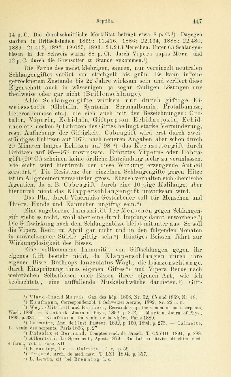 14 p. C, Die durchschnittliche Mortalität beträft etwa 8 p. C. ^) Dagegen starben in Britisch-Indien 1869: 11.416, 1886: 22.134, 1888: 22.480, 1889: 21.412, 1892: 19.025, 1893: 21.213 Menschen. Unter 63 Schlangen- bissen in der Schweiz waren 88 p. Ct. durch Vipera aspis Merr. und 12 p. C. durch die Kreuzotter zu Stande gekommen. 2) Die Farbe des meist klebrigen, sauren, nur vereinzelt neutralen Schlangengiftes variirt von strohgelb bis grün. Es kann in ein- getrocknetem Zustande bis 22 Jahre wirksam sein und verliert diese Eigenschaft auch in wässerigen, ja sogar fauligen Lösungen nur theilweise oder gar nicht (Brillenschlange). Alle Schlangengifte wirken nur durch giftige Ei- weissstoffe (Grlobulin, Syntonin. Serumalbumin, Protalbumose, Heteroalbumose etc.), die sich auch mit den Bezeichnungen: Cro- talin, Viperin, Echidnin, Griftpepton, Echidnotoxin, Echid- nase etc. decken.^) Erhitzen des Giftes bedingt starke Verminderung, resp. Aufhebung der Giftigkeit. Cobragift wird erst durch zwei- stündiges Erhitzen auf 107'*, nach neueren Angaben aber schon durch 20 Minuten langes Erhitzen auf 98*), das Kreuzottergift durch Erhitzen auf 95—97** unwirksam. Erhitztes Vipern- oder Cobra- gift (90'* C.) scheinen keine örtliche Entzündung mehr zu veranlassen. Vielleicht wird hierdurch der diese Wirkung erzeugende Antheil zerstört. ^) Die Resistenz der einzelnen Schlangengifte gegen Hitze ist im Allgemeinen verschieden gross. Ebenso verhalten sich chemische Agentien, da z. B. Cobragift durch eine lO^/oige Kalilauge, aber hierdurch nicht das Klapperschlangengift unwirksam wird. Das Blut durch Vipernbiss Gestorbener soll für Menschen und Thiere, Hunde und Kaninchen ungiftig sein. •^) Eine angeborene Immunität der Menschen gegen Schlangen- gift giebt es nicht, wohl aber eine durch Impfang damit erworbene.') Die Giftwirkung nach dem Schlangenbisse bleibt mitunter aus. So soll die Vipera Redii im April gar nicht und in den folgenden Monaten in anwachsender Stärke giftig sein.'') Häufiges Beissen führt zur Wirkungslosigkeit des Bisses. Eine vollkommene Immunität von Giftschlangen gegen ihr eigenes Gift besteht nicht, da Klapperschlangen durch ihre eigenen Bisse, Bothrops lanceolatus Wagl., die Lanzenschlange, durch Einspritzung ihres eigenen Giftes ^) und Vipera Berns nach mehrfachen Selbstbissen oder Bissen ihrer eigenen Art, wie ich beobachtete, eine auffallende Muskelschwäche darbieten. ^) Gift- 1) Viaud-Grand Marais, Gaz. des hop., 1868, Nr. 62, 65 und 1869, Nr. 48. ^) Kaufmann, Correspondenzbl. f. Schweizer Aerzte, 1892, Nr. 22 u. ff. ^) Weyr - Mitchell and Reichert, Eesearches up. the venom of pois. serpents, Wash. 1886. — Kanthak, Joiirn. of Phys., 1892, p. 272. — Martin, Journ. of Phys., 1898, p. 380. — Kaufmann, Du venin de la vipere, Paris 1889. *) Calmette, Ann. de linst. Pasteur, 1892, p. 160, 1894, p. 275. — Calraette, Le venin des serpents, Paris 1896, p. 27. ^) Phisalix et Bertrand, Comptes rend. de l'Acad., T. CXVIII, 1894, p. 288. ^) Albertoni, Lo Speriment., Agost. 1879; Buffalini, Rivist. di chim. med. e farm.. Vol. I, Fase. XII. ') Brenning, 1. c. — Calmette, 1. c, p. 59. «) Tricard, Arch. de med. nav., T. LXI, 1891, p. .357. ^) L. Lewin, cit. bei Brenning, 1. c.
