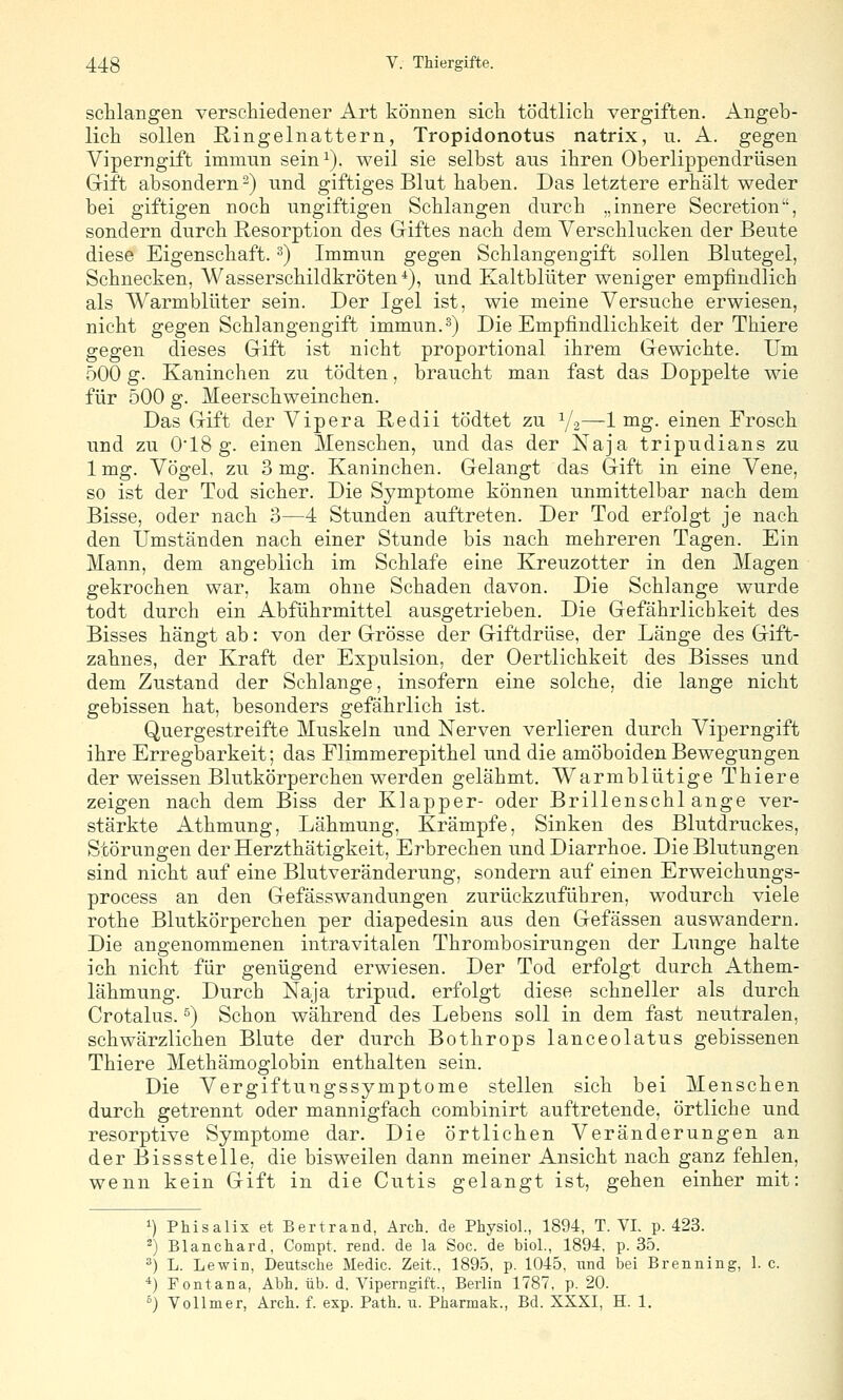 schlangen verschiedener Art können sich tödtlich vergiften. Angeb- lich sollen Ringelnattern, Tropidonotus natrix, u. A. gegen Viperngift immun sein^). weil sie selbst ans ihren Oberlippendrüsen Gift absondern 2) und giftiges Blut haben. Das letztere erhält weder bei giftigen noch ungiftigen Schlangen durch „innere Secretion, sondern durch Resorption des Griftes nach dem Verschlucken der Beute diese Eigenschaft. ^) Immun gegen Schlangengift sollen Blutegel, Schnecken, Wasserschildkröten*), und Kaltblüter weniger empfindlich als Warmblüter sein. Der Igel ist, wie meine Versuche erwiesen, nicht gegen Schlangengift immun.^) Die Empfindlichkeit der Thiere gegen dieses Grift ist nicht proportional ihrem Gewichte. Um 500 g. Kaninchen zu tödten, braucht man fast das Doppelte wie für 500 g. Meerschweinchen. Das Gift der Vipera Kedii tödtet zu Y2—1 ^g- einen Frosch und zu 018 g. einen Menschen, und das der Naja tripudians zu 1 mg. Vögel, zu 3 mg. Kaninchen. Gelangt das Gift in eine Vene, so ist der Tod sicher. Die Symptome können unmittelbar nach dem Bisse, oder nach 3—4 Stunden auftreten. Der Tod erfolgt je nach den Umständen nach einer Stunde bis nach mehreren Tagen. Ein Mann, dem angeblich im Schlafe eine Kreuzotter in den Magen gekrochen war, kam ohne Schaden davon. Die Schlange wurde todt durch ein Abführmittel ausgetrieben. Die Gefährlicbkeit des Bisses hängt ab: von der Grösse der Giftdrüse, der Länge des Gift- zahnes, der Kraft der Expulsion, der Oertlichkeit des Bisses und dem Zustand der Schlange, insofern eine solche, die lange nicht gebissen hat, besonders gefährlich ist. Quergestreifte Muskeln und Nerven verlieren durch Viperngift ihre Erregbarkeit; das Flimmerepithel und die amöboiden Bewegungen der weissen Blutkörperchen werden gelähmt. Warmblütige Thiere zeigen nach dem Biss der Klapper- oder Brillenschlange ver- stärkte Athmung, Lähmung, Krämpfe, Sinken des Blutdruckes, Störungen der Herzthätigkeit, Erbrechen und Diarrhoe. Die Blutungen sind nicht auf eine Blutveränderung, sondern auf einen Erweichungs- process an den Gefässwandungen zurückzuführen, wodurch viele rothe Blutkörperchen per diapedesin aus den Gefässen auswandern. Die angenommenen intravitalen Thrombosirungen der Lunge halte ich nicht für genügend erwiesen. Der Tod erfolgt durch Athem- lähmung. Durch Naja tripud. erfolgt diese schneller als durch Crotalus. ^) Schon während des Lebens soll in dem fast neutralen, schwärzlichen Blute der durch Bothrops lanceolatus gebissenen Thiere Methämoglobin enthalten sein. Die Vergiftungssymptome stellen sich bei Menschen durch getrennt oder mannigfach combinirt auftretende, örtliche und resorptive Symptome dar. Die örtlichen Veränderungen an der Bissstelle, die bisweilen dann meiner Ansicht nach ganz fehlen, wenn kein Gift in die Cutis gelangt ist, gehen einher mit: 1) Phisalix et Bertrand, Arch. de Physiol., 1894, T. VI. p. 423. ^) Blanckard, Compt. rend. de la Soc. de biol., 1894, p. 35. ^) L. Lewin, Deutsche Medic. Zeit., 1895, p. 1045, und bei Brenning, 1. c. ^) Fontana, Abb. üb. d. Viperngift., Berlin 1787, p. 20. °) Vollmer, Arcb. f. exp. Path. u. Pharmak., Bd. XXXI, H. 1.
