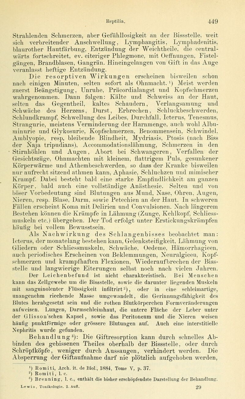 Strahlenden Schmerzen, aber Gefühllosigkeit an der Bissstelle, weit sich verbreitender Anschwellung, Lymphangitis, Lymphadenitis, blaurother Hautfärbnng, Entzündung der Weichtheile, die central- wärts fortschreitet, ev. eiteriger Phlegmone, mit OefPnungen, Fistel- gängen, Brandblasen, Gangrän. Hineingelangen von Gift in das Auge veranlasst heftige Entzündung. Die resorptiven Wirkungen erscheinen bisweilen schon nach einigen Minuten, selten sofort als Ohnmacht. ^) Meist werden zuerst Beängstigung, Unruhe, Präcordialangst und Kopfschmerzen wahrgenommen. Dann folgen: Kälte und Schweiss an der Haut, selten das Gegentheil, kaltes Schaudern, Verlangsamung und Schwäche des Herzens, Durst, Erbrechen, Schluckbeschwerden, Schlundkrampf, Schwellung des Leibes, Durchfall, Icterus, Tenesmus, Strangurie, meistens Verminderung der Harnmenge, auch wohl Albu- minurie und Glykosurie, Kopfschmerzen, Benommensein, Schwindel, Amblyopie, resp. bleibende Blindheit, Mydriasis, Ptosis (nach Biss der Naja tripudians), Accommodationslähmung, Schmerzen in den Stirnhöhlen und Augen, Abort bei Schwangeren, Verfallen der Gesichtszüge, Ohnmächten mit kleinem, flattrigem Puls, gesunkener Körperwärme und Athembeschwerden, so dass der Kranke bisweilen nur aufrecht sitzend athmen kann, Aphasie, Schluchzen und mimischer Krampf. Dabei besteht bald eine starke Empfindlichkeit am ganzen Körper, bald auch eine vollständige Anästhesie. Selten und von böser Vorbedeutung sind Blutungen aus Mund, Nase, Ohren, Augen, Nieren, resp. Blase, Darm, sowie Petechien an der Haut. In schweren Fällen erscheint Koma mit Delirien und Convulsionen. Nach längerem Bestehen können die Krämpfe in Lähmung (Zunge, Kehlkopf, Schliess- muskeln etc.) übergehen. Der Tod erfolgt unter Erstickungskrämpfen häufig bei vollem Bewusstsein. Als Nachwirkung des Schlangenbisses beobachtet man: Icterus, der monatelang bestehen kann, Gelenksteifigkeit, Lähmung von Gliedern oder Schliessmuskeln, Schwäche, Oedeme, Hämorrhagieen, auch periodisches Erscheinen von Beklemmungen, Neuralgieen, Kopf- schmerzen und krampfhaften Flexionen, Wiederaufbrechen der Biss- stelle und langwierige Eiterungen selbst noch nach vielen Jahren. Der Leichenbefund ist nicht charakteristisch. Bei Menschen kann das Zellgewebe um die Bissstelle, sowie die darunter liegenden Muskeln mit sanguinolenter Flüssigkeit infiltrirt ^), oder in eine schleiraartige, unangenehm riechende Masse umgewandelt, die Gerinnungsfähigkeit des Blutes herabgesetzt sein und die rothen Blutkörperchen Forraveränderungen aufweisen. Lungen, Darmschleimhaut, die untere Fläche der Leber unter der Glisson'schen Kapsel, sowie das Peritoneum und die Nieren weisen häufig punktförmige oder grössere Blutungen auf. Auch eine interstitielle Nephritis wurde gefunden. Behandlung 3): Die Giftresorption kann durch schnelles Ab- binden des gebissenen Theiles oberhalb der Bissstelle, oder durch Schröpfköpfe, weniger durch Aussaugen, verhindert werden. Die Absperrung der Giftaufnahme darf nie plötzlich aufgehoben werden, ^) Eomiti, Arch. it. de Biol., 1884, Tome V, p. 37. ^) Rotniti, 1. c. ^) Brenning, 1. c, enthält die bisher erschöpfeadste Darstellung der Behandlung. Lewiii, Toxikologie. 2. Aufl. 29