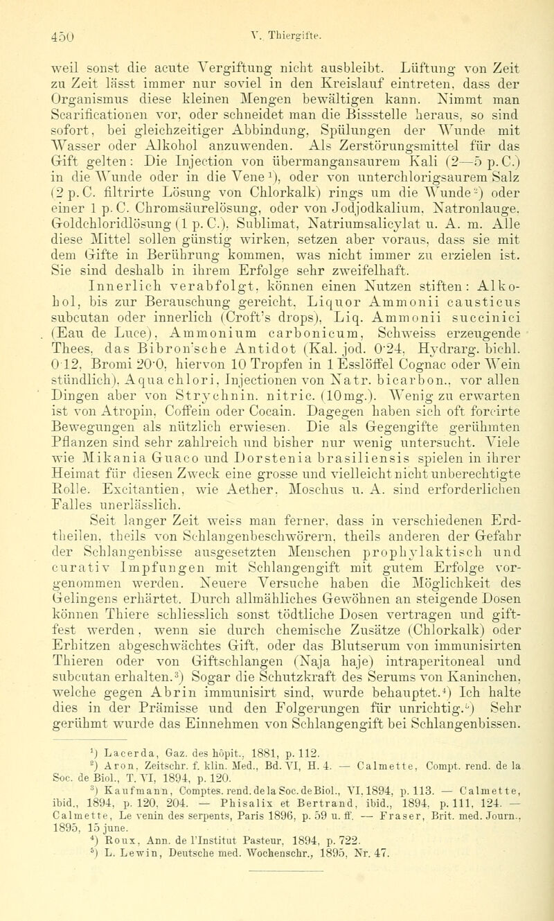 weil sonst die acute A'ergiftung nicht ausbleibt. Lüftung von Zeit zu Zeit lässt immer nur soviel in den Kreislauf eintreten, dass der Organismus diese kleinen Mengen bewältigen kann. Nimmt man Scarificationen vor, oder schneidet man die Bissstelle heraus, so sind sofort, bei gleichzeitiger Abbindung, Spülungen der Wunde mit AVasser oder Alkohol anzviwenden. Als Zerstörungsmittel für das Gift gelten: Die Injection von übermangansaurem Kali (2—5p.C.) in die AVunde oder in die Vene ^), oder von unterchlorigsaurem Salz (2 p.c. filtrirte Lösung von Chlorkalk) rings um die AVunde-) oder einer 1 p. C. Chromsäurelösung, oder von Jodjodkalium. Xatronlauge. Goldchloridlösung (1 p. C). Sublimat, Natriumsalicylat u. A. m. Alle diese Mittel sollen günstig wirken, setzen aber voraus, dass sie mit dem Gifte in Berührung kommen, was nicht immer zu erzielen ist. Sie sind deshalb in ihrem Erfolge sehr zweifelhaft. Innerlich verabfolgt, können einen Xutzen stiften: Alko- hol, bis zur Berauschung gereicht, Liquor Ammonii caustieus subcutan oder innerlich (Croft's drops), Liq. Ammonii succinici (Eau de Luce), Ammonium carbonicum, Schweiss erzeugende Thees, das Bibron'sche Antidot (Kai. jod. 0'24, Hydrarg. bichl. 012, Bromi 200, hiervon 10 Tropfen in lEsslöfPel Cognac oder AVein stündlich). Aqua chlori, Injectionen von Natr. bicarbon.. vor allen Dingen aber von Strj'chnin. nitric. (10mg.). AYenig zu erwarten ist von Atropin. Coffein oder Cocain. Dagegen haben sich oft foreirte Bewegungen als nützlich erwiesen. Die als Gegengifte gerühmten Pflanzen sind sehr zahlreich und bisher nur wenig untersucht. Ariele wie Mikania Guaco und Dorstenia brasiliensis spielen in ihrer Heimat für diesen Zweck eine grosse und vielleicht nicht unberechtigte Rolle. Excitantien, wie Aether. Moschus u. A. sind erforderlichen Falles unerlässlich. Seit langer Zeit weiss man ferner, dass in verschiedenen Erd- theilen, theils von Schlangenbeschwörern, theils anderen der Gefahr der Schlangenbisse ausgesetzten Menschen prophylaktisch und curativ Impfungen mit Schlangengift mit gutem Erfolge vor- genommen werden. Xeuere A'ersuche haben die Alöglichkeit des Gelingens erhärtet. Durch allmähliches Gewöhnen an steigende Dosen können Thiere schliesslich sonst tödtliche Dosen vertragen und gift- fest werden, wenn sie durch chemische Zusätze (Chlorkalk) oder Erhitzen abgeschwächtes Gift, oder das Blutserum von immunisirten Thieren oder von Giftschlangen (Naja haje) intraperitoneal und subcutan erhalten, ^j Sogar die Schutzkraft des Serums von Kaninchen, welche gegen Abrin immunisirt sind, wurde behauptet.*) Ich halte dies in der Prämisse und den Folgerungen für unrichtig.^) Sehr gerühmt wurde das Einnehmen von Schlangengift bei Schlangenbissen. ^j Lacerda, Gaz. des höpit.. 1881, p. 112. ^) Aron. Zeitschr. f. klin. Med.. Bd. YI, H. 4. — Calmette. Compt. rend. de la Soc. de Biol., T. YI, 1894, p. 120. ^) Kaufmann, Comptes. rend. de la Soc.de Biol., YI. 1894. p. 113. — Calmette, ibid., 1894, p. 120, 204. — Phisalix et Bertrand, ibid.,' 1894, p. 111, 124. — Calmette, Le venin des serpents, Paris 1896, p. 59 u. ff. — Fräser, Brit. med. Journ., 1895, 15 june. *) Roux, Ann. de l'Institut Pasteur, 1894, p. 722. ^) L. Lewin, Deutsclie med. Wochenschr., 1895, Nr. 47.