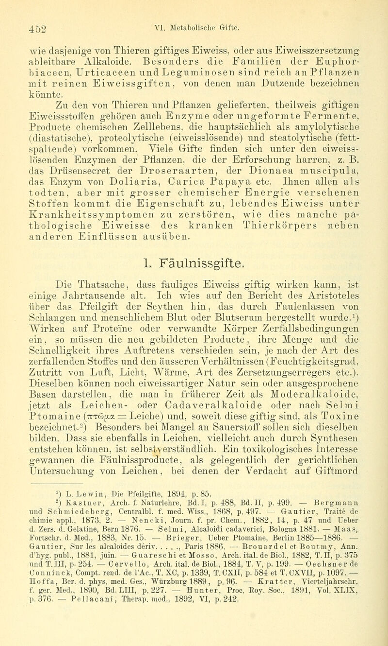 wie dasjenige von Thieren giftiges Eiweiss, oder aus Eiweisszersetzung ableitbare Alkaloide. Besonders die Familien der Eupbor- biaceen, Urticaceen und Leguminosen sind reich an Pflanzen mit reinen Eiweissgiften, von denen man Dutzende bezeichnen könnte. Zu den von Thieren und Pflanzen gelieferten. theiLweis giftigen Eiweissstoffen gehören auch Enzyme oder ungeformte Fermente, Producte chemischen Zelllebens, die hauptsächlich als amylolytische (diastatische), proteolytische (eiweisslösende) und steatolytische (fett- spaltende) vorkommen. Viele Gifte finden sich unter den eiweiss- lösenden Enzymen der Pflanzen, die der Erforschung harren, z. B. das Driisensecret der Droseraarten, der Dionaea muscipula, das Enzym von Doliaria, Carica Papaya etc. Ihnen allen als todten, aber mit grosser chemischer Energie versehenen Stoffen kommt die Eigenschaft zu, lebendes Eiweiss unter Krankheitssymptomen zu zerstören, wie dies manche pa- thologische Eiweisse des kranken Thierkörpers neben anderen Einflüssen ausüben. 1. Fäulnissgifte. Die Thatsache, dass fauliges Eiweiss giftig wirken kann, ist einige Jahrtausende alt. Ich wies auf den Bericht des Aristoteles über das Pfeilgift der Scythen hin, das durch Faulenlassen von Schlangen und menschlichem Blut oder Blutserum hergestellt wurde.^) Wirken auf Proteine oder verwandte Körper Zerfallsbedingungen ein, so müssen die neu gebildeten Producte, ihre Menge und die Schnelligkeit ihres Auftretens verschieden sein, je nach der Art des zerfallenden Stoffes und den äusseren Verhältnissen (Feuchtigkeitsgrad, Zutritt von Luft, Licht, Wärme, Art des Zersetzungserregers etc.). Dieselben können noch eiweissartiger Natur sein oder ausgesprochene Basen darstellen, die man in früherer Zeit als Moderalkaloide, jetzt als Leichen- oder Cadaveralkaloide oder nach Selmi Ptomaine (TtTwtj.a = Leiche) und, soweit diese giftig sind, als Toxine bezeichnet.-) Besonders bei Mangel an SauerstoflP sollen sich dieselben bilden. Dass sie ebenfalls in Leichen, vielleicht auch durch Synthesen entstehen können, ist selbstverständlich. Ein toxikologisches Interesse gewannen die Fäulnissproducte, als gelegentlich der gerichtlichen Untersuchung von Leichen, bei denen der Verdacht auf Giftmord 1) L. Lewin, Die Pfeilgifte, 1894, p. 85. ) Kastner, Arch. f. Naturlehre, Bd. I, p. 488, Bd. II, p. 499. — Bergmann und Sclimiedeberg, Centralbl. f. med. Wiss., 1868, p. 497. — Gautier, Traite de cMmie appl., 1873, 2. — Nencki, Journ. f. pr. Chem., 1882, 14, p. 47 imd Ueber d. Zers. d. Gelatine, Bern 1876. — Selmi, Alcaloidi cadaverici, Bologna 1881. — Maas, Fortschr. d. Med., 1883, Nr. 15. — Brieger, Ueber Ptomaine, Berlin 1885—1886. — Gautier, Sur les alcaloides deriv , Paris 1886. — Brouardel et Boutmy, Ann. d'hyg. publ., 1881, juin. — Guareschi et Mosso, Arch. ital. de Biol., 1882, T.II, p. 375 undT.III, p. 254. — Cervello, Arch. ital. de Biol., 1884, T. Y, p. 199. — Oechsner de Conninck, Compt. rend. de l'Ac, T. XC, p. 1339, T.CXII, p. 584 et T.CXVn, p. 1097. — Hoffa, Ber. d. pkys. med. Ges., Würzburg 1889 , p. 96. — Kratter, Viei'teljahrsckr. f. ger. Med., 1890, Bd. LIII, p. 227. — Hunter, Proe. Eov. Soc. 1891, Vol. XLIX. p. 376. — Pellacani, Therap. mod., 1892, VI, p. 242.