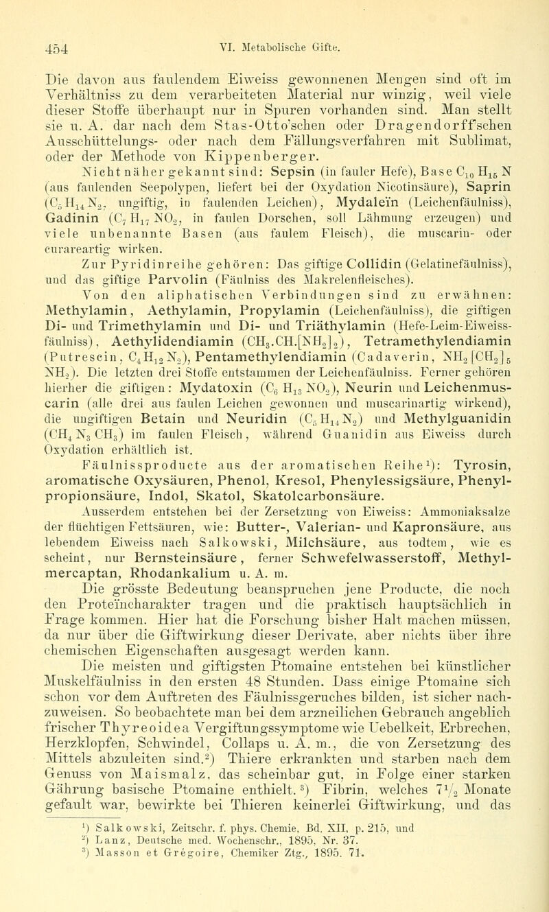 Die davon aus faulendem Eiweiss gewonnenen Mengen sind oft im Verhältniss zu dem verarbeiteten Material nur winzig, weil viele dieser StoiFe überhaupt nur in Spuren vorbanden sind. Man stellt sie u. A. dar nach dem Stas-Otto'schen oder Dragendorffschen Ausscbüttelungs- oder nach dem Fällungsverfahren mit Sublimat, oder der Methode von Kippenberger, Nicht näher gekannt sind: Sepsin (in fauler Hefe), Base 0^ Hig N (aus faulenden Seepolypen, liefert bei der Oxydation Nicotinsäure), Saprin (C5H14N2, ungiftig, iü faulenden Leichen), Mydalei'n (Leichenfäulniss), Gadinin (CyHi^NOo, in faulen Dorschen, soll Lähmung erzeugen) und viele unbenannte Basen (aus faulem Fleisch), die muscarin- oder curareartig wirken. Zur Pyridinreihe gehören: Das giftige Collidin (Gelatiuefäulniss), und das giftige Parvolin (Fäulniss des Makrelenfleisches). Von den a 1 iphatisch(.'n Verbindungen sind zu erwähnen: Methylamin, Aethylamin, Propylamin (Leichenfäulniss), die giftigen Di- und Trimethylamin und Di- und Triäthylamin (Hefe-Leim-Eiweiss- fäulniss), Aethylidendiamin (CH3.CH.[NH2]2), Tetramethylendiamin (Putrescin, C^Hj, N2), Pentameth3^1endiamin (Cadaverin, NH2[CH2]5 NHo). Die letzten drei Stoffe entstammen der Leichenfäulniss. Ferner gehören hierher die giftigen: Mydatoxin (Cg H13 NO2), Neurin und Leichenmus- carin (alle drei aus faulen Leichen gewonnen und muscarinartig wirkend), die ungiftigen Betain und Neuridin (C^HiiNo) und Methylguanidin (CHj^ N3 CHg) im faulen Fleisch, Avährend Guanidin aus Eiweiss durch Oxydation erhältlich ist. Fäulnissproducte aus der aromatischen Reihe ^): Tyrosin, aromatische Oxysäuren, Phenol, Kresol, Phenylessigsäure, Phenyl- propionsäure, Indol, Skatol, Skatolcarbonsäure. Ausserdem entstehen bei der Zersetzung von Eiweiss: Ammoniaksalze der flüchtigen Fettsäuren, wie: Butter-, Valerian-und Kapronsäure, aus lebendem Eiweiss nach Salkowski, Milchsäure, aus todtem, wie es scheint, nur Bernsteinsäure, ferner Schwefelwasserstoff, Methyl- mercaptan, Rhodankalium u. A. m. Die grösste Bedeutung beanspruchen jene Producte, die noch den Proteincharakter tragen und die praktisch hauptsächlich in Frage kommen. Hier hat die Forschung bisher Halt machen müssen, da nur über die Giftwirkung dieser Derivate, aber nichts über ihre chemischen Eigenschaften ausgesagt werden kann. Die meisten und giftigsten Ptomaine entstehen bei künstlicher Muskeifäulniss in den ersten 48 Stunden. Dass einige Ptomaine sich schon vor dem Auftreten des Fäulnissgeruches bilden, ist sicher nach- zuweisen. So beobachtete man bei dem arzneilichen Gebrauch angeblich frischer Thyreoidea Vergiftungssymptome wie Uebelkeit, Erbrechen, Herzklopfen, Schwindel, Collaps u. A. m., die von Zersetzung des Mittels abzuleiten sind.2) Thiere erkrankten und starben nach dem Genuss von Maismalz, das scheinbar gut, in Folge einer starken Gährung basische Ptomaine enthielt. ^) Fibrin, welches 7V2 Monate gefault war, bewirkte bei Thieren keinerlei Giftwirkung, und das ') Salkowski, Zeitsckr. f. phys. Chemie, Bd. XII, p. 215, und ^) Lanz, Deutsche med. Wochenschr,, 1895, Nr. 37. ^) Masson et Gregoire, Chemiker Ztg., 1895. 71.