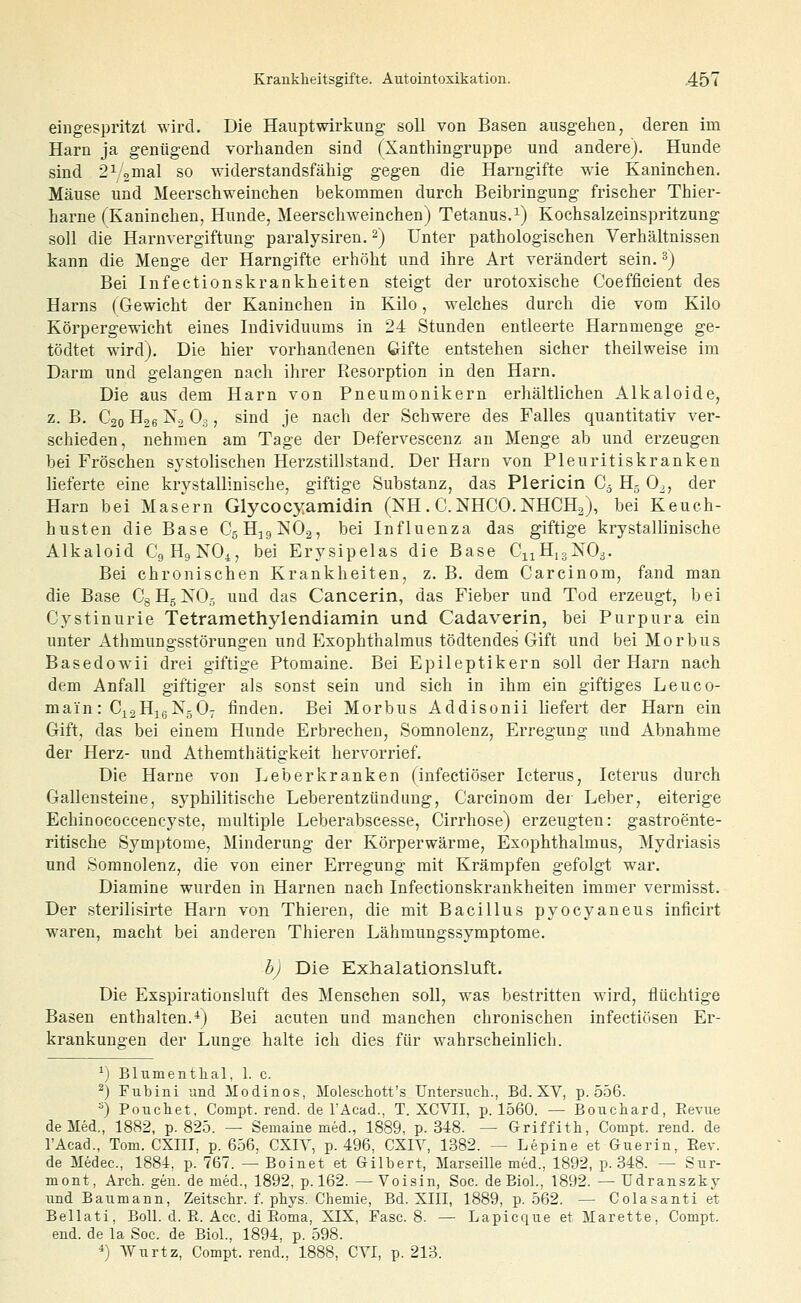 eingespritzt wird. Die Haupt Wirkung soll von Basen ausgehen, deren im Harn ja genügend vorhanden sind fXanthingruppe und andere). Hunde sind 2V2D''al so widerstandsfähig gegen die Harngifte wie Kaninchen. Mäuse und Meerschweinchen bekommen durch Beibringung frischer Thier- harne (Kaninchen, Hunde, Meerschweinchen) Tetanus.i) Kochsalzeinspritzung soll die Harnvergiftung paralysiren. 2) Unter pathologischen Verhältnissen kann die Menge der Harngifte erhöht und ihre Art verändert sein. ^) Bei Infectionskrankheiten steigt der urotoxische Coefficient des Harns (Gewicht der Kaninchen in Kilo, welches durch die vom Kilo Körpergewicht eines Individuums in 24 Stunden entleerte Harnmenge ge- tödtet wird). Die hier vorhandenen Gifte entstehen sicher theilweise im Darm und gelangen nach ihrer Resorption in den Harn. Die aus dem Harn von Pneumonikern erhältlichen Alkaloide, z. B. C20 H26 No O3, sind je nach der Schwere des Falles quantitativ ver- schieden, nehmen am Tage der Defervescenz an Menge ab und erzeugen bei Fröschen systolischen Herzstillstand. Der Harn von Pleuritiskranken lieferte eine krystallinische, giftige Substanz, das Plericin C.j H5 0., der Harn bei Masern Glycocyamidin (NH. C. NHCO. NHCH^), bei Keuch- husten die Base CgH^igiSIOa, bei Influenza das giftige krystallinische Alkaloid C9H9NO4, bei Erysipelas die Base CnHigXOa. Bei chronischen Krankheiten, z. B. dem Carcinom, fand man die Base CgHgXOj und das Cancerin, das Fieber und Tod erzeugt, bei Cystinurie Tetramethylendiamin und Cadaverin, bei Purpura ein unter Athmungsstörungen und Exophthalmus tödtendes Gift und bei Morbus Basedowii drei giftige Ptomaine. Bei Epileptikern soll der Harn nach dem Anfall giftiger als sonst sein und sich in ihm ein giftiges Leuco- main: C^aHißNgO; finden. Bei Morbus Addisonii liefert der Harn ein Gift, das bei einem Hunde Erbrechen, Somnolenz, Erregung und Abnahme der Herz- und Athemthätigkeit hervorrief. Die Harne von Leberkranken (infectiöser Icterus, Icterus durch Gallensteine, syphilitische Leherentzündung, Carcinom der Leber, eiterige Echinococcencyste, multiple Leberabscesse, Cirrhose) erzeugten: gastroente- ritische Symptome, Minderung der Körperwärme, Exophthalmus, Mydriasis und Somnolenz, die von einer Erregung mit Krämpfen gefolgt war. Diamine wurden in Harnen nach Infectionskrankheiten immer vermisst. Der sterilisirte Harn von Thieren, die mit Bacillus pyocyaneus inficirt waren, macht bei anderen Thieren Lähmungssymptome. bj Die Exlialationsluft. Die Exspirationsluft des Menschen soll, was bestritten wird, flüchtige Basen enthalten.*) Bei acuten und manchen chronischen infectiösen Er- krankungen der Lunge halte ich dies für wahrscheinlich. ^j Blumentlial, 1. c. ^) Fubini und Modinos, Molescliott's Untersiicli., Bd. XV, p. 556. ^) Poxichet, Compt. rend. de TAcad., T. XCVII, p. 1560. — Boucliard, Eevue de Med., 1882, p. 825. — Semaine med., 1889. p. 348. — Griffith, Compt. rend. de l'Acad., Tom. CXIII, p. 656, CXIY, p. 496, CXIV, 1382. — Lepine et Guerin, Eev. de Medec., 1884, p. 767. — Boinet et Gilbert, Marseille med., 1892, p. 348. — Sur- mont, Arcli. gen. de med., 1892, p. 162. —Voisin, Soc. deEiol., 1892.—Tdranszky und Baumann, Zeitscbr. f. phys. Chemie, Bd. XIII, 1889, p. 562. — Colasanti et Bellati, BoU. d. E. Acc. di Roma, XIX, Fase. 8. — Lapicque et Marette. Compt. end. de la Soc. de Biol., 1894, p. 598. •*) Wurtz, Compt. rend., 1888, CYI, p. 213.