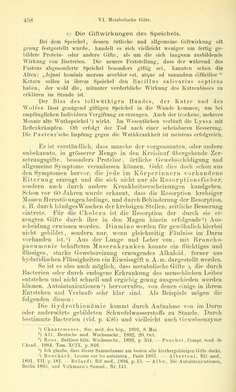 c) Die Giftwirkungen des Speichels. Bei dem Speichel, dessen örtliche und allgemeine Giftwirkung oft genug festgestellt wurde, handelt es sich vielleicht weniger um fertig ge- bildete Protein- oder andere Gifte, als um die sich langsam ausbildende Wirkung von Bacterien. Die neuere Feststellung, dass der während des Fastens abgesonderte Speichel besonders giftig sei, kannten schon die Alten: „Jejuni hominis morsus acerbior est, atque ad sanandum difficilior  Katzen sollen in ihrem Speichel den Bacillus salivarius septicus haben, der wohl die, mitunter verderbliche Wirkung des Katzenbisses zu erklären im Stande ist. Der Biss des tollwüthigen Hundes, der Katze und des Wolfes lässt genügend giftigen Speichel in die Wunde kommen, um bei empfänglichen Individuen Vergiftung zu erzeugen. Auch der trockene, mehrere Monate alte WuthspeicheP) wirkt. Im Wesentliclien verläuft die Lyssa mit Reflexkrämpfen. Oft erfolgt der Tod nach einer scheinbaren Besserung. Die Pasteur'sche Impfung gegen die Wuthkrankheit ist meistens erfolgreich. Es ist verständlich, dass manche der vorgenannten, oder andere unbekannte, in grösserer Menge in den Kreislauf übergehende Zer- setzungsgifte, besonders Proteine, örtliche Gewebsschädigung und allgemeine Symptome veranlassen können. Geht dies doch schon aus den Symptomen hervor, die jede im Körperinnern vorhandene Eiterung erzeugt und die sich nicht nur als Resorptionsfieber, sondern auch durch andere Krankheitserscheinungen kundgeben. Schon vor 60 Jahren wurde erkannt, dass die Resorption krebsiger Massen Herzstötungen bedinge, und durch Behinderung der Resorption, z. B. durch häufigesWaschen der krebsigen Stellen, zeitliche Besserung eintrete. Für die Cholera ist die Resorption der durch sie er- zeugten Gifte durch ihre in den Magen hinein erfolgende-) Aus- scheidung erwiesen w^orden. Diamine werden für gewöhnlich hierbei nicht gebildet, sondern nur, wenn gleichzeitig Fäulniss im Darm vorhanden ist. ^) Aus der Lunge und Leber von, mit Broncho- pneumonie behafteten Masernkranken konnte ein flüchtiges und flüssiges, starke Gewebsreizung erzeugendes Alkaloid, ferner aus hydatidischen Flüssigkeiten ein Eiweissgift u. A. m. dargestellt werden. So ist es also auch möglich, dass metabolische Gifte ), die durch Bacterien oder durch endogene Erkrankung des menschlichen Leibes entstehen und nicht schnell und ergiebig genug ausgeschieden werden können, Autointoxicationen^) hervorrufen, von denen einige in ihrem Entstehen und Verlaufe sehr klar sind. Als Beispiele mögen die folgenden dienen: Die Hydrothionämie kommt durch Aufnahme von im Darm oder anderwärts gebildeten Schwefelwasserstoffs zu Stande. Durch bestimmte Bacterien (vid. p. 456) und vielleicht auch Gewebsenzyme *) Chanteiiiesse, Soc. med. des höp., 1891, S.Mai. 2) Alt, Deutsche med. AVochenschr., 1892, 20. Oct. **) Roos, Berliner klin. Wochenschr., 1893, p. 354. — Pouchet, Compt. rend. de TAcad., 1884, Tom. XCIX, p. 848. ■*) Ich glaube, dass dieser Sammelname am besten alle hierhergehörigen Gifte deckt. ') Bouchard, Lecons sur les autointox., Paris 1887. — Albertoni, Rif. med., 1891, VII, p. 181. ~ Belardi, Rif. med., 1894, p. 15. — Albu, Die Aiitointoxicationen, Berlin 1895, und Volkmann's Samml., Nr. 141.