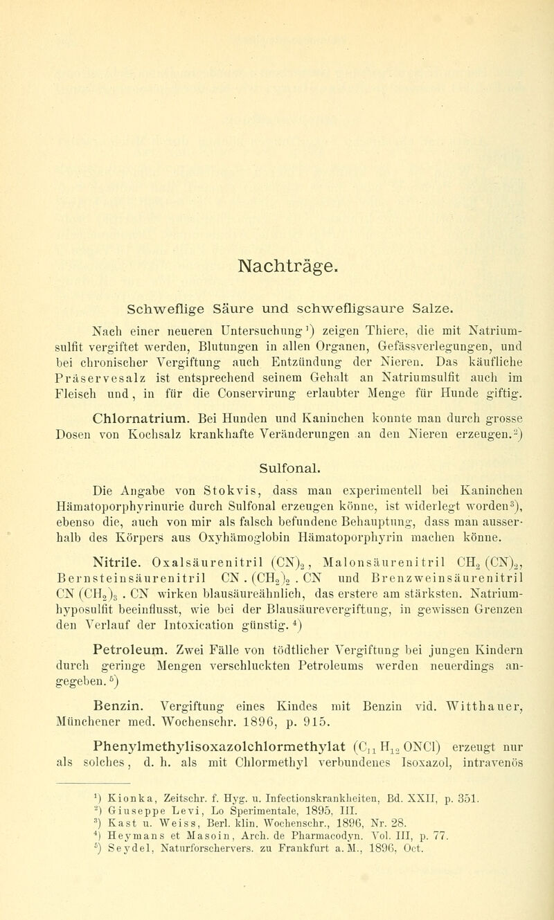 Nachträge. Schweflige Säure und schw^efligsaure Salze. Nach einer neueren Untersuchung') zeigen Thiere, die nait Natrium- sulfit vergiftet werden, Blutungen in allen Organen, Gefässvei'legungen, und bei chronischer Vergiftung auch Entzündung der Nieren. Das käufliche Präservesalz ist entsprechend seinem Gehalt an Natriumsulfit auch im Fleisch und, in für die Conservirung erlaubter Menge für Hunde giftig. Chlornatrium. Bei Hunden und Kaninchen konnte man durch grosse Dosen von Kochsalz krankhafte Veränderungen an den Nieren erzeugen.2) Sulfonal. Die Angabe von Stokvis, dass mau experimentell bei Kaninchen Hämatoporphyrinurie durch Sulfonal erzeugen könne, ist widerlegt worden^), ebenso die, auch von mir als falsch befundene Behauptung, dass man ausser- halb des Körpers aus Oxyhämoglobin Hämatoporphyrin machen könne, Nitrile. Oxalsäurenitril (CN)2, Malonsäurenitril CHg (CN)2, Bernsteinsäurenitril CN . (CHolo • CN und Brenzweinsäurenitril CN (CH2)3 . CN wirken blausäureähnlich, das erstere am stärksten. Natrium- hyposulfit beeinflusst, wie bei der Blausäurevergiftung, in gewissen Grenzen den Verlauf der Intoxication günstig. *) Petroleum. Zwei Fälle von tödtlicher Vergiftung bei jungen Kindern durch geringe Mengen verschluckten Petroleums werden neuerdings an- gegeben. ^) Benzin. Vergiftung eines Kindes mit Benzin vid. Witthauer, Münchener med. Wochenschr. 1896, p. 915. Phenylmethylisoxazolchlormethylat (CnH^^oONCl) erzeugt nur als solches, d. h. als mit Chlormethyl verbundenes Isoxazol, intravenös V) Kionka, Zeitschr. f. Hyg. u. Infectionskranklieiten, Bd. XXII, p. 351. -) Giuseppe Levi, Lo Sperimentale, 1895, III. ■^) Käst u. Weiss, Berl. klin. Wochenschr., 1896, Nr. 28. *) Heymans et Masoin, Arch. de Pharmacodyn. Vol. III, p. 77.