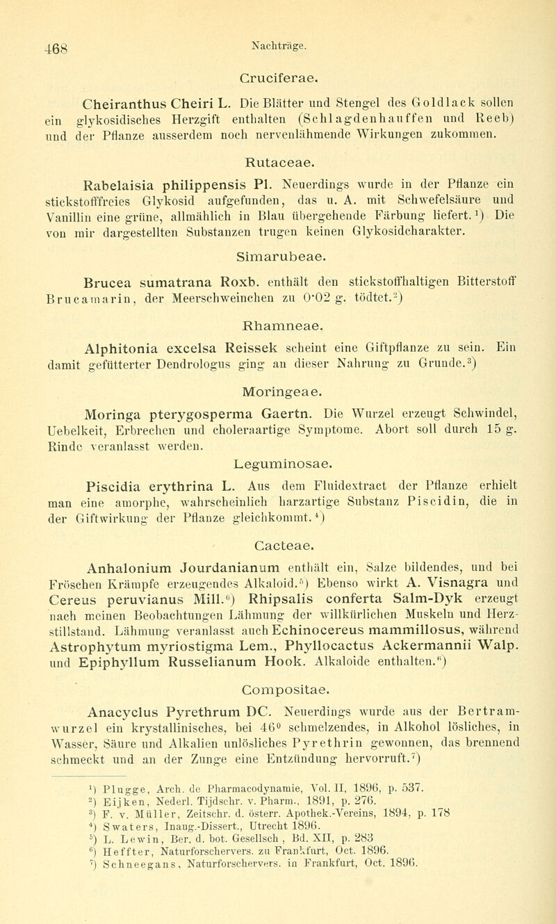 _j.gg Nacliträge. Cruciferae. Cheiranthus Cheiri L. Die Blätter und Stengel des Goldlack sollen ein glykosidisches Herzgift enthalten (Schlagdenhauffen und Reeb) und der Pflanze ausserdem noch nervenliihmende Wirkungen zukommen. Rutaceae. Rabelaisia philippensis PI. Neuerdings wurde in der Pflanze ein stickstotFfreies Glykosid aufgefunden, das u. A. mit Schwefelsäure und Vanillin eine grüne, allmählich in Blau übergehende Färbung liefert. ^) Die von mir dargestellten Substanzen trugen keinen Glykosidcharakter. Simarubeae. Brucea sumatrana Roxb. enthält den stickstoffhaltigen Bitterstoff Brucamarin, der Meerschweinchen zu 0'02 g. tödtet.-) Rhamneae. Alphitonia excelsa Reissek scheint eine Giftpflanze zu sein. Ein damit gefütterter Dendrologus ging au dieser Nahrung zu Grunde. 3) Moringeae. Moringa pterygosperma Gaertn. Die Wurzel erzeugt Schwindel, Uebelkeit, Erbrechen und choleraartige Symptome. Abort soll durch 15 g. Rinde veranlasst werden. Leguminosae. Piscidia erythrina L. Aus dem Flnidextract der Pflanze erhielt man eine amorphe, wahrscheinlich harzartige Substanz Piscidin, die in der Giftwirkung der Pflanze gleichkommt.*) Cacteae. Anhalonium Jourdanianum entliält ein, Salze bildendes, und bei Fröschen Krämpfe erzeugendes Alkaloid.-') Ebenso wirkt A. Visnagra und Cereus peruvianus Mill.**) Rhipsalis conferta Salm-Dyk erzeugt nach meinen Beobachtungen Lähmung der willkürlichen Muskeln und Herz- stillstand. Lähmung veranlasst auch Echinocereus mammillosus, während Astrophytum myriostigma Lern., Phyllocactus Ackermannii Walp. und Epiphyllum Russelianum Hook. Alkaloide enthalten.) Compositae. Anacyclus Pyrethrum DC. Neuerdings wurde aus der Bertram- wurzel ein krystallinisches, bei 46 schmelzendes, in Alkohol lösliches, in Wasser, Säure und Alkalien unlösliches Pyrethrin gewonnen, das brennend schmeckt und an der Zunge eine Entzündung hervorruft.') ') Plugge, Arcli. de Pharmacodynaraie, Vol. II, 1896, p. 537. 2) Eijken, Nederl. Tijdschr. v. Pharm., 1891, p. 276. ^) F. V. Müller, Zeitschr. d. österr. Apothek.-Vereins, 1894, p. 178 '*) Swaters, Inaug.-Dissert., Utrecht 1896. ^) L. Lewin, Ber. d. bot. Gesellsch , Bd. XII, p. 283 ®) Heffter, Naturforschervers, zu Franlvfurt, Oct. 1896. ') Schneegans, Naturforschervers, in Frankfurt, Oct. 1896.