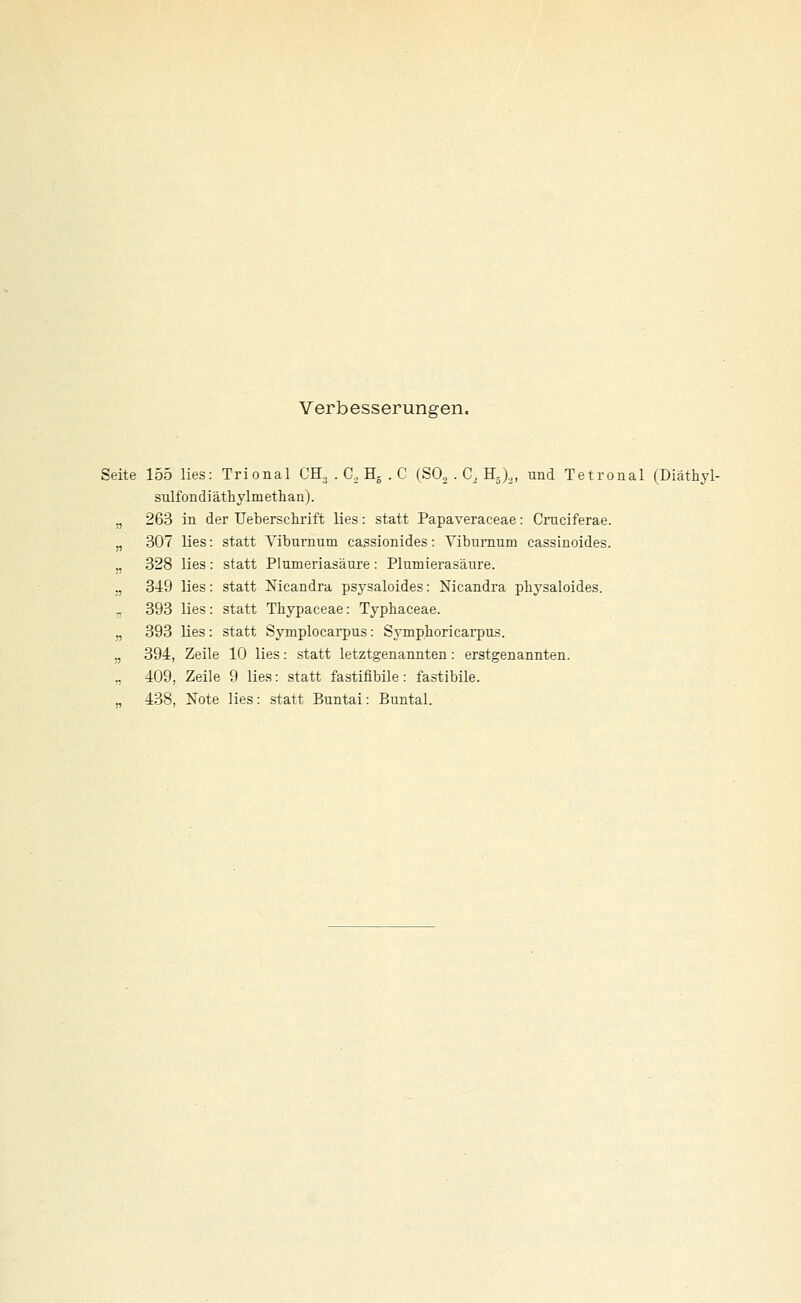 Verbesserungen. Seite 155 lies: Trional CH3 . G, B.- . C (SO, . C, H^),, und Tetronal (Diäthyl- sulfondiäthylmethan). „ 263 in der IJeberschrift lies: statt Papaveraceae: Cmciferae. „ 307 lies: statt Viburnum cassionides: Yibiirnum cassinoides. „ 328 lies : statt Plumeriasäure : Plumierasänre. „ 349 lies: statt Nicandra psysaloides: Nicandra pbysaloides. ., 393 lies : statt Thypaceae: Typbaceae. „ 393 lies : statt Symplocarpus: SjTnphoricarpus. „ 394, Zeile 10 lies: statt letztgenannten: erstgenannten. ,, 409, Zeile 9 lies: statt fastifibile: fastibile. „ 438, Note lies: statt Buntai: Buntal.