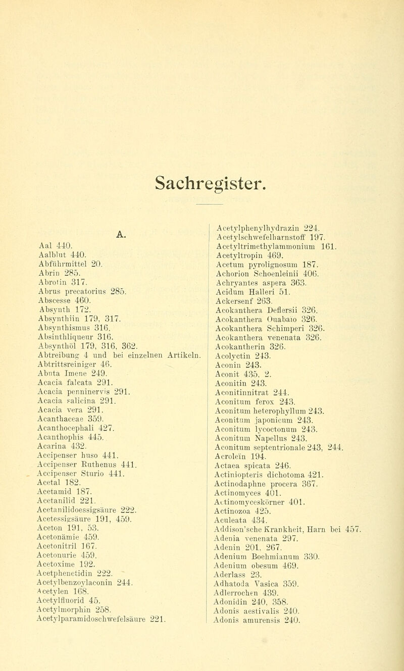 Sachregister. A. Aal 440. Aalblnt 440. Abfiilirmittel 20. Abrin 285. Abrotin 317. Abrus precatorius 285. Abscesse 460. Absj-ntli 172. Absynthiiii 179, 317. Absynthismus 316. Absinthliquenr 316. Absynthöl 179, 316, 862. Abtreibung 4 und bei einzelnen Artikeln. Abtrittsreiniger 46. Abnta Imene 249. Acacia falcata 291. Acacia penninervis 291. Acacia ?alicina 291. Acacia Vera 291. Acanthaceae 359. Acanthocephali 427. Acantliopliis 445. Acarina 432. Accipenser huso 441. Accipenser Euthenus 441. Accipenser Sturio 441. Acetal 182. Acetamid 187. Acetanilid 221. Acetanilidoessigsäure 222. Acetessigsäure 191, 459. Aceton 191, 53. Acetonämie 459. Acetonitril 167. Acetonurie 459. Acetoxime 192. Acetphenetidin 222. A cetylbenzoylaconin 244. Acetylen 168. Acetylfluorid 45. Acetylmorphin 258. Acetylparamidoscliwefelsäure 221. Acetj'lplienylhydrazin 224. AcetylschAvefelbarnstoff 197. Acet\'ltrimeth3^1ammonium 161. Acetyltropin 469. Acetuni pyrolignosum 187. Achorion Schoenleinii 406. Ächr^^antes aspera 363. Acidum Halleri 51. Ackersenf 263. Acokanthera Deflersii 326. Acokanthera Ouabaio 326. Acokanthera Schimperi 326. Acokanthera venenata 326. Acokantherin 326. Acolyctin 243. Aconin 243. Aconit 435, 2. Aconitin 243. Aconitinnitrat 244. Aconitum ferox 243. Aconitum heterophyllum 243. Aconitum .japonicum 243. Aconitum lycoctonum 243. Aconitum Napellus 243. Aconitum septentrionale 243, 244. Acrolein 194. Actaea spicata 246. Actiniopteris dichotoma 421. Actinodaphne procera 367. Actinomyces 401. Aitinomyceskörner 401. Actinozoa 425. Aculeata 434. Addison'sche Krankheit, Harn bei 457. Adenia venenata 297. Adenin 201. 267. Adenium Boehmianum 330. Adenium obesum 469. Aderlass 23. Adhatoda Vasica 359. Adlerrochen 439. Adonidin 240, 358. Adonis aestivalis 240. Adonis amurensis 240.