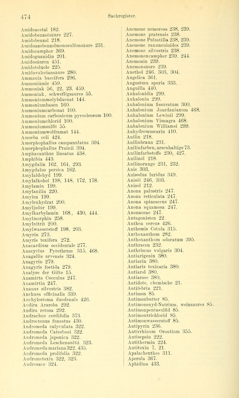 Amidoacetal 182. Amidobenzoesäiare 227. Amidobenzol 218. AraidoazobenzolmonosulfoDSäure 231. Amidocampher 369. Aiuidoguanidin 201. Araidosäuren 451. Amidotoluole 225. Amidovaleriansäure 280. Ammania baccit'era 296. Aramoniämie 459. Ammoniak 56, 22, 23, 459. Ammoniak, schwefligsaures 55. Ammoninmmolj'bdaenat 144. Ammoniumbasen 160. Ammoniumcarbonat 100. Ammonium carbonicum pyrooleosum 100. Ammoniumchlorid 100. Ammoniumsulfit 55. Ammoniumwolframat 144. Amoeba coli 424. Amorphophallus campanulatus 394. Amorphophallus Prainii 394. Amphacanthus lineatus 438. Amphibia 443. Amygdalin 162, 164, 293. Amygdalus persica 162. Amvlaldehyd 199. Amylalkohol 198, 148, 172, 178. Amylamin 199. Amylanilin 220. Amylen 199. Araylenhydrat 200. Amvljodür 199. Amylkarbylamin 168, 430, 444. Amylmorphin 258. Amylnitrit 200. Amylwasserstoff 198, 203. Amyrin 273. Amyris toxifera 272. Anacardium occidentale 277. Anacyclus PjTethrum 315, 468. Anagallis arvensis 324. Anagyrin 279. Auagyris foetida 279. Analyse der Gifte 15. Anamirta Cocculus 247. Anamirtin 247. Ananas silvestris 382. Anchusa officinalis 339. Anchylostoma duodenale 426. Andira Araroba 292. Andira retusa 292. Andrachne cordifolia 373. Androctonus funestus 430. Andromeda calyculata 322. Andromeda Catesbaei 322. Andromeda japonica 322. Andromeda Leschenaultii 323. Andromeda mariana 322, 435. Andromeda prolifolia 322. Andrometoxin 322, 323. Androsace 324. Anemone neniorosa 238, 239. Anemone pratensis 238. Anemone Pulsatilla 238, 239. Anemone ranunculoides 239. Anemone silvestris 238. Anemonencampher 239, 244. Anemonin 239. Anemonsäure 239. Anethol 246, 303, 304. Angelica 361. Angostura spuria 333. Anguilia 440. Anhalonidin 299. Anhalonin 299. Anhalonium fissuratum 300. Anhalonium .Jourdanianum 468. 1 Anhalonium Lewinii 299. ; Anhalonium Yisnagra 468. Anhalonium Williams! 299. Anhvdrorauscarin 410. Anifin 218. Anilinbraun 231. Anilinfarben, arsenhaltige 73. Anilinfarbstoffe 230, 427. Anilinöl 218. Anilinorange 231, 232. Anis 303. Anisodus luridus 349. Anisöl 246, 303. Anisol 212. Anona palustris 247. Anona reticulata 247. Anona spinescens 247. Anona squamosa 247. Anonaceae 247. Antagonisten 22. Anthea cereus 426. Anthemis Cotula 315. Anthoxanthum 282. Anthoxanthum odoratum 395. Anthracen 232. Anthriscus vulgaris 304. Antiarigenin 380. Antiarin 380. Antiaris toxicaria 380. Antiarol 380. Antiarose 380. Antidote, chemische 21. Antifebrin 221. Antimon 85. Antimonbutter 85. Antimonoxyd-Natrium, weinsaures 85. Antimonpentasulfld 85. Antimontrichlorid 85. Antimonwasserstoff 85. Antipyrin 236. Antirrhinum Orontium 355. Antisepsin 222. Antithermin 224. Antitoxin 7, 21. Apalachenthee 311. Aperula 367. Aphidina 433.