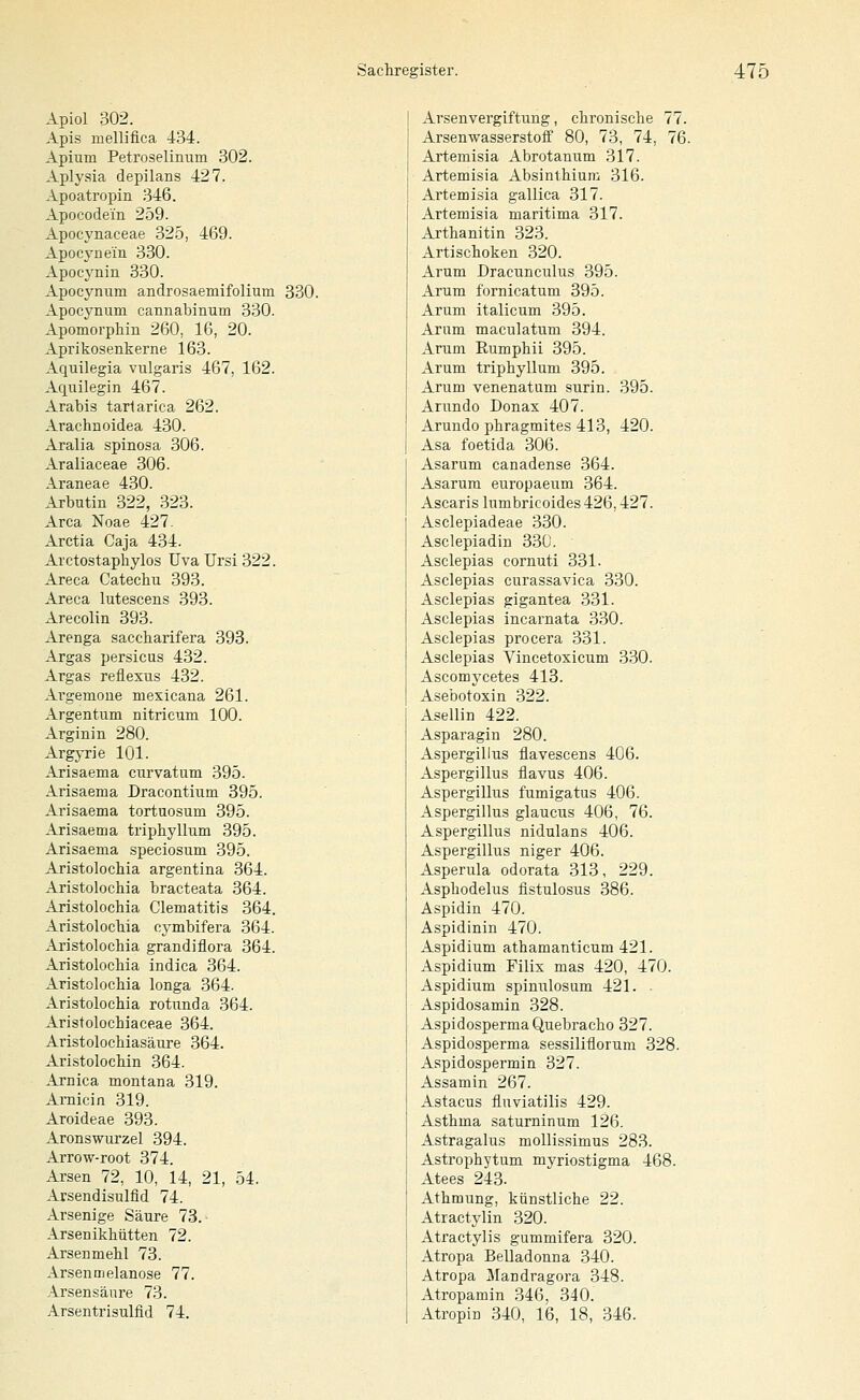 Apiol 302. Apis mellifica 434. Apium Petroselinum 302. Aplysia depilans 427. Apoatropin 346. Apocodein 259. Apocynaceae 325, 469. Apocynein 330. Apocynin 330. Apocynum androsaemifolium 330. Apocynum cannabinum 330. Apomorphin 260, 16, 20. Aprikosenkerne 163. Aquilegia vulgaris 467, 162. Aquilegin 467. Arabis tarlarica 262. Arachnoidea 430. Aralia spinosa 306. Araliaceae 306. Araneae 430. Arbutin 322, 323. Area Noae 427. Arctia Caja 434. Arctostaphylos üvaUrsi322. Areca Catecliu 393. Areca lutescens 393. Arecolin 393. Arenga saccharifera 393. Argas persicus 432. Argas reüexus 432. Ai-gemoue mexicana 261. Argentum nitricum 100. Arginin 280. ArgjTJe 101. Arisaema ciirvatum 395. Arisaema Dracontium 395. Arisaema tortuosum 395. Arisaema triphyllum 395. Arisaema speciosum 395. Aristolochia argentina 364. Aristolochia bracteata 364. Aristolochia Clematitis 364. Aristolochia cj^mbifera 364. Aristolochia grandiflora 364. Aristolochia indica 364. Aristolochia longa 364. Aristolochia rotunda 364. Aristolochiaceae 364. Aristolochiasäure 364. Aristolochin 364. Arnica montana 319. Amicin 319. Aroideae 393. Aronswurzel 394. Arrow-root 374. Arsen 72, 10, 14, 21, 54. Arsendisulfid 74. Arsenige Säure 73.- Arsenikhütten 72. Arsenmehl 73. Arsenmelanose 77. Arsensänre 73. Arsentrisulfid 74. Arsenvergiftung, chronische 77. Arsenwasserstolf 80, 73, 74, 76. Artemisia Abrotanum 317. Artemisia Absinthium 316. Artemisia gallica 317. Artemisia maritima 317. Arthanitin 323. Artischoken 320. Arum Dracunculus 395. Arum fornicatum 395. Arum italicum 395. Arum maculatum 394. Arum Eumphii 395. Arum triphyllum 395. Arum venenatum surin. 395. Arundo Donax 407. Arundo phragmites 413, 420. Asa foetida 306. Asarum canadense 364. Asarum europaeum 364. Ascaris lumbricoides 426,427. Asclepiadeae 330. Asclepiadin 330. Asclepias cornuti 331. Asclepias curassavica 330. Asclepias gigantea 331. Asclepias incarnata 330. Asclepias procera 331. Asclepias Vincetoxicum 330. Ascomycetes 413. Asebotoxin 322. Asellin 422. Asparagin 280. Aspergillus flavescens 406. Aspergillus flavus 406. Aspergillus fumigatus 406. Aspergillus glaucus 406, 76. Aspergillus nidulans 406. Aspergillus niger 406. Asperula odorata 313, 229. Asphodelus fistulosus 386. Aspidin 470. Aspidinin 470. Aspidium athamanticum 421. Aspidium Filix mas 420, 470. Aspidium spinulosum 421. . Aspidosamin 328. AspidospermaQuebracho 327. Aspidosperma sessilifiorum 328. Aspidospermin 327. Assamin 267. Astacus fluviatilis 429. Asthma saturninum 126. Astragalus mollissimus 283. Astrophytum myriostigma 468. Atees 243. Athmung, künstliche 22. Atractylin 320. Atractylis gummifera 320. Atropa Belladonna 340. Atropa Mandragora 348. Atropamin 346, 340. Atropin 340, 16, 18, 346.