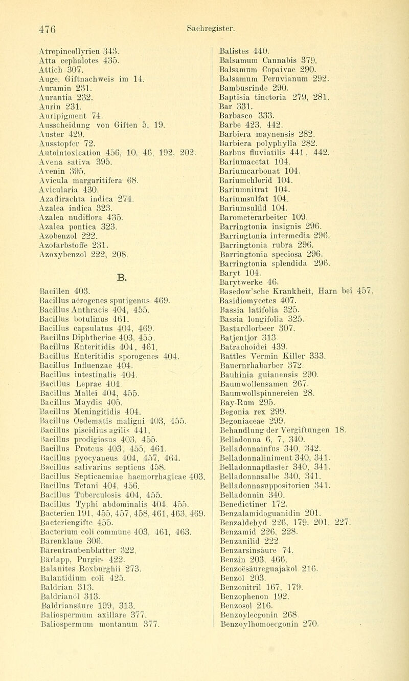 AtropincoUyrien 343. Atta cephalotes 435. Attich 307. Auge, Giftnachweis im 14. ATiramin 231. Aurantia 232. Aiirin 231. Aui'ipigment 74. Ausscheidnna; von Giften 5, 19. Auster 429. Ausstopfer 72. Autointoxication 456, 10, 46, 192, 202. Avena sativa 395. Avenin 395. Avicula margaritifera 68. Avicularia 430. Azadirachta indica 274. Azalea indica 323. Azalea nvidiflora 435. Azalea pontica 323. Azobenzol 222. Azofarbstofife 231. Azoxybenzol 222, 208. B. Bacillen 403. Bacillus aerogenes sputigenus 469. Bacillus Anthracis 404, 455. Bacillus botulinus 461. Bacillus capsulatus 404, 469. Bacillus Diphtheriae 403. 455. Bacillus Enteritidis 404, 461. Bacillus Enteritidis sporogenes 404. Bacillus Influenzae 404. Bacillus intestinalis 404. Bacillus Leprae 404 Bacillus Mallei 404, 455. Bacillus Maydis 405. Bacillus Meningitidis 404. Bacillus Oedematis maligni 403, 455. Bacillus piscidius agilis 441. Bacillus prodigiosus 403. 455. Bacillus Proteus 403, 455, 461. Piacillus pyocyaneus 404, 457, 464. Bacillus salivarius septicus 458. Bacillus Septicaemiae haemorrhagicae 403. Bacillus Tetani 404, 456. Bacillus Tuberculosis 404, 455. Bacillus Typhi abdominalis 404, 455. Bacterien 191, 455, 457, 458, 461, 463, 469. Bacteriengifte 455. Bacterium coli commune 403, 461, 463. Bärenklaue 306. Bärentraubenblätter 322. Bärlapp, Purgir- 422. Balanites Roxburghii 273. Balantidium coli 425. Baldrian 313. Baldrianöl 313. Baldriansäure 199, 313. Baliospermum axillare 377. Baliospermum montan am 377. Balistes 440. Balsamum Gannabis 379. Balsamum Copaivae 290. Balsamum Peruvianum 292. Bambusrinde 290. Baptisia tinctoria 279, 281. Bar 331. Barbasco 333. Barbe 423, 442. Barbicra maynensis 282. Barbiera polyphylla 282. Barbus fluviatilis 441 , 442. Bariumacetat 104. Bariumcarbonat 104. Bariumchlorid 104. Bariumnitrat 104. Bariumsulfat 104. Bariumsullid 104. Barometerarbeiter 109. Barringtonia insignis 296. Barringtonia intermedia 296. Barringtonia rubra 296. Barringtonia speciosa 296. Barringtonia splendida 296. Baryt 104. Barytwerke 46. Basedow'sche Krankheit, Harn bei 457. Basidiomycetes 407. Bassia latifolia 325. Bassia longifolia 325. Bastardlorbeer 307. Batjentjor 313 Batrachoidei 439. Battles Yermin Killer 333. Bauernrhabarber 372. Bauhinia guianensis 290. Baumwollensamen 267. Baumwollspinnereien 28. Bay-Rum 295. Begonia rex 299. Begoniaceae 299. Behandlung der Vergiftungen 18. Belladonna 6, 7, 340. Belladonnainfus 340, 342. Belladonnaliniment 340, 341. Belladonnapflaster 340, 341. Belladonnasal he 340, 341. Belladonnasuppositorien 341. Belladonnin 340. Benedictiner 172. Benzalamidoguanidin 201. Benzaldehyd 226, 179. 201, 227. Benzamid 226, 228. Benzanilid 222 Benzarsinsäure 74. Benzin 203, 466. Benzoesäureguajakol 216. Benzol 203. Benzonitril 167, 179. Benzophenon 192. Benzosol 216. Benzoylecgonin 268^ Beuzovlhomoecgonin 270.